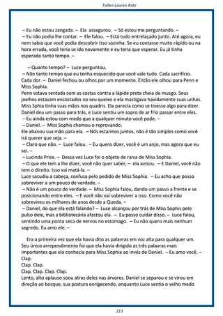 FFaalllleenn LLaauurreenn KKaattee
221133
–– EEuu nnããoo eessttoouu zzaannggaaddaa.. –– EEllaa aasssseegguurroouu.. –– SSóó eessttoouu mmee ppeerrgguunnttaannddoo.. ––
–– EEuu nnããoo ppooddiiaa llhhee ccoonnttaarr.. –– EEllee ffaalloouu.. –– EEssttáá ttuuddoo eennttrreellaaççaaddoo jjuunnttoo.. AAttéé aaggoorraa,, eeuu
nneemm ssaabbiiaa qquuee vvooccêê ppooddiiaa ddeessccoobbrriirr iissssoo ssoozziinnhhaa.. SSee eeuu ccoonnttaassssee mmuuiittoo rrááppiiddoo oouu nnaa
hhoorraa eerrrraaddaa,, vvooccêê tteerriiaa ssee iiddoo nnoovvaammeennttee ee eeuu tteerriiaa qquuee eessppeerraarr.. EEuu jjáá ttiinnhhaa
eessppeerraaddoo ttaannttoo tteemmppoo.. ––
–– QQuuaannttoo tteemmppoo?? –– LLuuccee ppeerrgguunnttoouu..
–– NNããoo ttaannttoo tteemmppoo qquuee eeuu tteennhhaa eessqquueecciiddoo qquuee vvooccêê vvaallee ttuuddoo.. CCaaddaa ssaaccrriiffíícciioo..
CCaaddaa ddoorr.. –– DDaanniieell ffeecchhoouu oouu oollhhooss ppoorr uumm mmoommeennttoo.. EEnnttããoo eellee oollhhoouu ppaarraa PPeennnn ee
MMiissss SSoopphhiiaa..
PPeennnn eessttaavvaa sseennttaaddaa ccoomm aass ccoossttaass ccoonnttrraa aa llááppiiddee pprreettaa cchheeiiaa ddee mmuussggoo.. SSeeuuss
jjooeellhhooss eessttaavvaamm eennccoossttaaddooss nnoo sseeuu qquueeiixxoo ee eellaa mmaassttiiggaavvaa hhaavviiddaammeennttee ssuuaass uunnhhaass..
MMiissss SSpphhiiaa ttiinnhhaa ssuuaass mmããooss nnooss qquuaaddrriiss.. EEllaa ppaarreecciiaa ccoommoo ssee ttiivveessssee aallggoo ppaarraa ddiizzeerr..
DDaanniieell ddeeuu uumm ppaassssoo ppaarraa ttrrááss,, ee LLuuccee sseennttiiuu uumm ssoopprroo ddee aarr ffrriioo ppaassssaarr eennttrree eelleess..
–– EEuu aaiinnddaa eessttoouu ccoomm mmeeddoo qquuee aa qquuaallqquueerr mmiinnuuttoo vvooccêê ppooddee.. ––
–– DDaanniieell.. –– MMiissss SSoopphhiiss cchhaammoouu oo rreepprroovvaannddoo..
EEllee aabbaannoouu ssuuaa mmããoo ppaarraa eellaa.. –– NNóóss eessttaarrmmooss jjuunnttooss,, nnããoo éé ttããoo ssiimmpplleess ccoommoo vvooccêê
iirráá qquueerreerr qquuee sseejjaa.. ––
–– CCllaarroo qquuee nnããoo.. –– LLuuccee ffaalloouu.. –– EEuu qquueerroo ddiizzeerr,, vvooccêê éé uumm aannjjoo,, mmaass aaggoorraa qquuee eeuu
sseeii.. ––
–– LLuucciinnddaa PPrriiccee.. –– DDeessssaa vveezz LLuuccee ffooii oo oobbjjeettoo ddee rraaiivvaa ddee MMiissss SSoopphhiiaa..
–– OO qquuee eellee tteemm aa llhhee ddiizzeerr,, vvooccêê nnããoo qquueerr ssaabbeerr,, –– eellaa aavviissoouu.. –– EE DDaanniieell,, vvooccêê nnããoo
tteemm oo ddiirreeiittoo.. IIssssoo vvaaii mmaattáá--llaa.. ––
LLuuccee ssaaccuuddiiuu aa ccaabbeeççaa,, ccoonnffuussaa ppeelloo ppeeddiiddoo ddee MMiissss SSoopphhiiaa.. –– EEuu aacchhoo qquuee ppoossssoo
ssoobbrreevviivveerr aa uumm ppoouuccoo ddee vveerrddaaddee.. ––
–– NNããoo éé uumm ppoouuccoo ddee vveerrddaaddee.. –– MMiissss SSoopphhiiaa ffaalloouu,, ddaannddoo uumm ppaassssoo aa ffrreennttee ee ssee
ppoossiicciioonnaannddoo eennttrree eelleess.. –– EE vvooccêê nnããoo vvaaii ssoobbrreevviivveerr aa iissssoo.. CCoommoo vvooccêê nnããoo
ssoobbrreevviivveeuu ooss mmiillhhaarreess ddee aannooss ddeessddee aa QQuueeddaa.. ––
–– DDaanniieell,, ddoo qquuee eellaa eessttáá ffaallaannddoo?? –– LLuuccee aallccaannççoouu ppoorr ttrrááss ddee MMiissss SSoopphhiiss ppeelloo
ppuullssoo ddeellee,, mmaass aa bbiibblliiootteeccáárriiaa aaffaassttoouu eellaa.. –– EEuu ppoossssoo ccuuiiddaarr ddiissssoo.. –– LLuuccee ffaalloouu,,
sseennttiinnddoo uummaa ppoonnttaa sseeccaa ddee nneerrvvooss nnoo eessttoommaaggoo.. –– EEuu nnããoo qquueerroo mmaaiiss nneennhhuumm
sseeggrreeddoo.. EEuu aammoo eellee.. ––
EErraa aa pprriimmeeiirraa vveezz qquuee eellaa hhaavviiaa ddiittoo aass ppaallaavvrraass eemm vvoozz aallttaa ppaarraa qquuaallqquueerr uumm..
SSeeuu úúnniiccoo aarrrreeppeennddiimmeennttoo ffooii qquuee eellaa hhaavviiaa ddiirriiggiiddoo aass ttrrêêss ppaallaavvrraass mmaaiiss
iimmppoorrttaanntteess qquuee eellaa ccoonnhheecciiaa ppaarraa MMiissss SSoopphhiiaa aaoo iinnvvééss ddee DDaanniieell.. –– EEuu aammoo vvooccêê.. ––
CCllaapp..
CCllaapp.. CCllaapp..
CCllaapp.. CCllaapp.. CCllaapp.. CCllaapp..
LLeennttoo,, aallttoo aappllaauussoo ssoooouu aattrraass ddeelleess nnaass áárrvvoorreess.. DDaanniieell ssee sseeppaarroouu ee ssee vviirroouu eemm
ddiirreeççããoo aaoo bboossqquuee,, ssuuaa ppoossttuurraa eennrriiggeecceennddoo,, eennqquuaannttoo LLuuccee sseennttiiaa oo vveellhhoo mmeeddoo
 