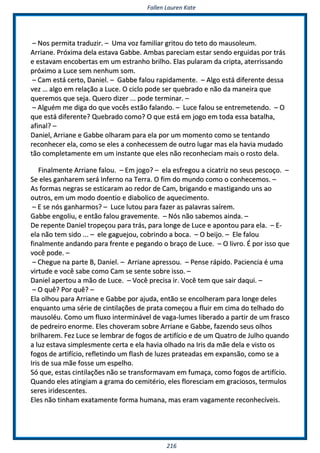 FFaalllleenn LLaauurreenn KKaattee
221166
–– NNooss ppeerrmmiittaa ttrraadduuzziirr.. –– UUmmaa vvoozz ffaammiilliiaarr ggrriittoouu ddoo tteettoo ddoo mmaauussoolleeuumm..
AArrrriiaannee.. PPrróóxxiimmaa ddeellaa eessttaavvaa GGaabbbbee.. AAmmbbaass ppaarreecciiaamm eessttaarr sseennddoo eerrgguuiiddaass ppoorr ttrrááss
ee eessttaavvaamm eennccoobbeerrttaass eemm uumm eessttrraannhhoo bbrriillhhoo.. EEllaass ppuullaarraamm ddaa ccrriippttaa,, aatteerrrriissssaannddoo
pprróóxxiimmoo aa LLuuccee sseemm nneennhhuumm ssoomm..
–– CCaamm eessttáá cceerrttoo,, DDaanniieell.. –– GGaabbbbee ffaalloouu rraappiiddaammeennttee.. –– AAllggoo eessttáá ddiiffeerreennttee ddeessssaa
vveezz …… aallggoo eemm rreellaaççããoo aa LLuuccee.. OO cciicclloo ppooddee sseerr qquueebbrraaddoo ee nnããoo ddaa mmaanneeiirraa qquuee
qquueerreemmooss qquuee sseejjaa.. QQuueerroo ddiizzeerr ...... ppooddee tteerrmmiinnaarr.. ––
–– AAllgguuéémm mmee ddiiggaa ddoo qquuee vvooccêêss eessttããoo ffaallaannddoo.. –– LLuuccee ffaalloouu ssee eennttrreemmeetteennddoo.. –– OO
qquuee eessttáá ddiiffeerreennttee?? QQuueebbrraaddoo ccoommoo?? OO qquuee eessttáá eemm jjooggoo eemm ttooddaa eessssaa bbaattaallhhaa,,
aaffiinnaall?? ––
DDaanniieell,, AArrrriiaannee ee GGaabbbbee oollhhaarraamm ppaarraa eellaa ppoorr uumm mmoommeennttoo ccoommoo ssee tteennttaannddoo
rreeccoonnhheecceerr eellaa,, ccoommoo ssee eelleess aa ccoonnhheecceesssseemm ddee oouuttrroo lluuggaarr mmaass eellaa hhaavviiaa mmuuddaaddoo
ttããoo ccoommpplleettaammeennttee eemm uumm iinnssttaannttee qquuee eelleess nnããoo rreeccoonnhheecciiaamm mmaaiiss oo rroossttoo ddeellaa..
FFiinnaallmmeennttee AArrrriiaannee ffaalloouu.. –– EEmm jjooggoo?? –– eellaa eessffrreeggoouu aa cciiccaattrriizz nnoo sseeuuss ppeessccooççoo.. ––
SSee eelleess ggaannhhaarreemm sseerráá IInnffeerrnnoo nnaa TTeerrrraa.. OO ffiimm ddoo mmuunnddoo ccoommoo oo ccoonnhheecceemmooss.. ––
AAss ffoorrmmaass nneeggrraass ssee eessttiiccaarraamm aaoo rreeddoorr ddee CCaamm,, bbrriiggaannddoo ee mmaassttiiggaannddoo uunnss aaoo
oouuttrrooss,, eemm uumm mmooddoo ddooeennttiioo ee ddiiaabboolliiccoo ddee aaqquueecciimmeennttoo..
–– EE ssee nnóóss ggaannhhaarrmmooss?? –– LLuuccee lluuttoouu ppaarraa ffaazzeerr aass ppaallaavvrraass ssaaíírreemm..
GGaabbbbee eennggoolliiuu,, ee eennttããoo ffaalloouu ggrraavveemmeennttee.. –– NNóóss nnããoo ssaabbeemmooss aaiinnddaa.. ––
DDee rreeppeennttee DDaanniieell ttrrooppeeççoouu ppaarraa ttrrááss,, ppaarraa lloonnggee ddee LLuuccee ee aappoonnttoouu ppaarraa eellaa.. –– EE--
eellaa nnããoo tteemm ssiiddoo ...... –– eellee ggaagguueejjoouu,, ccoobbrriinnddoo aa bbooccaa.. –– OO bbeeiijjoo.. –– EEllee ffaalloouu
ffiinnaallmmeennttee aannddaannddoo ppaarraa ffrreennttee ee ppeeggaannddoo oo bbrraaççoo ddee LLuuccee.. –– OO lliivvrroo.. ÉÉ ppoorr iissssoo qquuee
vvooccêê ppooddee.. ––
–– CChheegguuee nnaa ppaarrttee BB,, DDaanniieell.. –– AArrrriiaannee aapprreessssoouu.. –– PPeennssee rrááppiiddoo.. PPaacciieenncciiaa éé uummaa
vviirrttuuddee ee vvooccêê ssaabbee ccoommoo CCaamm ssee sseennttee ssoobbrree iissssoo.. ––
DDaanniieell aappeerrttoouu aa mmããoo ddee LLuuccee.. –– VVooccêê pprreecciissaa iirr.. VVooccêê tteemm qquuee ssaaiirr ddaaqquuii.. ––
–– OO qquuêê?? PPoorr qquuêê?? ––
EEllaa oollhhoouu ppaarraa AArrrriiaannee ee GGaabbbbee ppoorr aajjuuddaa,, eennttããoo ssee eennccoollhheerraamm ppaarraa lloonnggee ddeelleess
eennqquuaannttoo uummaa sséérriiee ddee cciinnttiillaaççõõeess ddee pprraattaa ccoommeeççoouu aa fflluuiirr eemm cciimmaa ddoo tteellhhaaddoo ddoo
mmaauussoollééuu.. CCoommoo uumm fflluuxxoo iinntteerrmmiinnáávveell ddee vvaaggaa--lluummeess lliibbeerraaddoo aa ppaarrttiirr ddee uumm ffrraassccoo
ddee ppeeddrreeiirroo eennoorrmmee.. EElleess cchhoovveerraamm ssoobbrree AArrrriiaannee ee GGaabbbbee,, ffaazzeennddoo sseeuuss oollhhooss
bbrriillhhaarreemm.. FFeezz LLuuccee ssee lleemmbbrraarr ddee ffooggooss ddee aarrttiiffíícciioo ee ddee uumm QQuuaattrroo ddee JJuullhhoo qquuaannddoo
aa lluuzz eessttaavvaa ssiimmpplleessmmeennttee cceerrttaa ee eellaa hhaavviiaa oollhhaaddoo nnaa IIrriiss ddaa mmããee ddeellaa ee vviissttoo ooss
ffooggooss ddee aarrttiiffíícciioo,, rreefflleettiinnddoo uumm ffllaasshh ddee lluuzzeess pprraatteeaaddaass eemm eexxppaannssããoo,, ccoommoo ssee aa
IIrriiss ddee ssuuaa mmããee ffoossssee uumm eessppeellhhoo..
SSóó qquuee,, eessttaass cciinnttiillaaççõõeess nnããoo ssee ttrraannssffoorrmmaavvaamm eemm ffuummaaççaa,, ccoommoo ffooggooss ddee aarrttiiffíícciioo..
QQuuaannddoo eelleess aattiinnggiiaamm aa ggrraammaa ddoo cceemmiittéérriioo,, eelleess fflloorreesscciiaamm eemm ggrraacciioossooss,, tteerrmmuullooss
sseerreess iirriiddeesscceenntteess..
EElleess nnããoo ttiinnhhaamm eexxaattaammeennttee ffoorrmmaa hhuummaannaa,, mmaass eerraamm vvaaggaammeennttee rreeccoonnhheeccíívveeiiss..
 