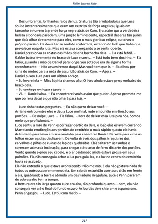 FFaalllleenn LLaauurreenn KKaattee
221177
DDeesslluummbbrraanntteess,, bbrriillhhaanntteess rraaiiooss ddee lluuzz.. CCrriiaattuurraass ttããoo aarrrreebbaattaaddoorraass qquuee LLuuccee
ssoouubbee iinnssttaannttaanneeaammeennttee qquuee eerraamm uumm eexxeerrcciittoo ddee ffoorrççaa aannggeelliiccaall,, iigguuaaiiss eemm
ttaammaannhhoo ee nnuummeerroo àà ggrraannddee ffoorrççaa nneeggrraa aattrrááss ddee CCaamm.. EErraa aassssiimm qquuee aa vveerrddaaddeeiirraa
bbeelleezzaa ee bboonnddaaddee ppaarreecciiaamm,, uummaa jjuunnççããoo lluummiinneesscceennttee,, eessppeeccttrraall ddee sseerreess ttããoo ppuurrooss
qquuee ddooííaa oollhhaarr ddiirreettaammeennttee ppaarraa eelleess,, ccoommoo oo mmaaiiss gglloorriioossoo eecclliippssee,, oouu ttaallvveezz oo
pprróópprriioo ppaarraaííssoo.. EEllaa ddeevviiaa tteerr ssee sseennttiiddoo ccoonnffoorrttaaddaa,, eessttaannddoo ddoo llaaddoo qquuee ttiinnhhaa qquuee
pprreevvaalleecceerr nnaaqquueellaa lluuttaa.. MMaass eellaa eessttaavvaa ccoommeeççaannddoo aa ssee sseennttiirr ddooeennttee..
DDaanniieell pprreessssiioonnoouu aass ccoossttaass ddaass mmããooss ddeellee nnaa bboocchheecchhaa ddeellaa.. –– EEllaa eessttáá ffeebbrriill.. ––
GGaabbbbee bbaatteeuu lleevveemmeennttee nnoo bbrraaççoo ddee LLuuccee ee ssoorrrriiuu.. –– EEssttáá ttuuddoo bbeemm,, ddoocciinnhhoo.. –– EEllaa
ffaalloouu,, gguuiiaannddoo aa mmããoo ddee DDaanniieell ppaarraa lloonnggee.. SSeeuu ssoottaaqquuee eerraa ddee aallgguummaa ffoorrmmaa
rreeccoonnffoorrttaannttee.. –– NNóóss aassssuummiirreemmooss ddaaqquuii.. MMaass vvooccêê tteemm qquuee iirr.. –– EEllaa oollhhoouu ppoorr
cciimmaa ddoo oommbbrroo ppaarraa aa oorrddaa ddee eessccuurriiddããoo aattrrááss ddee CCaamm.. –– AAggoorraa.. ––
DDaanniieell ppuuxxoouu LLuuccee ppaarraa uumm úúllttiimmoo aabbrraaççoo..
–– EEuu lleevvaarreeii eellaa.. –– MMiissss SSoopphhiiaa cchhaammoouu aallttoo.. OO lliivvrroo aaiinnddaa eessttaavvaa pprreessoo eemmbbaaiixxoo ddoo
bbrraaççoo ddeellaa..
–– EEuu ccoonnhheeççoo uumm lluuggaarr sseegguurroo.. ––
–– VVáá.. –– DDaanniieell ffaalloouu.. –– EEuu eennccoonnttrraarreeii vvooccêêss aassssiimm qquuee ppuuddeerr.. AAppeennaass pprroommeettaa--mmee
qquuee ccoorrrreerráá ddaaqquuii ee qquuee nnããoo oollhhaarráá ppaarraa ttrrááss.. ––
LLuuccee ttiinnhhaa ttaannttaass ppeerrgguunnttaass.. –– EEuu nnããoo qquueerroo ddeeiixxaarr vvooccêê.. ––
AArrrriiaannee eennttrroouu eennttrree eelleess ee ddeeuu aa LLuuccee uumm ffiinnaall,, rruuddee eemmppuurrrrããoo eemm ddiirreeççããoo aaooss
ppoorrttõõeess.. –– DDeessccuullppee,, LLuuccee.. –– EEllaa ffaalloouu.. –– HHoorraa ddee ddeeiixxaarr eessssaa lluuttaa ppaarraa nnóóss.. SSoommooss
mmeeiioo qquuee pprrooffiissssiioonnaaiiss.. ––
LLuuccee sseennttiiuu aa mmããoo ddee PPeennnn eessccoorrrreeggaarr ddeennttrroo ddaa ddeellaa,, ee llooggoo eellaass eessttaavvaamm ccoorrrreennddoo..
MMaarrtteellaannddoo eemm ddiirreeççããoo aaooss ppoorrttõõeess ddoo cceemmiittéérriioo oo mmaaiiss rrááppiiddoo qquuaannttoo eellaa hhaavviiaa
ddeelliimmiittaaddoo ppaarraa bbaaiixxoo eemm sseeuu ccaammiinnhhoo ppaarraa eennccoonnttrraarr DDaanniieell.. DDee vvoollttaa ppaarraa cciimmaa aass
ffoollhhaass eessccoorrrreeggaaddiiaass ddeesslliissaavvaamm.. DDee vvoollttaa aattrraavvééss ddooss ggaallhhooss iirrrreegguullaarreess ddooss
ccaarrvvaallhhooss ee ppiillhhaass ddee rruuíínnaass ddee llááppiiddeess qquueebbrraaddaass.. EEllaass ssaallttaarraamm aass ttuummbbaass ee
ccoorrrreerraamm aacciimmaa ddaa iinncclliinnaaççããoo,, ppaarraa cchheeggaarr aattéé oo aarrccoo ddee ffeerrrroo ddiissttaannttee ddooss ppoorrttõõeess..
VVeennttoo qquueennttee ssoopprroouu sseeuu ccaabbeelloo,, ee oo aarr ppaannttaannoossoo aaiinnddaa eessttaavvaa ggrroossssaa eemm sseeuuss
ppuullmmõõeess.. EEllaa nnããoo ccoonnsseegguuiiaa aacchhaarr aa lluuaa ppaarraa gguuiiaa--llaass,, ee aa lluuzz nnoo cceennttrroo ddoo cceemmiittéérriioo
hhaavviiaa ssee aaccaabbaaddoo..
EEllaa nnããoo eenntteennddiiaa oo qquuee eessttaavvaa aaccoonntteecceennddoo.. NNããoo mmeessmmoo.. EE eellaa nnããoo ggoossttaavvaa nnaaddaa ddee
ttooddooss ooss oouuttrrooss ssaabbeerreemm mmeennooss eellaa.. UUmm rraaiioo ddee eessccuurriiddããoo aacceerrttoouu oo cchhããoo eemm ffrreennttee
aa eellaa,, qquueebbrraannddoo aa tteerrrraa ee aabbrriinnddoo uumm ddeessffiillaaddeeiirroo iirrrreegguullaarree.. LLuuccee ee PPeennnn ppaarraarraamm
ddee ssoobbrreessssaallttoo bbeemm aa tteemmppoo..
AA bbeerrttuurraa eerraa ttããoo llaarrggaa qquuaannttoo LLuuccee eerraa aallttaa,, ttããoo pprrooffuunnddaa qquuaannttoo ...... bbeemm,, eellaa nnããoo
ccoonnsseegguuiiaa vveerr aattéé oo ffiinnaall ddoo ffuunnddoo eessccuurroo.. AAss bboorrddaass ddeellee cchhiiaarraamm ee eessppuummaarraamm..
PPeennnn eennggaassggoouu.. –– LLuuccee.. EEssttoouu ccoomm mmeeddoo.. ––
 