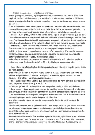 FFaalllleenn LLaauurreenn KKaattee
221188
–– SSiiggaamm--mmee,, ggaarroottaass.. –– MMiissss SSoopphhiiaa cchhaammoouu..
EEllaa aass gguuiioouu ppaarraa aa ddiirreeiittaa,, zziigguueezzaagguueeaannddoo eennttrree aass eessccuurraass sseeppuullttuurraass eennqquuaannttoo
eexxpplloossããoo aappóóss eexxpplloossããoo eeccooaavvaa ppoorr ttrrááss ddeellaass.. –– SSóó oo ssoomm ddaa bbaattaallhhaa.. –– EEllaa bbuuffoouu,,
ccoommoo uummaa eessppéécciiee ddee gguuiiaa ttuurrííssttiiccaa eessttrraannhhaa.. –– IIssssoo vvaaii ccoonnttiinnuuaarr ppoorr aallgguumm tteemmppoo,,
eeuu tteemmoo.. ––
LLuuccee eessttrreemmeecciiaa aa ccaaddaa bbaattiiddaa,, mmaass eellaa ccoonnttiinnuuoouu eemmppuurrrraannddoo ppaarraa ffrreennttee aattéé ssuuaass
ppaannttuurrrriillhhaass eessttaarreemm aarrddeennddoo,, aattéé aattrrááss ddeellaa,, PPeennnn ddeeiixxaarr eessccaappaarr uumm ggeemmiiddoo.. LLuuccee
ssee vviirroouu ee vviiuu ssuuaa aammiiggaa ttrrooppeeççaarr,, sseeuuss oollhhooss rroollaarreemm ppaarraa ttrrááss eemm ssuuaa ccaabbeeççaa..
–– PPeennnn!! –– LLuuccee ggrriittoouu,, eesstteennddeennddoo aa mmããoo ppaarraa ppeeggáá--llaa uumm ppoouuccoo aanntteess qquuee eellaa ccaaiirr..
DDeelliiccaaddaammeennttee LLuuccee aa aabbaaiixxoouu aattéé oo cchhããoo ee rroolloouu eellaa.. EEllaa qquuaassee ddeesseejjoouu nnããoo tteerr ffeeiittoo
iissssoo.. OO oommbbrroo ddee PPeennnn ttiinnhhaa ssiiddoo ccoorrttaaddoo ppoorr aallggoo pprreettoo ee iirrrreegguullaarr.. HHaavviiaa mmoorrddiiddoo aa
ppeellee ddeellaa,, ddeeiixxaannddoo uummaa lliinnhhaa ccaarrbboonniizzaaddaa ddee ccaarrnnee qquuee cchheeiirraavvaa aa ccaarrnnee qquueeiimmaaddaa..
–– EEssttáá ffeeiioo?? –– PPeennnn ssuussssuurrrroouu rroouuccaammeennttee.. EEllaa ppiissccoouu rraappiiddaammeennttee,, ccllaarraammeennttee
ffrruussttrraaddaa ppoorr sseerr iinnccaappaazz ddee lleevvaannttaarr ssuuaa ccaabbeeççaa ppaarraa vveerr ppoorr ssii mmeessmmaa..
–– NNããoo.. –– LLuuccee mmeennttiiuu,, ssaaccuuddiinnddoo aa ccaabbeeççaa.. –– SSóó uumm ccoorrttee.. –– EEllaa eennggoolliiuu eemm sseeccoo,,
tteennttaannddoo eennggoolliirr aa nnaauusseeaa ccrreesscceennddoo nneellaa eennqquuaannttoo eellaa ppuuxxaavvaa aa mmaannggaa pprreettaa
eessffaarrrraappaaddaa ddee PPeennnn.. –– EEssttoouu mmaacchhuuccaannddoo vvooccêê?? ––
–– EEuu nnããoo sseeii.. –– PPeennnn ssuussssuurrrroouu ccoomm aa rreessppiirraaççããoo ppeessaaddaa.. –– EEuu nnããoo ssiinnttoo nnaaddaa.. ––
–– GGaarroottaass,, qquuaall éé oo iimmppeeddiimmeennttoo?? –– MMiissss SSoopphhiiaa hhaavviiaa vviirraaddoo ppaarraa ttrrááss..
LLuuccee oollhhoouu ppaarraa MMiissss SSoopphhiiaa,, tteennttaannddoo aavviissáá--llaa ppaarraa nnããoo ddiizzeerr oo qquuããoo rruuiimm aa lleessããoo
ddee PPeennnn ppaarreecciiaa..
EEllaa nnããoo ddiissssee.. EEllaa ddeeuu aa LLuuccee uumm aacceennoo rrááppiiddoo ee eessttiiccoouu sseeuuss bbrraaççooss ppoorr bbaaiixxoo ddee
PPeennnn ee aa eerrgguueeuu ccoommoo uummaa mmããee ccaarrrreeggaannddoo uummaa ccrriiaannççaa ppaarraa aa ccaammaa.. –– EEuu ttee
ppeegguueeii.. –– EEllaa ffaalloouu.. –– AAggoorraa nnããoo vvaaii ddeemmoorraarr.. ––
–– EEii.. –– LLuuccee sseegguuiiuu MMiissss SSoopphhiiss,, qquuee ccaarrrreeggoouu oo ppeessoo ddee PPeennnn ccoommoo ssee eellaa ffoossssee uumm
ssaaccoo ddee ppeennaass.. –– CCoommoo ffooii qquuee vvooccêê ...... ––
–– SSeemm ppeerrgguunnttaass,, nnããoo aattéé nnóóss eessttaarrmmooss lloonnggee ddiissssoo ttuuddoo.. –– MMiissss SSoopphhiiaa ffaalloouu..
–– BBeemm lloonnggee.. –– LLuuccee qquueerriiaa nnaaddaa mmeennooss ddoo qquuee ffiiccaarr lloonnggee ddee DDaanniieell.. EE eennttããoo,, aappóóss
eellaass aattrraavveessssaarreemm aa eennttrraaddaa ddoo cceemmiitteerriioo ee eessttaarreemm ppaarraaddaass nnoo cchhããoo ppllaannoo ddaa áárreeaa
ccoommuumm ddaa eessccoollaa,, eellaa nnããoo ppooddiiaa ssee sseegguurraarr.. EEllaa o