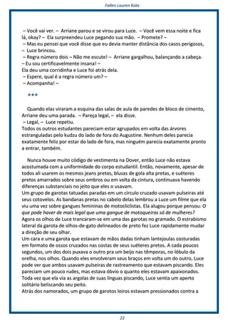 FFaalllleenn LLaauurreenn KKaattee
2222
–– VVooccêê vvaaii vveerr.. –– AArrrriiaannee ppaarroouu ee ssee vviirroouu ppaarraa LLuuccee.. –– VVooccêê vveemm eessssaa nnooiittee ee ffiiccaa
lláá,, ookkaayy?? –– EEllaa ssuurrpprreeeennddeeuu LLuuccee ppeeggaannddoo ssuuaa mmããoo.. –– PPrroommeettee?? ––
–– MMaass eeuu ppeennsseeii qquuee vvooccêê ddiissssee qquuee eeuu ddeevviiaa mmaanntteerr ddiissttâânncciiaa ddooss ccaassooss ppeerriiggoossooss,,
–– LLuuccee bbrriinnccoouu..
–– RReeggrraa nnúúmmeerroo ddooiiss –– NNããoo mmee eessccuuttee!! –– AArrrriiaannee ggaarrggaallhhoouu,, bbaallaannççaannddoo aa ccaabbeeççaa..
–– EEuu ssoouu cceerrttiiffiiccaavveellmmeennttee iinnssaannaa!! ––
EEllaa ddeeuu uummaa ccoorrrriiddiinnhhaa ee LLuuccee ffooii aattrrááss ddeellaa..
–– EEssppeerree,, qquuaall éé aa rreeggrraa nnúúmmeerroo uumm?? ––
–– AAccoommppaannhhaa!! ––
******
QQuuaannddoo eellaass vviirraarraamm aa eessqquuiinnaa ddaass ssaallaass ddee aauullaa ddee ppaarreeddeess ddee bbllooccoo ddee cciimmeennttoo,,
AArrrriiaannee ddeeuu uummaa ppaarraaddaa.. –– PPaarreeççaa lleeggaall,, –– eellaa ddiissssee..
–– LLeeggaall,, –– LLuuccee rreeppeettiiuu..
TTooddooss ooss oouuttrrooss eessttuuddaanntteess ppaarreecciiaamm eessttaarr aaggrruuppaaddooss eemm vvoollttaa ddaass áárrvvoorreess
eessttrraanngguullaaddaass ppeelloo kkuuddzzuu ddoo llaaddoo ddee ffoorraa ddoo AAuugguussttiinnee.. NNeennhhuumm ddeelleess ppaarreecciiaa
eexxaattaammeennttee ffeelliizz ppoorr eessttaarr ddoo llaaddoo ddee ffoorraa,, mmaass nniinngguuéémm ppaarreecciiaa eexxaattaammeennttee pprroonnttoo
aa eennttrraarr,, ttaammbbéémm..
NNuunnccaa hhoouuvvee mmuuiittoo ccóóddiiggoo ddee vveessttiimmeennttaa nnaa DDoovveerr,, eennttããoo LLuuccee nnããoo eessttaavvaa
aaccoossttuummaaddaa ccoomm aa uunniiffoorrmmiiddaaddee ddoo ccoorrppoo eessttuuddaannttiill.. EEnnttããoo,, nnoovvaammeennttee,, aappeessaarr ddee
ttooddooss aallii uussaarreemm ooss mmeessmmooss jjeeaannss pprreettooss,, bblluussaass ddee ggoollaa aallttaa pprreettaass,, ee ssuuéétteerreess
pprreettooss aammaarrrraaddooss ssoobbrree sseeuuss oommbbrrooss oouu eemm vvoollttaa ddaa cciinnttuurraa,, ccoonnttiinnuuaavvaa hhaavveennddoo
ddiiffeerreennççaass ssuubbssttaanncciiaaiiss nnoo jjeeiittoo qquuee eelleess oo uussaavvaamm..
UUmm ggrruuppoo ddee ggaarroottaass ttaattuuaaddaass ppaarraaddaass eemm uumm ccíírrccuulloo ccrruuzzaaddoo uussaavvaamm ppuullsseeiirraass aattéé
sseeuuss ccoottoovveellooss.. AAss bbaannddaannaass pprreettaass nnoo ccaabbeelloo ddeellaass lleemmbbrroouu aa LLuuccee uumm ffiillmmee qquuee eellaa
vviiuu uummaa vveezz ssoobbrree ggaanngguueess ffeemmiinniinnaass ddee mmoottoocclliicclliissttaass.. EEllaa aalluuggoouu ppoorrqquuee ppeennssoouu:: OO
qquuee ppooddee hhaavveerr ddee mmaaiiss lleeggaall qquuee uummaa ggaanngguuee ddee mmoottooqquueeiirrooss ssóó ddee mmuullhheerreess??
AAggoorraa ooss oollhhooss ddee LLuuccee ttrraannccaarraamm--ssee eemm uummaa ddaass ggaarroottaass nnoo ggrraammaaddoo.. OO eessttrraabbiissmmoo
llaatteerraall ddaa ggaarroottaa ddee oollhhooss--ddee--ggaattoo ddeelliinneeaaddooss ddee pprreettoo ffeezz LLuuccee rraappiiddaammeennttee mmuuddaarr
aa ddiirreeççããoo ddee sseeuu oollhhaarr..
UUmm ccaarraa ee uummaa ggaarroottaa qquuee eessttaavvaamm ddee mmããooss ddaaddaass ttiinnhhaamm llaanntteejjoouullaass ccoossttuurraaddaass
eemm ffoorrmmaattoo ddee oossssooss ccrruuzzaaddooss nnaass ccoossttaass ddee sseeuuss ssuuéétteerreess pprreettooss.. AA ccaaddaa ppoouuccooss
sseegguunnddooss,, uumm ddooss ddooiiss ppuuxxaavvaa oo oouuttrroo pprraa uumm bbeeiijjoo nnaass ttêêmmppoorraass,, nnoo llóóbbuulloo ddaa
oorreellhhaa,, nnooss oollhhooss.. QQuuaannddoo eelleess eennvvoollvveerraamm sseeuuss bbrraaççooss eemm vvoollttaa uumm ddoo oouuttrroo,, LLuuccee
ppooddee vveerr qquuee aammbbooss uussaavvaamm ppuullsseeiirraass ddee rraassttrreeaammeennttoo qquuee eessttaavvaamm ppiissccaannddoo.. EElleess
ppaarreecciiaamm uumm ppoouuccoo rruuddeess,, mmaass eessttaavvaa óóbbvviioo oo qquuaannttoo eelleess eessttaavvaamm aappaaiixxoonnaaddooss..
TTooddaa vveezz qquuee eellaa vviiaa aass aarrggoollaass ddee ssuuaass llíínngguuaass ppiissccaannddoo,, LLuuccee sseennttiiaa uumm aappeerrttoo
ssoolliittáárriioo bbeelliissccaannddoo sseeuu ppeeiittoo..
AAttrrááss ddooss nnaammoorraaddooss,, uumm ggrruuppoo ddee ggaarroottooss llooiirrooss eessttaavvaamm pprreessssiioonnaaddooss ccoonnttrraa aa
 