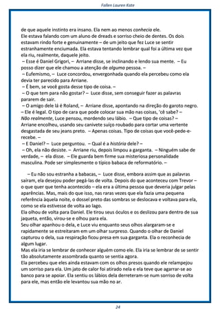 FFaalllleenn LLaauurreenn KKaattee
2244
ddee qquuee aaqquueellee iinnssttiinnttoo eerraa iinnssaannoo.. EEllaa nneemm aaoo mmeennooss ccoonnhheecciiaa eellee..
EEllee eessttaavvaa ffaallaannddoo ccoomm uumm aalluunnoo ddee ddrreeaaddss ee ssoorrrriissoo cchheeiioo ddee ddeenntteess.. OOss ddooiiss
eessttaavvaamm rriinnddoo ffoorrttee ee ggeennuuiinnaammeennttee –– ddee uumm jjeeiittoo qquuee ffeezz LLuuccee ssee sseennttiirr
eessttrraannhhaammeennttee eenncciiuummaaddaa.. EEllaa eessttaavvaa tteennttaannddoo lleemmbbrraarr qquuaall ffooii aa úúllttiimmaa vveezz qquuee
eellaa rriiuu,, rreeaallmmeennttee,, ddaaqquueellee jjeeiittoo..
–– EEssssee éé DDaanniieell GGrriiggoorrii,, –– AArrrriiaannee ddiissssee,, ssee iinncclliinnaannddoo ee lleennddoo ssuuaa mmeennttee.. –– EEuu
ppoossssoo ddiizzeerr qquuee eellee cchhaammoouu aa aatteennççããoo ddee aallgguummaa ppeessssooaa.. ––
–– EEuuffeemmiissmmoo,, –– LLuuccee ccoonnccoorrddoouu,, eennvveerrggoonnhhaaddaa qquuaannddoo eellaa ppeerrcceebbeeuu ccoommoo eellaa
ddeevviiaa tteerr ppaarreecciiddoo ppaarraa AArrrriiaannee..
–– ÉÉ bbeemm,, ssee vvooccêê ggoossttaa ddeessssee ttiippoo ddee ccooiissaa.. ––
–– OO qquuee tteemm ppaarraa nnããoo ggoossttaarr?? –– LLuuccee ddiissssee,, sseemm ccoonnsseegguuiirr ffaazzeerr aass ppaallaavvrraass
ppaarraarreemm ddee ssaaiirr..
–– OO aammiiggoo ddeellee lláá éé RRoollaanndd,, –– AArrrriiaannee ddiissssee,, aappoonnttaannddoo nnaa ddiirreeççããoo ddoo ggaarroottoo nneeggrroo..
–– EEllee éé lleeggaall.. OO ttiippoo ddee ccaarraa qquuee ppooddee ccoollooccaarr ssuuaa mmããoo nnaass ccooiissaass,, ''ccêê ssaabbee?? ––
NNããoo rreeaallmmeennttee,, LLuuccee ppeennssoouu,, mmoorrddeennddoo sseeuu lláábbiioo.. –– QQuuee ttiippoo ddee ccooiissaass?? ––
AArrrriiaannee eennccoollhheeuu,, uussaannddoo sseeuu ccaanniivveettee ssuuííççoo rroouubbaaddoo ppaarraa ccoorrttaarr uummaa vveerrtteennttee
ddeessggaassttaaddaa ddee sseeuu jjeeaannss pprreettoo.. –– AAppeennaass ccooiissaass.. TTiippoo ddee ccooiissaass qquuee vvooccêê--ppeeddee--ee--
rreecceebbee.. ––
–– EE DDaanniieell?? –– LLuuccee ppeerrgguunnttoouu.. –– QQuuaall éé aa hhiissttóórriiaa ddeellee?? ––
–– OOhh,, eellaa nnããoo ddeessiissttee.. –– AArrrriiaannee rriiuu,, ddeeppooiiss lliimmppoouu aa ggaarrggaannttaa.. –– NNiinngguuéémm ssaabbee ddee
vveerrddaaddee,, –– eellaa ddiissssee.. –– EEllee gguuaarrddaa bbeemm ffiirrmmee ssuuaa mmiisstteerriioossaa ppeerrssoonnaalliiddaaddee
mmaassccuulliinnaa.. PPooddee sseerr ssiimmpplleessmmeennttee oo ttííppiiccoo bbaabbaaccaa ddee rreeffoorrmmaattóórriioo.. ––
–– EEuu nnããoo ssoouu eessttrraannhhaa aa bbaabbaaccaass,, –– LLuuccee ddiissssee,, eemmbboorraa aassssiimm qquuee aass ppaallaavvrraass
ssaaíírraamm,, eellaa ddeesseejjoouu ppooddeerr ppeeggáá--llaass ddee vvoollttaa.. DDeeppooiiss ddoo qquuee aaccoonntteecceeuu ccoomm TTrreevvoorr ––
oo qquuee qquueerr qquuee tteennhhaa aaccoonntteecciiddoo –– eellaa eerraa aa úúllttiimmaa ppeessssooaa qquuee ddeevveerriiaa jjuullggaarr ppeellaass
aappaarrêênncciiaass.. MMaass,, mmaaiiss ddoo qquuee iissssoo,, nnaass rraarraass vveezzeess qquuee eellaa ffaazziiaa uummaa ppeeqquueennaa
rreeffeerrêênncciiaa ààqquueellaa nnooiittee,, oo ddoosssseell pprreettoo ddaass ssoommbbrraass ssee ddeessllooccaavvaa ee vvoollttaavvaa ppaarraa eellaa,,
ccoommoo ssee eellaa eessttiivveessssee ddee vvoollttaa aaoo llaaggoo..
EEllaa oollhhoouu ddee vvoollttaa ppaarraa DDaanniieell.. EEllee ttiirroouu sseeuuss óóccuullooss ee ooss ddeesslliizzoouu ppaarraa ddeennttrroo ddee ssuuaa
jjaaqquueettaa,, eennttããoo,, vviirroouu--ssee ee oollhhoouu ppaarraa eellaa..
SSeeuu oollhhaarr aappaannhhoouu oo ddeellaa,, ee LLuuccee vviiuu eennqquuaannttoo sseeuuss oollhhooss aallaarrggaarraamm--ssee ee
rraappiiddaammeennttee ssee eessttrreeiittaarraamm eemm uumm oollhhaarr ssuurrpprreessoo.. QQuuaannddoo oo oollhhaarr ddee DDaanniieell
ccaappttuurroouu oo ddeellaa,, ssuuaa rreessppiirraaççããoo ffiiccoouu pprreessaa eemm ssuuaa ggaarrggaannttaa.. EEllaa oo rreeccoonnhheecciiaa ddee
aallgguumm lluuggaarr..
MMaass eellaa iirriiaa ssee lleemmbbrraarr ddee ccoonnhheecceerr aallgguuéémm ccoommoo eellee.. EEllaa iirriiaa ssee lleemmbbrraarr ddee ssee sseennttiirr
ttããoo aabbssoolluuttaammeennttee aassssoommbbrraaddaa qquuaannttoo ssee sseennttiiaa aaggoorraa..
EEllaa ppeerrcceebbeeuu qquuee eelleess aaiinnddaa eessttaavvaamm ccoomm ooss oollhhooss pprreessooss qquuaannddoo eellee rreellaammppeejjoouu
uumm ssoorrrriissoo ppaarraa eellaa.. UUmm jjaattoo ddee ccaalloorr ffooii aattiirraaddoo nneellaa ee eellaa tteevvee qquuee aaggaarrrraarr--ssee aaoo
bbaannccoo ppaarraa ssee aappooiiaarr.. EEllaa sseennttiiuu ooss lláábbiiooss ddeellaa ddeerrrreetteerraamm--ssee nnuumm ssoorrrriissoo ddee vvoollttaa
ppaarraa eellee,, mmaass eennttããoo eellee lleevvaannttoouu ssuuaa mmããoo nnoo aarr..
 