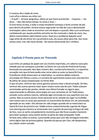 FFaalllleenn LLaauurreenn KKaattee
2255
EE mmoossttrroouu--llhhee oo ddeeddoo ddoo mmeeiioo..
LLuuccee aarrffoouu ee ddeeiixxoouu sseeuu oollhhaarr ccaaiirr..
–– OO qquuêê?? –– AArrrriiaannee ppeerrgguunnttoouu,, aallhheeiiaa aaoo qquuee hhaavviiaa aaccoonntteecciiddoo.. –– EEssqquueeccee,, –– eellaa
ddiissssee.. –– NNóóss nnããoo tteemmooss tteemmppoo.. EEuu ssiinnttoo oo ssiinnaall.. ––
OO ssiinnaall ttooccoouu nnaa ddiiccaa,, ee ttooddoo oo ccoorrppoo eessttuuddaannttiill ccoommeeççoouu oo lleennttoo aarrrraassttaarr ddee ppééss
ppaarraa ddeennttrroo ddoo pprrééddiioo.. AArrrriiaannee eessttaavvaa sseegguurraannddoo nnaa mmããoo ddee LLuuccee ee ddeeccllaammaannddoo
oorriieennttaaççõõeess ssoobbrree oonnddee ssee eennccoonnttrraarr ccoomm eellaa ddeeppooiiss ee qquuaannddoo.. MMaass LLuuccee ccoonnttiinnuuaavvaa
ccaammbbaalleeaannddoo ppoorr aaqquueellee ppeerrffeeiittoo eessttrraannhhoo tteerr--llhhee mmoossttrraaddoo oo ddeeddoo ddoo mmeeiioo.. SSeeuu
ddeellíírriioo mmoommeennttâânneeoo ssoobbrree DDaanniieell ssuummiiuu.. QQuuaall eerraa oo pprroobblleemmaa ddaaqquueellee ccaarraa??
LLooggoo aanntteess ddee eellaa eennttrraarr eemm ssuuaa pprriimmeeiirraa aauullaa,, eellaa oouussoouu oollhhaarr ppaarraa ttrrááss.. SSeeuu rroossttoo
eessttaavvaa vvaazziioo,, mmaass nnããoo hhaavviiaa ddúúvviiddaa -- eellee eessttaavvaa oobbsseerrvvaannddoo eellaa iirr eemmbboorraa..
CCaappííttuulloo 22 PPrroonnttaa ppaarraa sseerr TTrraannccaaddaa
LLuuccee ttiinnhhaa uumm ppeeddaaççoo ddee ppaappeell ccoomm sseeuu hhoorráárriioo iimmpprriimmiiddoo,, uumm ccaaddeerrnnoo vvaazziioo ppeellaa
mmeettaaddee qquuee eellaa ccoommeeççaavvaa aa pprreennddeerr nnaa DDoovveerr eemm ssuuaa aauullaa ddee HHiissttóórriiaa ddaa EEuurrooppaa
AAvvaannççaaddaa aannoo ppaassssaaddoo,, ddooiiss llááppiiss nnúúmmeerroo ddooiiss,, ssuuaa bboorrrraacchhaa ffaavvoorriittaa,, ee aa rreeppeennttiinnaa
sseennssaaççããoo rruuiimm qquuee AArrrriiaannee ppooddiiaa eessttaarr cceerrttaa ssoobbrree aass aauullaass nnaa SSwwoorrdd && CCrroossss..
OO pprrooffeessssoorr aaiinnddaa eessttaavvaa ppaarraa ssee mmaatteerriiaalliizzaarr,, aass ccaarrtteeiirraass ddéébbeeiiss eessttaavvaamm
aarrrruummaaddaass eemm ffiilleeiirraass aa eessmmoo,, ee oo aarrmmáárriioo ddee ssuupprriimmeennttooss eessttaavvaa ccoomm uummaa bbaarrrreeiirraa
ddee ppiillhhaass ddee ccaaiixxaass eemmppooeeiirraaddaass nnaa ffrreennttee ddeellee..
OO qquuee eerraa ppiioorr,, nneennhhuumm ddooss oouuttrrooss ggaarroottooss ppaarreecciiaa nnoottaarr aa ddeessaarrrruummaaççããoo.. DDee ffaattoo,,
nneennhhuumm ddooss oouuttrrooss ppaarreecciiaa nnoottaarr qquueemm eessttaavvaa nnuummaa ssaallaa ddee aauullaa.. TTooddooss eessttaavvaamm
aammoonnttooaaddooss ppeerrttoo ddaass jjaanneellaass,, ddaannddoo uummaa úúllttiimmaa ffuummaaddaa nnoo cciiggaarrrroo aaqquuii,,
rreeppoossiicciioonnaannddoo ooss aallffiinneetteess eexxttrraa--llaarrggooss eemm ssuuaass ccaammiisseettaass aallii.. SSóó TToodddd eessttaavvaa
sseennttaaddoo nnuummaa ccaarrtteeiirraa mmeessmmoo,, ttaallhhaannddoo aallggoo iinnttrriinnccaaddoo eemm ssuuaa ssuuppeerrffíícciiee ccoomm ssuuaa
ccaanneettaa.. MMaass ooss oouuttrrooss aalluunnooss nnoovvooss ppaarreecciiaamm jjáá tteerr aacchhaaddoo sseeuu lluuggaarr nnaa mmuullttiiddããoo..
CCaamm eessttaavvaa ccoomm ooss ccaarraass qquuee ppaarreecciiaamm ooss mmaauurriicciinnhhooss ddaa DDoovveerr eemm uumm aammoonnttooaaddoo
aappeerrttaaddoo aaoo sseeuu rreeddoorr.. EElleess ddeevviiaamm tteerr ssiiddoo aammiiggooss qquuaannddoo eellee ssee mmaattrriiccuullaarraa nnaa
SSwwoorrdd && CCrroossss ddaa pprriimmeeiirraa vveezz.. GGaabbbbee eessttaavvaa ccuummpprriimmeennttaannddoo aa ggaarroottaa ddee llíínngguuaa
ccoomm ppiieerrcciinngg qquuee eessttiivveerraa ssee aammaassssaannddoo ccoomm oo ggaarroottoo ddee ppiieerrcciinngg nnaa llíínngguuaa ddoo llaaddoo
ddee ffoorraa.. LLuuccee ssee sseennttiiuu eessttuuppiiddaammeennttee cciiuummeennttaa qquuee nnããoo ffoossssee oouussaaddaa ee bbaassttaannttee
ppaarraa ffaazzeerr qquuaallqquueerr ccooiissaa eexxcceettoo sseennttaarr--ssee ppeerrttoo ddoo nnaaddaa aammeeaaççaaddoorr TToodddd..
AArrrriiaannee vvoooouu ssoobbrree ooss oouuttrrooss,, ssuussssuurrrraannddoo ccooiissaass qquuee LLuuccee nnããoo ccoonnsseegguuiiaa eenntteennddeerr,,
ccoommoo aallgguumm ttiippoo ddee pprriinncceessaa ggóóttiiccaa.. QQuuaannddoo eellaa ppaassssoouu ppoorr CCaamm,, eellee ddeessppeenntteeoouu
sseeuu ccaabbeelloo rreeccéémm--ccoorrttaaddoo..
 