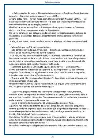 FFaalllleenn LLaauurreenn KKaattee
2266
–– BBeelloo eessffrreeggããoo,, AArrrriiaannee.. –– EEllee ssoorrrriiuu aaffeettaaddaammeennttee,, eennffiiaannddoo uumm ffiioo aattrrááss ddee sseeuu
ppeessccooççoo.. –– MMeeuuss ccuummpprriimmeennttooss ppaarraa oo sseeuu eessttiilliiMMiissss ––
AArrrriiaannee bbaatteeuu nneellee.. –– TTiirree aass mmããooss,, CCaamm.. OO qquuee qquueerr ddiizzeerr:: NNooss sseeuuss ssoonnhhooss.. –– EEllaa
bbaallaannççoouu ssuuaa ccaabbeeççaa nnaa ddiirreeççããoo ddaa LLuuccee.. –– EE ppooddee ddaarr sseeuuss ccuummpprriimmeennttooss ppaarraa oo
mmeeuu nnoovvoo bbiicchhiinnhhoo ddee eessttiimmaaççããoo,, bbeemm aallii.. ––
OOss oollhhooss ddee eessmmeerraallddaa ddoo CCaamm bbrriillhhaarraamm ppaarraa LLuuccee,, qquuee eenndduurreeccee.. –– CCrreeiioo qquuee
ddaarreeii,, –– eellee ddiissssee,, ee ccoommeeççoouu aa aannddaarr nnaa ddiirreeççããoo ddeellaa..
EEllee ssoorrrriiuu ppaarraa LLuuccee,, qquuee eessttaavvaa sseennttaaddaa ccoomm sseeuuss ttoorrnnoozzeellooss ccrruuzzaaddooss ddeebbaaiixxoo ddaa
ssuuaa ccaarrtteeiirraa ee ssuuaass mmããooss ddoobbrraaddaass eelleeggaanntteemmeennttee eemm ssuuaa ccaarrtteeiirraa ffoorrtteemmeennttee
ggrraaffiittaaddoo..
–– NNóóss,, aalluunnooss nnoovvooss,, tteemmooss qquuee ffiiccaarr jjuunnttooss,, –– eellee ddiissssee.. –– SSaabbee oo qquuee qquueeoo ddiizzeerr??
––
–– MMaass aacchheeii qquuee vvooccêê jjáá eesstteevvee aaqquuii aanntteess.. ––
–– NNããoo aaccrreeddiittee eemm ttuuddoo qquuee AArrrriiaannee ddiizz.. –– EEllee oollhhoouu ddee vvoollttaa ppaarraa AArrrriiaannee,, qquuee
eessttaavvaa ddee ppéé nnaa jjaanneellaa,, oollhhaannddoo--ooss ccoomm ssuussppeeiittaa..
–– OOhh nnããoo,, eellaa nnããoo ddiissssee nnaaddaa ssoobbrree vvooccêê,, –– LLuuccee ddiissssee rraappiiddaammeennttee,, tteennttaannddoo ssee
lleemmbbrraarr ssee iissssoo eerraa vveerrddaaddee oouu nnããoo.. EEssttaavvaa ccllaarroo qquuee CCaamm ee AArrrriiaannee nnããoo ggoossttaavvaamm
uumm ddoo oouuttrroo,, ee mmeessmmoo LLuuccee sseennddoo ggrraattaa ppoorr AArrrriiaannee lleevváá--llaa ppoorr aaíí ddee mmaannhhãã,, eellaa
nnããoo eessttaavvaa pprroonnttaa ppaarraa eessccoollhheerr qquuaallqquueerr llaaddoo aaiinnddaa..
–– EEuu lleemmbbrroo qquuaannddoo eerraa uumm nnoovvaattoo aaqquuii ddaa pprriimmeeiirraa vveezz.. –– EEllee rriiuu ssoozziinnhhoo.. ––
MMiinnhhaa bbaannddaa ttiinnhhaa aaccaabbaaddoo ddee ssee sseeppaarraarr ee eeuu eessttaavvaa ppeerrddiiddoo.. EEuu nnããoo ccoonnhheecciiaa
nniinngguuéémm.. EEuu ppooddiiaa tteerr ttiiddoo aallgguuéémm sseemm –– –– eellee oollhhoouu ppaarraa AArrrriiaannee –– –– sseegguunnddaass
iinntteennççõõeess ppaarraa mmee mmoossttrraarr oo ffuunncciioonnaammeennttoo.. ––
–– OO qquuee,, ee vvooccêê nnããoo tteemm sseegguunnddaass iinntteennççõõeess?? –– LLuuccee ddiissssee,, ssuurrpprreessaa ppoorr oouuvviirr uumm
rriittmmoo ppaaqquueerraaddoorr eemm ssuuaa vvoozz..
UUmm ssoorrrriissoo ffáácciill eessppaallhhoouu--ssee ppeelloo rroossttoo ddee CCaamm.. EEllee eerrgguueeuu uummaa ssoobbrraanncceellhhaa ppaarraa
eellaa.. –– EE ppeennssaarr qquuee eeuu nnããoo qquueerriiaa vvoollttaarr aaqquuii.. ––
LLuuccee ccoorroouu.. EEllaa ggeerraallmmeennttee nnããoo ssee eennvvoollvviiaa ccoomm rrooqquueeiirrooss –– mmaass,, ttaammbbéémm,,
nneennhhuumm nnuunnccaa ttiinnhhaa ppuuxxaaddoo aa ccaaddeeiirraa pprróóxxiimmaa aa eellaa ppeerrttoo,, sseennttaaddoo aaoo llaaddoo ddeellaa,, ee
eennccaarraannddoo--aa ccoomm oollhhooss ttããoo vveerrddeess.. CCaamm ccoollooccoouu ssuuaa mmããoo nnoo sseeuu bboollssoo ee ppuuxxoouu uummaa
ppaallhheettaa vveerrddee ccoomm oo nnuummeerroo 4444 iimmpprreessssoo..
–– EEssssee éé oo nnúúmmeerroo ddoo mmeeuu qquuaarrttoo.. DDêê uummaa ppaassssaaddaa aa qquuaallqquueerr hhoorraa.. ––
AA ppaallhheettaa nnããoo eerraa mmuuiittoo ddiissttaannttee ddaa ccoorr ddooss oollhhooss ddoo CCaamm,, ee LLuuccee ssee ppeerrgguunnttoouu
ccoommoo ee qquuaannddoo eellee iimmpprriimmiiuu eessttaass,, mmaass aanntteess qquuee eellaa ppuuddeessssee rreessppoonnddeerr –– ee ssaabbee lláá
oo qquuee eellaa rreessppoonnddeerriiaa –– AArrrriiaannee bbaatteeuu uummaa mmããoo ccoomm ffoorrççaa nnoo oommbbrroo ddee CCaamm.. ––
PPeerrddããoo.. NNããoo ffuuii ccllaarraa?? EEuu vvii eessssaa pprriimmeeiirroo.. ––
CCaamm bbuuffoouu.. EEllee oollhhoouu ddiirreettaammeennttee ppaarraa LLuuccee eennqquuaannttoo ddiizziiaa,, –– VViiuu,, eeuu aacchheeii qquuee
aaiinnddaa hhaavviiaa uummaa ccooiissiinnhhaa cchhaammaaddaa lliivvrree aarrbbííttrriioo.. TTaallvveezz oo sseeuu bbiicchhiinnhhoo ddee eessttiimmaaççããoo
tteennhhaa uumm ccaammiinnhhoo pprróópprriioo eemm mmeennttee.. ––
LLuuccee aabbrriiuu ssuuaa bbooccaa ppaarraa aalleeggaarr qquuee éé ccllaarroo qquuee eellaa ttiinnhhaa uumm ccaammiinnhhoo,, eerraa ssóó oo sseeuu
 