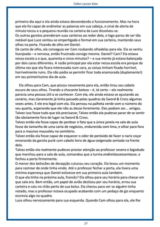 FFaalllleenn LLaauurreenn KKaattee
2277
pprriimmeeiirroo ddiiaa aaqquuii ee eellaa aaiinnddaa eessttaavvaa ddeessvveennddaannddoo oo ffuunncciioonnaammeennttoo.. MMaass nnaa hhoorraa
qquuee eellaa ffooii ccaappaazz ddee eennddiirreeiittaarr aass ppaallaavvrraass eemm ssuuaa ccaabbeeççaa,, oo ssiinnaall ddee aalleerrttaa ddee
mmiinnuuttoo ttooccoouu ee aa ppeeqquueennaa rreeuunniiããoo nnaa ccaarrtteeiirraa ddaa LLuuccee ddiissssoollvveeuu--ssee..
OOss oouuttrrooss ggaarroottooss pprreennddeerraamm ssuuaass ccaarrtteeiirraass aaoo rreeddoorr ddeellaa,, ee llooggoo ppaarroouu ddee sseerr ttããoo
nnoottáávveell qquuee LLuuccee sseennttoouu--ssee eemmppeerrttiiggaaddaa ee ffoorrmmaall eemm ssuuaa ccaarrtteeiirraa,, mmaanntteennddoo sseeuuss
oollhhooss nnaa ppoorrttaa.. FFiiccaannddoo ddee oollhhoo eemm DDaanniieell..
DDee ccaannttoo ddee oollhhoo,, eellaa ccoonnsseegguuiiaa vveerr CCaamm rroouubbaannddoo oollhhaaddeellaass ppaarraa eellaa.. EEllaa ssee sseennttiiuu
lliissoonnjjeeaaddaa –– ee nneerrvvoossaa,, eennttããoo ffrruussttrraaddaa ccoonnssiiggoo mmeessmmaa.. DDaanniieell?? CCaamm?? EEllaa eessttaavvaa
nneessssaa eessccoollaa aa oo qquuee,, qquuaarreennttaa ee cciinnccoo mmiinnuuttooss?? –– ee ssuuaa mmeennttee jjáá eessttaavvaa bbaallaannççaaddaa
ppoorr ddooiiss ccaarraass ddiiffeerreenntteess.. AA rraazzããoo pprriinncciippaall ppoorr eellaa eessttaarr nneessssaa eessccoollaa eerraa ppoorrqquuee ddaa
úúllttiimmaa vveezz qquuee eellaa ffiiccaarraa iinntteerreessssaaddaa nnuumm ccaarraa,, aass ccooiissaass ttiinnhhaamm ffiiccaaddoo hhoorrrríívveell,,
hhoorrrriivveellmmeennttee rruuiinnss.. EEllaa nnããoo ppooddiiaa ssee ppeerrmmiittiirr ffiiccaarr ttooddaa eennaammoorraaddaa ((dduuppllaammeennttee!!))
eemm sseeuu pprriimmeeiirrííssssiimmoo ddiiaa ddee aauullaa..
EEllaa oollhhoouu ppaarraa CCaamm,, qquuee ppiissccoouu nnoovvaammeennttee ppaarraa eellaa,, eennttããoo ttiirroouu sseeuu ccaabbeelloo
eessccuurroo ddee sseeuuss oollhhooss.. TTiirraannddoo aa cchhooccaannttee bbeelleezzaa –– éé,, ttáá cceerrttoo –– eellee rreeaallmmeennttee
ppaarreecciiaa uummaa ppeessssooaa úúttiill aa ssee ccoonnhheecceerr.. CCoomm eellaa,, eellee aaiinnddaa eessttaavvaa ssee aajjuussttaannddoo aaoo
cceennáárriioo,, mmaass ccllaarraammeennttee jjáá ttiinnhhaa ppaassssaaddoo ppeellaass qquuaaddrraass ddaa SSwwoorrdd && CCrroossss aallgguummaass
vveezzeess aanntteess.. EE eellee eerraa lleeggaall ccoomm eellaa.. EEllaa ppeennssoouu nnaa ppaallhheettaa vveerrddee ccoomm oo nnúúmmeerroo ddoo
sseeuu qquuaarrttoo,, eessppeerraannddoo qquuee eellee nnããoo aass ddeessssee lliivvrreemmeennttee.. EElleess ppooddiiaamm sseerr...... aammiiggooss..
TTaallvveezz iissssoo ffoossssee ttuuddoo qquuee eellaa pprreecciissaassssee;; TTaallvveezz eennttããoo eellaa ppuuddeessssee ppaarraarr ddee ssee sseennttiirr
ttããoo oobbvviiaammeennttee ffoorraa ddee lluuggaarr nnaa SSwwoorrdd && CCrroossss..
TTaallvveezz eennttããoo eellaa ffoossssee ccaappaazz ddee ppeerrddooaarr oo ffaattoo qquuee aa úúnniiccaa jjaanneellaa nnaa ssaallaa ddee aauullaa
ffoossssee ddoo ttaammaannhhoo ddee uummaa ccaarrttaa ddee nneeggóócciiooss,, eenndduurreecciiddaa ccoomm lliimmaa,, ee oollhhaarr ppaarraa ffoorraa
ppaarraa oo mmaassssiivvoo mmaauussoollééuu nnoo cceemmiittéérriioo..
TTaallvveezz eennttããoo eellaa ffoossssee ccaappaazz ddee eessqquueecceerr oo ooddoorr ddee ppeerróóxxiiddoo ddee ffaazzeerr oo nnaarriizz ccooççaarr
eemmaannaannddoo ddaa ggaarroottaa ppuunnkk ccoomm ccaabbeelloo llooiirroo ddee áágguuaa--ooxxiiggeennaaddaa sseennttaaddaa nnaa ffrreennttee
ddeellaa..
TTaallvveezz eennttããoo eellaa rreeaallmmeennttee ppuuddeessssee pprreessttaarr aatteennççããoo aaoo pprrooffeessssoorr sseevveerroo ee bbiiggoodduuddoo
qquuee mmaarrcchhoouu ppaarraa aa ssaallaa ddee aauullaa,, ccoommaannddoouu qquuee aa ttuurrmmaa eennddiirreeiittaasssseeeesseennttaassssee,, ee
ffeecchhoouu aa ppoorrttaa ffiirrmmeemmeennttee..
OO mmeennoorr ddooss bbeelliissccõõeess ddee ddeecceeppççããoo ccuuttuuccoouu sseeuu ccoorraaççããoo.. EEllaa lleevvoouu uumm mmoommeennttoo
ppaarraa rraassttrreeaarr ddee oonnddee ttiinnhhaa vviinnddoo.. AAttéé oo pprrooffeessssoorr ffeecchhaarr aa ppoorrttaa,, eellaa ttiivveerraa uummaa
mmíínniimmaa eessppeerraannççaa qquuee DDaanniieell eessttiivveessssee eemm ssuuaa pprriimmeeiirraa aauullaa ttaammbbéémm..
OO qquuee eellaa ttiinnhhaa nnaa pprróóxxiimmaa aauullaa,, ffrraannccêêss?? EEllaa oollhhoouu ppaarraa sseeuu hhoorráárriioo ppaarraa cchheeccaarr eemm
qquuee ssaallaa eerraa.. BBeemm eennttããoo,, uumm ppaappeell ddee aavviiããoo ddeesslliizzoouu ppoorr sseeuu hhoorráárriioo,, eerrrroouu ssuuaa
ccaarrtteeiirraa ee ccaaiiuu nnoo cchhããoo ppeerrttoo ddee ssuuaa bboollssaa.. EEllaa cchheeccoouu ppaarraa vveerr ssee aallgguuéémm ttiinnhhaa
nnoottaaddoo,, mmaass oo pprrooffeessssoorr eessttaavvaa ooccuuppaaddoo aaccaabbaannddoo ccoomm uumm ppeeddaaççoo ddee ggiizz eennqquuaannttoo
eessccrreevviiaa aallggoo nnoo qquuaaddrroo..
LLuuccee oollhhoouu nneerrvvoossaammeennttee ppaarraa ssuuaa eessqquueerrddaa.. QQuuaannddoo CCaamm oollhhoouu ppaarraa eellaa,, eellee llhhee
 