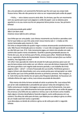 FFaalllleenn LLaauurreenn KKaattee
2288
ddeeuu uummaa ppiissccaaddeellaa ee uumm aacceennoozziinnhhoo fflleerrttaannttee qquuee ffeezz ccoomm qquuee sseeuu ccoorrppoo ttooddoo
ffiiccaassssee tteennssoo.. MMaass eellee nnããoo ppaarreecciiaa tteerr vviissttoo oouu sseerr rreessppoonnssáávveell ppeelloo aavviiããoo ddee ppaappeell..
–– PPssiiiiiiiiuu,, –– vveeiioo oo bbaaiixxoo ssuussssuurrrroo aattrrááss ddeellee.. EErraa AArrrriiaannee,, qquuee ffeezz uumm mmoovviimmeennttoo
ccoomm sseeuu qquueeiixxoo ppaarraa qquuee LLuuccee ppeeggaassssee oo aavviiããoo ddee ppaappeell.. LLuuccee ssee aabbaaiixxoouu ppaarraa
aappaannhháá--lloo ee vviiuu sseeuu nnoommee eessccrriittoo eemm ppeeqquueennaass lleettrraass pprreettaass nnaa aassaa.. SSeeuu pprriimmeeiirroo
bbiillhheettee!!
JJáá eessttáá pprrooccuurraannddoo ppeellaa ssaaííddaa??
NNããoo éé uumm bboomm ssiinnaall..
EEssttaammooss nneessssee iinnffeerrnnoo aattéé oo aallmmooççoo..
IIssssoo ttiinnhhaa qquuee sseerr uummaa ppiiaaddaa.. LLuuccee cchheeccoouu nnoovvaammeennttee sseeuu hhoorráárriioo ee ppeerrcceebbeeuu ccoomm
hhoorrrroorr qquuee ttooddaass aass ssuuaass ttrrêêss aauullaass eerraamm nneessssaa mmeessmmaa ssaallaa 11 –– ee ttooddaass aass ttrrêêss
sseerriiaamm lleecciioonnaaddaass ppeelloo mmeessmmoo SSrr.. CCoollee..
EEllee ttiinnhhaa ssee ddeesspprreennddiiddoo ddoo qquuaaddrroo--nneeggrroo ee eessttaavvaa aattrraavveessssaannddoo ssoonnoolleennttaammeennttee aa
ssaallaa.. NNããoo hhoouuvvee iinnttrroodduuççããoo ppaarraa ooss nnoovvaattooss –– ee LLuuccee nnããoo ccoonnsseegguuiiaa ddeecciiddiirr ssee eessttaavvaa
oouu nnããoo ffeelliizz ppoorr iissssoo.. OO SSrr.. CCoollee mmeerraammeennttee jjooggoouu uumm rrootteeiirroo ddee eessttuuddooss eemm ccaaddaa
ccaarrtteeiirraa ddooss qquuaattrroo nnoovvooss eessttuuddaanntteess.. QQuuaannddoo oo ppaaccoottee ggrraammppeeaaddoo ppoouussoouu nnaa
ffrreennttee ddee LLuuccee,, eellaa ssee iinncclliinnoouu ppaarraa ffrreennttee,, aannssiioossaa ppaarraa oollhhaarr.. HHiissttóórriiaa ddoo MMuunnddoo,,
lliiaa--ssee.. LLooggrraannddoo aa RRuuíínnaa ddaa HHuummaanniiddaaddee.. HHmmmmmm,, hhiissttóórriiaa sseemmpprree ffoorraa ssuuaa mmeellhhoorr
mmaattéérriiaa,, mmaass llooggrraannddoo aa rruuíínnaa??
UUmm oollhhaarr mmaaiiss aappuurraaddoo ddoo rrootteeiirroo ddee eessttuuddoo ffooii ttuuddoo qquuee pprreecciissoouu ppaarraa LLuuccee vveerr
qquuee AArrrriiaannee eessttaavvaa cceerrttaa ssoobbrree sseerr uumm iinnffeerrnnoo:: uummaa ccaarraa ddee lleeiittuurraa iimmppoossssíívveell,, TTEESSTTEE
eemm lleettrraass ggaarrrraaffaaiiss ee eemm nneeggrriittoo ttooddoo tteerrcceeiirroo ppeerrííooddoo,, ee uumm ttrraabbaallhhoo ddee ttrriinnttaa
ppaaggiinnaass ssoobbrree –– sséérriioo?? –– oo ttiirraannoo ffrraaccaassssaaddoo ddee ssuuaa eessccoollhhaa.. PPaarrêênntteesseess ggrroossssoo ee
nneeggrrooss ttiinnhhaamm ssiiddoo ddeesseennhhaaddooss ccoomm uummaa ccaanneettaa pprreettaa ppaarraa rreettrroopprroojjeettoorr aaoo rreeddoorr
ddaass ttaarreeffaass qquuee LLuuccee ttiinnhhaa ppeerrddiiddoo dduurraannttee aass pprriimmeeiirraass sseemmaannaass.. NNaass mmaarrggeennss,, oo
SSrr.. CCoollee ttiinnhhaa eessccrriittoo VVeennhhaa mmee vveerr ppaarraa uummaa PPeessqquuiissaa SSuubbssttiittuuttaa.. SSee hhoouuvveessssee uumm
mmééttooddoo eeffeettiivvoo ddee ssuuggaarr aa aallmmaa,, LLuuccee eessttaavvaa aassssuussttaaddaa ddee ddeessccoobbrriirr..
PPeelloo mmeennooss eellaa ttiinnhhaa AArrrriiaannee sseennttaaddaa aallii aattrrááss nnaa pprróóxxiimmaa ffiillaa.. LLuuccee eessttaavvaa ffeelliizz
ppoorr jjáá tteerr ssiiddoo eessttaabbeelleecciiddoo ee pprreecceeddeennttee ppoorr ppaassssaarr nnoottaass ddee eemmeerrggêênncciiaa.. EEllaa ee
CCaalllliiee ccoossttuummaavvaamm mmaannddaarr mmeennssaaggeennss uummaa ppaarraa aa oouuttrraa ffuurrttiivvaammeennttee,, mmaass ppaarraa
ssoobbrreevviivveerr aaqquuii,, LLuuccee ddeeffiinniittiivvaammeennttee tteerriiaa qquuee aapprreennddeerr aa ffaazzeerr uumm aavviiããoo ddee ppaappeell..
EEllaa aarrrraannccoouu uummaa ffoollhhaa ddee sseeuu ccaaddeerrnnoo ee tteennttoouu uussaarr oo ddaa AArrrriiaannee ccoommoo mmooddeelloo..
AAppóóss aallgguunnss mmiinnuuttooss ddeessaaffiiaaddoorreess ffaazzeennddoo oorriiggaammii,, oouuttrroo aavviiããoo ppoouussoouu eemm ssuuaa
ccaarrtteeiirraa.. EEllaa oollhhoouu ddee vvoollttaa ppaarraa AArrrriiaannee,, qquuee bbaallaannççoouu ssuuaa ccaabbeeççaa ee ggiirroouu ooss oollhhooss
ddee uumm mmooddoo vvooccêê--tteemm--ttaannttoo--aa--aapprreennddeerr..
LLuuccee ddeessccuullppoouu--ssee ddaannddoo ddee oommbbrrooss ee ggiirroouu--ssee ddee vvoollttaa ppaarraa aabbrriirr oo sseegguunnddoo
bbiillhheettee::
 