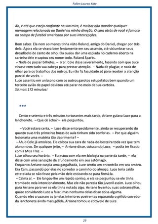 FFaalllleenn LLaauurreenn KKaattee
2299
AAhh,, ee aattéé qquuee eesstteejjaa ccoonnffiiaannttee nnaa ssuuaa mmiirraa,, éé mmeellhhoorr nnããoo mmaannddaarr qquuaallqquueerr
mmeennssaaggeemm rreellaacciioonnaaddaa aaoo DDaanniieell nnaa mmiinnhhaa ddiirreeççããoo.. OO ccaarraa aattrrááss ddee vvooccêê éé ffaammoossoo
nnoo ccaammppoo ddee ffuutteebbooll aammeerriiccaannoo ppoorr ssuuaass iinntteerrcceeppççõõeess..
BBoomm ssaabbeerr.. EEllaa nneemm aaoo mmeennooss ttiinnhhaa vviissttoo RRoollaanndd,, aammiiggoo ddoo DDaanniieell,, cchheeggaarr ppoorr ttrrááss
ddeellaa.. AAggoorraa eellaa ssee vviirraavvaa bbeemm lleennttaammeennttee eemm sseeuu aasssseennttoo,, aattéé vviisslluummbbrraarr sseeuuss
ddrreeaaddlloocckkss ddee ccaannttoo ddee oollhhoo.. EEllaa oouussoouu ddaarr uummaa eessppiiaaddaa nnoo ccaaddeerrnnoo aabbeerrttoo nnaa
ccaarrtteeiirraa ddeellee ee ccaappttoouu sseeuu nnoommee ttooddoo.. RRoollaanndd SSppaarrkkss..
–– NNaaddaa ddee ppaassssaarr bbiillhheetteess,, –– oo SSrr.. CCoollee ddiissssee sseevveerraammeennttee,, ffaazzeennddoo ccoomm qquuee LLuuccee
vviirraassssee ccoomm ttuuddoo ssuuaa ccaabbeeççaa ppaarraa pprreessttaarr aatteennççããoo.. –– NNaaddaa ddee ppllaaggiiaarr,, ee nnaaddaa ddee
oollhhaarr ppaarraa ooss ttrraabbaallhhooss ddooss oouuttrrooss.. EEuu nnããoo ffiizz ffaaccuullddaaddee ssóó ppaarraa rreecceebbeerr aa aatteennççããoo
ppaarrcciiaall ddee vvooccêêss.. ––
LLuuccee aasssseennttiiuu eemm uunnííssssoonnoo ccoomm ooss oouuttrrooss ggaarroottooss eessttuuppeeffaattooss bbeemm qquuaannddoo uumm
tteerrcceeiirroo aavviiããoo ddee ppaappeell ddeesslliizzoouu aattéé ppaarraarr nnoo mmeeiioo ddee ssuuaa ccaarrtteeiirraa..
SSóó mmaaiiss 117722 mmiinnuuttooss!!
******
CCeennttoo ee sseetteennttaa ee ttrrêêss mmiinnuuttooss ttoorrttuurraanntteess mmaaiiss ttaarrddee,, AArriiaannee gguuiiaavvaa LLuuccee ppaarraa aa
llaanncchhoonneettee.. –– QQuuee ccêê aacchhaa?? –– eellaa ppeerrgguunnttoouu..
–– VVooccêê eessttaavvaa cceerrttaa,, –– LLuuccee ddiissssee eennttoorrppeecciiddaammeennttee,, aaiinnddaa ssee rreeccuuppeerraannddoo ddoo
qquuaannttoo ssuuaass ttrrêêss pprriimmeeiirraass hhoorraass ddee aauullaa ttiinnhhaamm ssiiddoo ssoommbbrriiaass.. –– PPoorr qquuee aallgguuéémm
lleecciioonnaarriiaa uummaa mmaattéérriiaa ttããoo ddeepprriimmeennttee?? ––
–– AAhh,, oo CCoollee jjáá aammoolleeccee.. EEllee ccoollooccaa ssuuaa ccaarraa ddee nnaaddaa--ddee--bbeesstteeiirraa ttooddaa vveezz qquuee tteemm
aalluunnoo nnoovvoo.. DDee qquuaallqquueerr jjeeiittoo,, –– AArrrriiaannee ddiissssee,, ccuuttuuccaannddoo LLuuccee,, –– ppooddiiaa tteerr ffiiccaaddoo
ccoomm aa MMiissss TTrroozz.. ––
LLuuccee oollhhoouu sseeuu hhoorráárriioo.. –– EEuu eessttoouu ccoomm eellaa eemm bbiioollooggiiaa nnaa ppaarrttee ddaa ttaarrddee,, –– eellaa
ddiissssee ccoomm uummaa sseennssaaççããoo ddee aaffuunnddaammeennttoo eemm sseeuu eessttôômmaaggoo..
EEnnqquuaannttoo AArrrriiaannee ccuussppiiaa uummaa ggaarrggaallhhaaddaa,, LLuuccee sseennttiiuu uumm eennccoonnttrrããoo eemm sseeuu oommbbrroo..
EErraa CCaamm,, ppaassssaannddoo ppoorr eellaass nnoo ccoorrrreeddoorr aa ccaammiinnhhoo ddoo aallmmooççoo.. LLuuccee tteerriiaa ccaaííddoo
eessttaatteellaaddaa ssee nnããoo ffoossssee ppeellaa mmããoo ddeellee eessttiiccaannddoo--ssee ppaarraa ffiirrmmáá--llaa..
–– CCaallmmaa aaíí.. –– EEllee llaannççoouu--llhhee uumm rrááppiiddoo ssoorrrriissoo,, ee eellaa ssee ppeerrgguunnttoouu ssee eellee ttiinnhhaa
ttrroommbbaaddoo nneellaa iinntteenncciioonnaallmmeennttee.. MMaass eellee nnããoo ppaarreecciiaa ttããoo jjuuvveenniill aassssiimm.. LLuuccee oollhhoouu
ppaarraa AArrrriiaannee ppaarraa vveerr ssee eellaa ttiinnhhaa nnoottaaddoo aallggoo.. AArrrriiaannee lleevvaannttoouu ssuuaass ssoobbrraanncceellhhaass,,
qquuaassee ccoonnvviiddaannddoo LLuuccee aa ffaallaarr,, mmaass nneennhhuummaa ddeellaass ddiissssee ccooiissaa aallgguummaa..
QQuuaannddoo eelleess ccrruuzzaarraamm aass jjaanneellaass iinntteerriioorreess ppooeeiirreennttaass sseeppaarraannddoo oo ggéélliiddoo ccoorrrreeddoorr
ddaa llaanncchhoonneettee aaiinnddaa mmaaiiss ggéélliiddaa,, AArrrriiaannee ttoommoouu oo ccoottoovveelloo ddee LLuuccee..
 