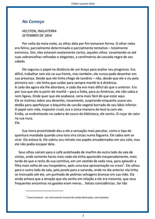FFaalllleenn LLaauurreenn KKaattee
33
NNoo CCoommeeççoo
HHEELLSSTTOONN,, IINNGGLLAATTEERRRRAA
SSEETTEEMMBBRROO DDEE 11885544
PPoorr vvoollttaa ddaa mmeeiiaa--nnooiittee,, ooss oollhhooss ddeellaa ppoorr ffiimm ttoommaarraamm ffoorrmmaa.. OO oollhhaarr nneelleess
eerraa ffeelliinnoo,, ppaarrcciiaallmmeennttee ddeetteerrmmiinnaaddoo ee ppaarrcciiaallmmeennttee tteennttaattiivvoo –– ttoottaallmmeennttee
eennccrreennccaa.. SSiimm,, eelleess eessttaavvaamm eexxaattaammeennttee cceerrttooss,, aaqquueelleess oollhhooss.. LLeevvaannttaannddoo--ssee aattéé
ssuuaass ssoobbrraanncceellhhaass rreeffiinnaaddaass ee eelleeggaanntteess,, aa cceennttíímmeettrrooss ddaa ccaassccaaddaa nneeggrraa ddee sseeuu
ccaabbeelloo..
EEllee sseegguurroouu oo ppaappeell nnaa ddiissttâânncciiaa ddee uumm bbrraaççoo ppaarraa aavvaalliiaarr sseeuu pprrooggrreessssoo.. EErraa
ddiiffíícciill,, ttrraabbaallhhaarr sseemm eellaa nnaa ssuuaa ffrreennttee,, mmaass ttaammbbéémm,, eellee nnuunnccaa ppooddee ddeesseennhhaarr eemm
ssuuaa pprreesseennççaa.. DDeessddee qquuee eellee ttiinnhhaa cchheeggoo ddee LLoonnddrreess –– nnããoo,, ddeessddee qquuee eellee aa vviiuu ppeellaa
pprriimmeeiirraa vveezz –– eellee ttiinnhhaa qquuee ccuuiiddaarr ppaarraa sseemmpprree mmaannttêê--llaa àà ddiissttâânncciiaa..
AA ccaaddaa ddiiaa aaggoorraa eellaa llhhee aabboorrddaavvaa,, ee ccaaddaa ddiiaa eerraa mmaaiiss ddiiffíícciill ddoo qquuee oo aanntteerriioorr.. EErraa
ppoorr iissssoo qquuee eellee iiaa ppaarrttiirr ddee mmaannhhãã –– ppaarraa aa ÍÍnnddiiaa,, ppaarraa aass AAmméérriiccaass,, eellee nnããoo ssaabbiiaa ee
nneemm lliiggaavvaa.. OOnnddee qquueerr qquuee eellee aaccaabbaassssee,, sseerriiaa mmaaiiss ffáácciill ddoo qquuee eessttaarr aaqquuii..
EEllee ssee iinncclliinnoouu ssoobbrree sseeuu ddeesseennhhoo,, nnoovvaammeennttee,, ssuussppiirraannddoo eennqquuaannttoo uussaavvaa sseeuu
ddeeddããoo ppaarraa aappeerrffeeiiççooaarr oo bbiiqquuiinnhhoo ddee ccaarrvvããoo vveeggeettaall bboorrrraaddoo ddee sseeuu lláábbiioo iinnffeerriioorr..
OO ppaappeell sseemm vviiddaa,, iimmppoossttoorr ccrruueell,, eerraa aa úúnniiccaa mmaanneeiirraa ddee lleevváá--llaa ccoomm eellee..
EEnnttããoo,, ssee eennddiirreeiittaannddoo nnaa ccaaddeeiirraa ddee ccoouurroo ddaa bbiibblliiootteeccaa,, eellee sseennttiiuu.. OO rrooççaarr ddee ccaalloorr
nnaa ssuuaa nnuuccaa..
EEllaa..
SSuuaa mmeerraa pprrooxxiimmiiddaaddee ddeeuu aa eellee aa sseennssaaççããoo mmaaiiss ppeeccuulliiaarr,, ccoommoo oo ttiippoo ddee
qquueennttuurraa mmaannddaaddaa qquuaannddoo uummaa ttoorraa vviirraa cciinnzzaass nnuummaa ffoogguueeiirraa.. EEllee ssaabbiiaa sseemm ssee
vviirraarr.. EEllaa eessttaavvaa lláá.. EEllee ccoobbrriiuu sseeuu rreettrraattoo nnooss ppaappééiiss eennccaaddeerrnnaaddooss eemm sseeuu ccoolloo,, mmaass
eellee nnããoo ppooddiiaa eessccaappaarr ddeellaa..
SSeeuuss oollhhooss ccaaíírraamm ppaarraa oo ssooffáá aaccoollcchhooaaddoo ddee mmaarrffiimm ddoo oouuttrroo llaaddoo ddaa ssaallaa ddee
vviissiittaass,, oonnddee ssoommeennttee hhoorraass mmaaiiss cceeddoo eellaa ttiinnhhaa aappaarreecciiddoo iinneessppeerraaddaammeennttee,, mmaaiiss
ttaarrddee ddoo qquuee oo rreessttoo ddee ssuuaa ccoommiittiivvaa,, eemm uumm vveessttiiddoo ddee sseeddaa rroossaa,, ppaarraa aappllaauuddiirr aa
ffiillhhaa mmaaiiss vveellhhaa ddee sseeuu hhoossppeeddeeiirroo,, aappóóss uummaa bbooaa aapprreesseennttaaççããoo nnoo ccrraavvoo11
.. EEllee oollhhoouu
ppaarraa oo oouuttrroo llaaddoo ddaa ssaallaa,, ppeellaa jjaanneellaa ppaarraa aa vvaarraannddaa,, oonnddee nnoo ddiiaa aanntteerriioorr eellaa ttiinnhhaa
ssee iinnssiinnuuaaddoo aattéé eellee,, uumm ppuunnhhaaddoo ddee ppeeôônniiaass sseellvvaaggeennss bbrraannccaass eemm ssuuaa mmããoo.. EEllaa
aaiinnddaa aacchhaavvaa qquuee aa aattrraaççããoo qquuee eellaa sseennttiiaa eemm rreellaaççããoo aa eellee eerraa iinnoocceennttee,, qquuee sseeuuss
ffrreeqquueenntteess eennccoonnttrrooss nnoo ggaazzeebboo eerraamm mmeerraass...... ffeelliizzeess ccooiinncciiddêênncciiaass.. SSeerr ttããoo
11
CCrraavvoo ((mmúússiiccaa)) -- uumm iinnssttrruummeennttoo mmuussiiccaall ddee ccoorrddaass bbeelliissccaaddaass,, ccoomm tteeccllaaddooss;;
 