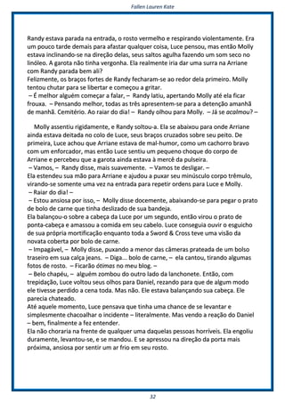 FFaalllleenn LLaauurreenn KKaattee
3322
RRaannddyy eessttaavvaa ppaarraaddaa nnaa eennttrraaddaa,, oo rroossttoo vveerrmmeellhhoo ee rreessppiirraannddoo vviioolleennttaammeennttee.. EErraa
uumm ppoouuccoo ttaarrddee ddeemmaaiiss ppaarraa aaffaassttaarr qquuaallqquueerr ccooiissaa,, LLuuccee ppeennssoouu,, mmaass eennttããoo MMoollllyy
eessttaavvaa iinncclliinnaannddoo--ssee nnaa ddiirreeççããoo ddeellaass,, sseeuuss ssaallttooss aagguullhhaa ffaazzeennddoo uumm ssoomm sseeccoo nnoo
lliinnóólleeoo.. AA ggaarroottaa nnããoo ttiinnhhaa vveerrggoonnhhaa.. EEllaa rreeaallmmeennttee iirriiaa ddaarr uummaa ssuurrrraa nnaa AArrrriiaannee
ccoomm RRaannddyy ppaarraaddaa bbeemm aallii??
FFeelliizzmmeennttee,, ooss bbrraaççooss ffoorrtteess ddee RRaannddyy ffeecchhaarraamm--ssee aaoo rreeddoorr ddeellaa pprriimmeeiirroo.. MMoollllyy
tteennttoouu cchhuuttaarr ppaarraa ssee lliibbeerrttaarr ee ccoommeeççoouu aa ggrriittaarr..
–– ÉÉ mmeellhhoorr aallgguuéémm ccoommeeççaarr aa ffaallaarr,, –– RRaannddyy llaattiiuu,, aappeerrttaannddoo MMoollllyy aattéé eellaa ffiiccaarr
ffrroouuxxaa.. –– PPeennssaannddoo mmeellhhoorr,, ttooddaass aass ttrrêêss aapprreesseenntteemm--ssee ppaarraa aa ddeetteennççããoo aammaannhhãã
ddee mmaannhhãã.. CCeemmiittéérriioo.. AAoo rraaiiaarr ddoo ddiiaa!! –– RRaannddyy oollhhoouu ppaarraa MMoollllyy.. –– JJáá ssee aaccaallmmoouu?? ––
MMoollllyy aasssseennttiiuu rriiggiiddaammeennttee,, ee RRaannddyy ssoollttoouu--aa.. EEllaa ssee aabbaaiixxoouu ppaarraa oonnddee AArrrriiaannee
aaiinnddaa eessttaavvaa ddeeiittaaddaa nnoo ccoolloo ddee LLuuccee,, sseeuuss bbrraaççooss ccrruuzzaaddooss ssoobbrree sseeuu ppeeiittoo.. DDee
pprriimmeeiirraa,, LLuuccee aacchhoouu qquuee AArrrriiaannee eessttaavvaa ddee mmaall--hhuummoorr,, ccoommoo uumm ccaacchhoorrrroo bbrraavvoo
ccoomm uumm eennffoorrccaaddoorr,, mmaass eennttããoo LLuuccee sseennttiiuu uumm ppeeqquueennoo cchhooqquuee ddoo ccoorrppoo ddee
AArrrriiaannee ee ppeerrcceebbeeuu qquuee aa ggaarroottaa aaiinnddaa eessttaavvaa àà mmeerrccêê ddaa ppuullsseeiirraa..
–– VVaammooss,, –– RRaannddyy ddiissssee,, mmaaiiss ssuuaavveemmeennttee.. –– VVaammooss ttee ddeesslliiggaarr.. ––
EEllaa eesstteennddeeuu ssuuaa mmããoo ppaarraa AArrrriiaannee ee aajjuuddoouu aa ppuuxxaarr sseeuu mmiinnúússccuulloo ccoorrppoo ttrrêêmmuulloo,,
vviirraannddoo--ssee ssoommeennttee uummaa vveezz nnaa eennttrraaddaa ppaarraa rreeppeettiirr oorrddeennss ppaarraa LLuuccee ee MMoollllyy..
–– RRaaiiaarr ddoo ddiiaa!! ––
–– EEssttoouu aannssiioossaa ppoorr iissssoo,, –– MMoollllyy ddiissssee ddoocceemmeennttee,, aabbaaiixxaannddoo--ssee ppaarraa ppeeggaarr oo pprraattoo
ddee bboolloo ddee ccaarrnnee qquuee ttiinnhhaa ddeesslliizzaaddoo ddee ssuuaa bbaannddeejjaa..
EEllaa bbaallaannççoouu--oo ssoobbrree aa ccaabbeeççaa ddaa LLuuccee ppoorr uumm sseegguunnddoo,, eennttããoo vviirroouu oo pprraattoo ddee
ppoonnttaa--ccaabbeeççaa ee aammaassssoouu aa ccoommiiddaa eemm sseeuu ccaabbeelloo.. LLuuccee ccoonnsseegguuiiaa oouuvviirr oo eessgguuiicchhoo
ddee ssuuaa pprróópprriiaa mmoorrttiiffiiccaaççããoo eennqquuaannttoo ttooddaa aa SSwwoorrdd && CCrroossss tteevvee uummaa vviissããoo ddaa
nnoovvaattaa ccoobbeerrttaa ppoorr bboolloo ddee ccaarrnnee..
–– IImmppaaggáávveell,, –– MMoollllyy ddiissssee,, ppuuxxaannddoo aa mmeennoorr ddaass ccââmmeerraass pprraatteeaaddaa ddee uumm bboollssoo
ttrraasseeiirroo eemm ssuuaa ccaallççaa jjeeaannss.. –– DDiiggaa...... bboolloo ddee ccaarrnnee,, –– eellaa ccaannttoouu,, ttiirraannddoo aallgguummaass
ffoottooss ddee rroossttoo.. –– FFiiccaarrããoo óóttiimmaass nnoo mmeeuu bblloogg.. ––
–– BBeelloo cchhaappééuu,, –– aallgguuéémm zzoommbboouu ddoo oouuttrroo llaaddoo ddaa llaanncchhoonneettee.. EEnnttããoo,, ccoomm
ttrreeppiiddaaççããoo,, LLuuccee vvoollttoouu sseeuuss oollhhooss ppaarraa DDaanniieell,, rreezzaannddoo ppaarraa qquuee ddee aallgguumm mmooddoo
eellee ttiivveessssee ppeerrddiiddoo aa cceennaa ttooddaa.. MMaass nnããoo.. EEllee eessttaavvaa bbaallaannççaannddoo ssuuaa ccaabbeeççaa.. EEllee
ppaarreecciiaa cchhaatteeaaddoo..
AAttéé aaqquueellee mmoommeennttoo,, LLuuccee ppeennssaavvaa qquuee ttiinnhhaa uummaa cchhaannccee ddee ssee lleevvaannttaarr ee
ssiimmpplleessmmeennttee cchhaaccooaallhhaarr oo iinncciiddeennttee –– lliitteerraallmmeennttee.. MMaass vveennddoo aa rreeaaççããoo ddoo DDaanniieell
–– bbeemm,, ffiinnaallmmeennttee aa ffeezz eenntteennddeerr..
EEllaa nnããoo cchhoorraarriiaa nnaa ffrreennttee ddee qquuaallqquueerr uummaa ddaaqquueellaass ppeessssooaass hhoorrrríívveeiiss.. EEllaa eennggoolliiuu
dduurraammeennttee,, lleevvaannttoouu--ssee,, ee ssee mmaannddoouu.. EE ssee aapprreessssoouu nnaa ddiirreeççããoo ddaa ppoorrttaa mmaaiiss
pprróóxxiimmaa,, aannssiioossaa ppoorr sseennttiirr uumm aarr ffrriioo eemm sseeuu rroossttoo..
 