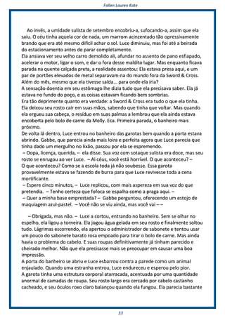 FFaalllleenn LLaauurreenn KKaattee
3333
AAoo iinnvvééss,, aa uummiiddaaddee ssuulliissttaa ddee sseetteemmbbrroo eennccoobbrriiuu--aa,, ssuuffooccaannddoo--aa,, aassssiimm qquuee eellaa
ssaaiiuu.. OO ccééuu ttiinnhhaa aaqquueellaa ccoorr ddee nnaaddaa,, uumm mmaarrrroomm aacciinnzzeennttaaddoo ttããoo oopprreessssiivvaammeennttee
bbrraannddoo qquuee eerraa aattéé mmeessmmoo ddiiffíícciill aacchhaarr oo ssooll.. LLuuccee ddiimmiinnuuiiuu,, mmaass ffooii aattéé aa bbeeiirraaddaa
ddoo eessttaacciioonnaammeennttoo aanntteess ddee ppaarraarr ccoommpplleettaammeennttee..
EEllaa aannssiiaavvaa vveerr sseeuu vveellhhoo ccaarrrroo ddeemmoolliiddoo aallii,, aaffuunnddaarr nnoo aasssseennttoo ddee ppaannoo eessffiiaappaaddoo,,
aacceelleerraarr oo mmoottoorr,, lliiggaarr oo ssoomm,, ee ddaarr oo ffoorraa ddeessssee mmaallddiittoo lluuggaarr.. MMaass eennqquuaannttoo ffiiccaavvaa
ppaarraaddaa nnaa qquueennttee ccaallççaaddaa pprreettaa,, aa rreeaalliiddaaddee aasssseennttoouu:: EEllaa eessttaavvaa pprreessaa aaqquuii,, ee uumm
ppaarr ddee ppoorrttõõeess eelleevvaaddooss ddee mmeettaall sseeppaarraavvaamm--nnaa ddoo mmuunnddoo ffoorraa ddaa SSwwoorrdd && CCrroossss..
AAlléémm ddoo mmêêss,, mmeessmmoo qquuee eellaa ttiivveessssee ssaaííddaa...... ppaarraa oonnddee eellaa iirriiaa??
AA sseennssaaççããoo ddooeennttiiaa eemm sseeuu eessttôômmaaggoo llhhee ddiizziiaa ttuuddoo qquuee eellaa pprreecciissaavvaa ssaabbeerr.. EEllaa jjáá
eessttaavvaa nnoo ffuunnddoo ddoo ppooççoo,, ee aass ccooiissaass eessttaavvaamm ffiiccaannddoo bbeemm ssoommbbrriiaass..
EErraa ttããoo ddeepprriimmeennttee qquuaannttoo eerraa vveerrddaaddee:: aa SSwwoorrdd && CCrroossss eerraa ttuuddoo oo qquuee eellaa ttiinnhhaa..
EEllaa ddeeiixxoouu sseeuu rroossttoo ccaaiirr eemm ssuuaass mmããooss,, ssaabbeennddoo qquuee ttiinnhhaa qquuee vvoollttaarr.. MMaass qquuaannddoo
eellaa eerrgguueeuu ssuuaa ccaabbeeççaa,, oo rreessíídduuoo eemm ssuuaass ppaallmmaass aa lleemmbbrroouu qquuee eellaa aaiinnddaa eessttaavvaa
eennccoobbeerrttaa ppeelloo bboolloo ddee ccaarrnnee ddaa MMoollllyy.. EEccaa.. PPrriimmeeiirraa ppaarraaddaa,, oo bbaannhheeiirroo mmaaiiss
pprróóxxiimmoo..
DDee vvoollttaa lláá ddeennttrroo,, LLuuccee eennttrroouu nnoo bbaannhheeiirroo ddaass ggaarroottaass bbeemm qquuaannddoo aa ppoorrttaa eessttaavvaa
aabbrriinnddoo.. GGaabbbbee,, qquuee ppaarreecciiaa aaiinnddaa mmaaiiss llooiirraa ee ppeerrffeeiittaa aaggoorraa qquuee LLuuccee ppaarreecciiaa qquuee
ttiinnhhaa ddaaddoo uumm mmeerrgguullhhoo nnoo lliixxããoo,, ppaassssoouu ppoorr eellaa ssee eesspprreemmeennddoo..
–– OOooppaa,, lliicceennççaa,, qquueerriiddaa,, –– eellaa ddiissssee.. SSuuaa vvoozz ccoomm ssoottaaqquuee ssuulliissttaa eerraa ddooccee,, mmaass sseeuu
rroossttoo ssee eennrruuggoouu aaoo vveerr LLuuccee.. –– AAii ccééuuss,, vvooccêê eessttáá hhoorrrríívveell.. OO qquuee aaccoonntteecceeuu?? ––
OO qquuee aaccoonntteecceeuu?? CCoommoo ssee aa eessccoollaa ttooddaa jjáá nnããoo ssoouubbeessssee.. EEssssaa ggaarroottaa
pprroovvaavveellmmeennttee eessttaavvaa ssee ffaazzeennddoo ddee bbuurrrraa ppaarraa qquuee LLuuccee rreevviivveessssee ttooddaa aa cceennaa
mmoorrttiiffiiccaannttee..
–– EEssppeerree cciinnccoo mmiinnuuttooss,, –– LLuuccee rreepplliiccoouu,, ccoomm mmaaiiss aassppeerreezzaa eemm ssuuaa vvoozz ddoo qquuee
pprreetteennddiiaa.. –– TTeennhhoo cceerrtteezzaa qquuee ffooffooccaa ssee eessppaallhhaa ccoommoo aa pprraaggaa aaqquuii.. ––
–– QQuueerr aa mmiinnhhaa bbaassee eemmpprreessttaaddaa?? –– GGaabbbbee ppeerrgguunnttoouu,, ooffeerreecceennddoo uumm eessttoojjoo ddee
mmaaqquuiiaaggeemm aazzuull--ppaasstteell.. –– VVooccêê nnããoo ssee vviiuu aaiinnddaa,, mmaass vvooccêê vvaaii –– ––
–– OObbrriiggaaddaa,, mmaass nnããoo.. –– LLuuccee aa ccoorrttoouu,, eennttrraannddoo nnoo bbaannhheeiirroo.. SSeemm ssee oollhhaarr nnoo
eessppeellhhoo,, eellaa lliiggoouu aa ttoorrnneeiirraa.. EEllaa jjooggoouu áágguuaa ggeellaaddaa eemm sseeuu rroossttoo ee ffiinnaallmmeennttee ssoollttoouu
ttuuddoo.. LLáággrriimmaass eessccoorrrreennddoo,, eellaa aappeerrttoouu oo aaddmmiinniissttrraaddoorr ddee ssaabboonneettee ee tteennttoouu uussaarr
uumm ppoouuccoo ddoo ssaabboonneettee bbaarraattoo rroossaa eemmppooaaddoo ppaarraa ttiirraarr oo bboolloo ddee ccaarrnnee.. MMaass aaiinnddaa
hhaavviiaa oo pprroobblleemmaa ddoo ccaabbeelloo.. EE ssuuaass rroouuppaass ddeeffiinniittiivvaammeennttee jjáá ttiinnhhaamm ppaarreecciiddoo ee
cchheeiirraaddoo mmeellhhoorr.. NNããoo qquuee eellaa pprreecciissaassssee mmaaiiss ssee pprreeooccuuppaarr eemm ccaauussaarr uummaa bbooaa
iimmpprreessssããoo..
AA ppoorrttaa ddoo bbaannhheeiirroo ssee aabbrriiuu ee LLuuccee eessbbaarrrroouu ccoonnttrraa aa ppaarreeddee ccoommoo uumm aanniimmaall
eennjjaauullaaddoo.. QQuuaannddoo uummaa eessttrraannhhaa eennttrroouu,, LLuuccee eenndduurreecceeuu ee eessppeerroouu ppeelloo ppiioorr..
AA ggaarroottaa ttiinnhhaa uummaa eessttrruuttuurraa ccoorrppoorraall aattaarrrraaccaaddaa,, aacceennttuuaaddaa ppoorr uummaa qquuaannttiiddaaddee
aannoorrmmaall ddee ccaammaaddaass ddee rroouuppaa.. SSeeuu rroossttoo llaarrggoo eerraa cceerrccaaddoo ppoorr ccaabbeelloo ccaassttaannhhoo
ccaacchheeaaddoo,, ee sseeuu óóccuullooss rrooxxoo ccllaarroo bbaallaannççoouu qquuaannddoo eellaa ffuunnggoouu.. EEllaa ppaarreecciiaa bbaassttaannttee
 