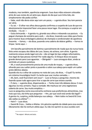 FFaalllleenn LLaauurreenn KKaattee
3344
mmooddeessttaa,, mmaass ttaammbbéémm,, aappaarrêênncciiaass eennggaannaamm.. SSuuaass dduuaass mmããooss eessttaavvaamm ccoollooccaaddaass
aattrrááss ddee ssuuaass ccoossttaass ddee uumm jjeeiittoo qquuee,, ddeeppooiiss ddoo ddiiaa qquuee LLuuccee ttiinnhhaa ttiiddoo,, eellaa
ssiimmpplleessmmeennttee nnããoo ppooddiiaa ccoonnffiiaarr..
–– SSaabbee,, vvooccêê nnããoo ddeevviiaa eessttaarr aaqquuii sseemm uumm ppaassssee,, –– aa ggaarroottaa ddiissssee.. SSeeuu ttoomm ppaarreecciiaa
sseerr sséérriioo..
–– EEuu sseeii.. –– OO oollhhaarr nnooss oollhhooss ddeessssaa ggaarroottaa ccoonnffiirrmmoouu aa ssuussppeeiittaa ddee LLuuccee ddee qquuee eerraa
aabbssoolluuttaammeennttee iimmppoossssíívveell ffaazzeerr uummaa ppaauussaa nneessssee lluuggaarr.. EEllaa ccoommeeççoouu aa ssuussppiirraarr eemm
rreennddiiççããoo.. –– EEuu ssóó–– ––
–– EEssttoouu bbrriinnccaannddoo.. –– AA ggaarroottaa rriiuu,, ggiirraannddoo sseeuuss oollhhooss ee rreellaaxxaannddoo ssuuaa ppoossttuurraa.. –– EEuu
ppeegguueeii sshhaammppoooo ddoo vveessttiiáárriioo ppaarraa vvooccêê,, –– eellaa ddiissssee,, ttrraazzeennddoo ssuuaass mmããooss ppaarraa ffrreennttee
ppaarraa mmoossttrraarr dduuaass eemmbbaallaaggeennss pplláássttiiccaass ddee sshhaammppoooo ee ccoonnddiicciioonnaaddoorr ddee aappaarrêênncciiaa
iinnoocceennttee.. –– VVaammooss,, –– eellaa ddiissssee,, ppuuxxaannddoo uummaa ccaaddeeiirraa ddee ddoobbrraarr ggaaMMiissss –– VVaammooss ttee
lliimmppaarr.. SSeennttee aaqquuii.. ––
UUmm bbaarruullhhoo ppaarrcciiaallmmeennttee ddee lláássttiimmaa ee ppaarrcciiaallmmeennttee ddee rriissaaddaa qquuee eellaa nnuunnccaa hhaavviiaa
ffeeiittoo aanntteess eessccaappoouu ddooss lláábbiiooss ddee LLuuccee.. SSooaavvaa,, eellaa aacchhaavvaa,, ccoomm aallíívviioo.. AA ggaarroottaa
rreeaallmmeennttee eessttaavvaa sseennddoo lleeggaall ccoomm eellaa –– nnããoo ssóó lleeggaall ddoo ttiippoo ccoollééggiioo rreeffoorrmmaattóórriioo,,
mmaass lleeggaall ddoo ttiippoo ppeessssooaa nnoorrmmaall!! PPoorr rraazzããoo aallgguummaa.. OO cchhooqquuee ddiissssoo eerraa qquuaassee
ggrraannddee ddeemmaaiiss ppaarraa LLuuccee aagguueennttaarr.. –– OObbrriiggaaddaa?? –– LLuuccee ccoonnsseegguuiiaa ddiizzeerr,, aaiinnddaa ssee
sseennttiinnddoo uumm ppoouuccoo ccaauutteelloossaa..
–– AAhh,, ee vvooccêê pprroovvaavveellmmeennttee pprreecciissaa ddee uummaa mmuuddaa ddee rroouuppaass,, –– aa ggaarroottaa ddiissssee,,
oollhhaannddoo ppaarraa sseeuu ssuuéétteerr pprreettoo ee ppuuxxaannddoo--oo ssoobbrree ssuuaa ccaabbeeççaa ppaarraa eexxppôôrr uumm ssuuéétteerr
pprreettoo iiddêênnttiiccoo aabbaaiixxoo..
QQuuaannddoo eellaa vviiuu oo oollhhaarr ddee ssuurrpprreessaa nnoo rroossttoo ddee LLuuccee,, eellaa ddiissssee,, –– OO qquuêê?? EEuu tteennhhoo
uumm ssiisstteemmaa iimmuunnoollóóggiiccoo hhoossttiill.. EEuu tteennhhoo qquuee uussaarr mmuuiittaass ccaammaaddaass.. ––
–– AAhh,, bbeemm,, vvooccêê ffiiccaarráá bbeemm sseemm eessssaa?? –– LLuuccee ssee ffoorrççoouu aa ppeerrgguunnttaarr,, mmeessmmoo eellaa
ffaazzeennddoo qquuaassee ttuuddoo aaggoorraa ppaarraa ttiirraarr aa ccaappaa ddee ccaarrnnee qquuee eessttaavvaa uussaannddoo..
–– ÉÉ ccllaarroo,, –– aa ggaarroottaa ddiissssee,, ddiissppeennssaannddoo--aa.. –– TTeennhhoo mmaaiiss ttrrêêss ddeebbaaiixxoo ddeessssaa.. EE mmaaiiss
aallgguummaass nnoo mmeeuu aarrmmáárriioo.. FFiiqquuee aa vvoonnttaaddee.. MMee mmaacchhuuccaa vveerr uummaa vveeggeettaarriiaannaa
ccoobbeerrttaa ddee ccaarrnnee.. SSoouu mmuuiittoo eemmppááttiiccaa.. ––
LLuuccee ssee ppeerrgguunnttoouu ccoommoo eessssaa eessttrraannhhaa ccoonnhheecciiaa ssuuaass pprreeffeerrêênncciiaass aalliimmeennttíícciiaass,, mmaass
mmaaiiss qquuee iissssoo,, eellaa ttiinnhhaa qquuee ppeerrgguunnttaarr:: –– HHmm,, ppoorr qquuee vvooccêê eessttáá sseennddoo ttããoo lleeggaall?? ––
AA ggaarroottaa rriiuu,, ssuussppiirroouu,, eennttããoo bbaallaannççoouu ssuuaa ccaabbeeççaa.. –– NNeemm ttooddooss nnaa SSwwoorrdd && CCrroossss
ssããoo vvaaddiiaass oouu aattlleettaass1100
.. ––
–– HHeeiinn?? –– LLuuccee ddiissssee..
–– SSwwoorrdd && CCrroossss...... VVaaddiiaass ee AAttlleettaass.. UUmm ppééssssiimmoo aappeelliiddoo ddaa cciiddaaddee ppaarraa eessssaa eessccoollaa..
OObbvviiaammeennttee nnããoo hháá nneennhhuumm aattlleettaa aaqquuii.. EEuu nnããoo iirreeii oopprriimmiirr ooss sseeuuss oouuvviiddooss ccoomm
1100
NNoo oorriiggiinnaall -- WWhhoorreess aanndd JJoocckkss..
 