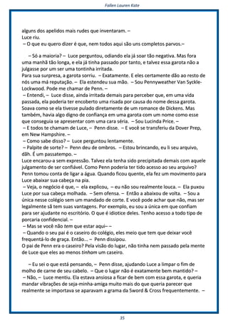 FFaalllleenn LLaauurreenn KKaattee
3355
aallgguunnss ddooss aappeelliiddooss mmaaiiss rruuddeess qquuee iinnvveennttaarraamm.. ––
LLuuccee rriiuu..
–– OO qquuee eeuu qquueerroo ddiizzeerr éé qquuee,, nneemm ttooddooss aaqquuii ssããoo uunnss ccoommpplleettooss ppaarrvvooss..––
–– SSóó aa mmaaiioorriiaa?? –– LLuuccee ppeerrgguunnttoouu,, ooddiiaannddoo eellaa jjáá ssooaarr ttããoo nneeggaattiivvaa.. MMaass ffoorraa
uummaa mmaannhhãã ttããoo lloonnggaa,, ee eellaa jjáá ttiinnhhaa ppaassssaaddoo ppoorr ttaannttoo,, ee ttaallvveezz eessssaa ggaarroottaa nnããoo aa
jjuullggaassssee ppoorr uumm sseerr uummaa ttoonnttiinnhhaa iirrrriittaaddaa..
PPaarraa ssuuaa ssuurrpprreessaa,, aa ggaarroottaa ssoorrrriiuu.. –– EExxaattaammeennttee.. EE eelleess cceerrttaammeennttee ddããoo aaoo rreessttoo ddee
nnóóss uummaa mmáá rreeppuuttaaççããoo.. –– EEllaa eesstteennddeeuu ssuuaa mmããoo.. –– SSoouu PPeennnnyywweeaatthheerr VVaann SSyycckkllee--
LLoocckkwwoooodd.. PPooddee mmee cchhaammaarr ddee PPeennnn.. ––
–– EEnntteennddii,, –– LLuuccee ddiissssee,, aaiinnddaa iirrrriittaaddaa ddeemmaaiiss ppaarraa ppeerrcceebbeerr qquuee,, eemm uummaa vviiddaa
ppaassssaaddaa,, eellaa ppooddeerriiaa tteerr eennccoobbeerrttoo uummaa rriissaaddaa ppoorr ccaauussaa ddoo nnoommee ddeessssaa ggaarroottaa..
SSooaavvaa ccoommoo ssee eellaa ttiivveessssee ppuullaaddoo ddiirreettaammeennttee ddee uumm rroommaannccee ddee DDiicckkeennss.. MMaass
ttaammbbéémm,, hhaavviiaa aallggoo ddiiggnnoo ddee ccoonnffiiaannççaa eemm uummaa ggaarroottaa ccoomm uumm nnoommee ccoommoo eessssee
qquuee ccoonnsseegguuiiaa ssee aapprreesseennttaarr ccoomm uummaa ccaarraa sséérriiaa.. –– SSoouu LLuucciinnddaa PPrriiccee.. ––
–– EE ttooddooss ttee cchhaammaamm ddee LLuuccee,, –– PPeennnn ddiissssee.. –– EE vvooccêê ssee ttrraannssffeerriiuu ddaa DDoovveerr PPrreepp,,
eemm NNeeww HHaammppsshhiirree.. ––
–– CCoommoo ssaabbee ddiissssoo?? –– LLuuccee ppeerrgguunnttoouu lleennttaammeennttee..
–– PPaallppiittee ddee ssoorrttee?? –– PPeennnn ddeeuu ddee oommbbrrooss.. –– EEssttoouu bbrriinnccaannddoo,, eeuu llii sseeuu aarrqquuiivvoo,,
ddããhh.. ÉÉ uumm ppaassssaatteemmppoo.. ––
LLuuccee eennccaarroouu--aa sseemm eexxpprreessssããoo.. TTaallvveezz eellaa tteennhhaa ssiiddoo pprreecciippiittaaddaa ddeemmaaiiss ccoomm aaqquueellee
jjuullggaammeennttoo ddee sseerr ccoonnffiiáávveell.. CCoommoo PPeennnn ppooddeerriiaa tteerr ttiiddoo aacceessssoo aaoo sseeuu aarrqquuiivvoo??
PPeennnn ttoommoouu ccoonnttaa ddee lliiggaarr aa áágguuaa.. QQuuaannddoo ffiiccoouu qquueennttee,, eellaa ffeezz uumm mmoovviimmeennttoo ppaarraa
LLuuccee aabbaaiixxaarr ssuuaa ccaabbeeççaa nnaa ppiiaa..
–– VVeejjaa,, oo nneeggóócciioo éé qquuee,, –– eellaa eexxpplliiccoouu,, –– eeuu nnããoo ssoouu rreeaallmmeennttee lloouuccaa.. –– EEllaa ppuuxxoouu
LLuuccee ppoorr ssuuaa ccaabbeeççaa mmoollhhaaddaa.. –– SSeemm ooffeennssaa.. –– EEnnttããoo aa aabbaaiixxoouu ddee vvoollttaa.. –– SSoouu aa
úúnniiccaa nneessssee ccoollééggiioo sseemm uumm mmaannddaaddoo ddee ccoorrttee.. EE vvooccêê ppooddee aacchhaarr qquuee nnããoo,, mmaass sseerr
lleeggaallmmeennttee ssãã tteemm ssuuaass vvaannttaaggeennss.. PPoorr eexxeemmpplloo,, eeuu ssoouu aa úúnniiccaa eemm qquuee ccoonnffiiaamm
ppaarraa sseerr aajjuuddaannttee nnoo eessccrriittóórriioo.. OO qquuee éé iiddiioottiiccee ddeelleess.. TTeennhhoo aacceessssoo aa ttooddoo ttiippoo ddee
ppoorrccaarriiaa ccoonnffiiddeenncciiaall.. ––
–– MMaass ssee vvooccêê nnããoo tteemm qquuee eessttaarr aaqquuii–– ––
–– QQuuaannddoo oo sseeuu ppaaii éé oo ccaasseeiirroo ddoo ccoollééggiioo,, eelleess mmeeiioo qquuee tteemm qquuee ddeeiixxaarr vvooccêê
ffrreeqquueennttáá--lloo ddee ggrraaççaa.. EEnnttããoo...... –– PPeennnn ddiissssiippoouu..
OO ppaaii ddee PPeennnn eerraa oo ccaasseeiirroo?? PPeellaa vviissããoo ddoo lluuggaarr,, nnããoo ttiinnhhaa nneemm ppaassssaaddoo ppeellaa mmeennttee
ddee LLuuccee qquuee eelleess aaoo mmeennooss ttiinnhhaamm uumm ccaasseeiirroo..
–– EEuu sseeii oo qquuee eessttáá ppeennssaannddoo,, –– PPeennnn ddiissssee,, aajjuuddaannddoo LLuuccee aa lliimmppaarr oo ffiimm ddee
mmoollhhoo ddee ccaarrnnee ddee sseeuu ccaabbeelloo.. –– QQuuee oo lluuggaarr nnããoo éé eexxaattaammeennttee bbeemm mmaannttiiddoo?? ––
–– NNããoo,, –– LLuuccee mmeennttiiuu.. EEllaa eessttaavvaa aannssiioossaa aa ffiiccaarr ddee bbeemm ccoomm eessssaa ggaarroottaa,, ee qquueerriiaa
mmaannddaarr vviibbrraaççõõeess ddee sseejjaa--mmiinnhhaa--aammiiggaa mmuuiittoo mmaaiiss ddoo qquuee qquueerriiaa ppaarreecceerr qquuee
rreeaallmmeennttee ssee iimmppoorrttaavvaa ssee aappaarraavvaamm aa ggrraammaa ddaa SSwwoorrdd && CCrroossss ffrreeqquueenntteemmeennttee.. ––
 