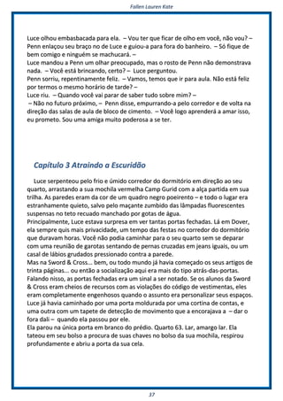 FFaalllleenn LLaauurreenn KKaattee
3377
LLuuccee oollhhoouu eemmbbaassbbaaccaaddaa ppaarraa eellaa.. –– VVoouu tteerr qquuee ffiiccaarr ddee oollhhoo eemm vvooccêê,, nnããoo vvoouu?? ––
PPeennnn eennllaaççoouu sseeuu bbrraaççoo nnoo ddee LLuuccee ee gguuiioouu--aa ppaarraa ffoorraa ddoo bbaannhheeiirroo.. –– SSóó ffiiqquuee ddee
bbeemm ccoommiiggoo ee nniinngguuéémm ssee mmaacchhuuccaarráá.. ––
LLuuccee mmaannddoouu aa PPeennnn uumm oollhhaarr pprreeooccuuppaaddoo,, mmaass oo rroossttoo ddee PPeennnn nnããoo ddeemmoonnssttrraavvaa
nnaaddaa.. –– VVooccêê eessttáá bbrriinnccaannddoo,, cceerrttoo?? –– LLuuccee ppeerrgguunnttoouu..
PPeennnn ssoorrrriiuu,, rreeppeennttiinnaammeennttee ffeelliizz.. –– VVaammooss,, tteemmooss qquuee iirr ppaarraa aauullaa.. NNããoo eessttáá ffeelliizz
ppoorr tteerrmmooss oo mmeessmmoo hhoorráárriioo ddee ttaarrddee?? ––
LLuuccee rriiuu.. –– QQuuaannddoo vvooccêê vvaaii ppaarraarr ddee ssaabbeerr ttuuddoo ssoobbrree mmiimm?? ––
–– NNããoo nnoo ffuuttuurroo pprróóxxiimmoo,, –– PPeennnn ddiissssee,, eemmppuurrrraannddoo--aa ppeelloo ccoorrrreeddoorr ee ddee vvoollttaa nnaa
ddiirreeççããoo ddaass ssaallaass ddee aauullaa ddee bbllooccoo ddee cciimmeennttoo.. –– VVooccêê llooggoo aapprreennddeerráá aa aammaarr iissssoo,,
eeuu pprroommeettoo.. SSoouu uummaa aammiiggaa mmuuiittoo ppooddeerroossaa aa ssee tteerr..
CCaappííttuulloo 33 AAttrraaiinnddoo aa EEssccuurriiddããoo
LLuuccee sseerrppeenntteeoouu ppeelloo ffrriioo ee úúmmiiddoo ccoorrrreeddoorr ddoo ddoorrmmiittóórriioo eemm ddiirreeççããoo aaoo sseeuu
qquuaarrttoo,, aarrrraassttaannddoo aa ssuuaa mmoocchhiillaa vveerrmmeellhhaa CCaammpp GGuurriidd ccoomm aa aallççaa ppaarrttiiddaa eemm ssuuaa
ttrriillhhaa.. AAss ppaarreeddeess eerraamm ddaa ccoorr ddee uumm qquuaaddrroo nneeggrroo ppooeeiirreennttoo –– ee ttooddoo oo lluuggaarr eerraa
eessttrraannhhaammeennttee qquuiieettoo,, ssaallvvoo ppeelloo mmaaççaannttee zzuummbbiiddoo ddaass llââmmppaaddaass fflluuoorreesscceenntteess
ssuussppeennssaass nnoo tteettoo rreeccuuaaddoo mmaanncchhaaddoo ppoorr ggoottaass ddee áágguuaa..
PPrriinncciippaallmmeennttee,, LLuuccee eessttaavvaa ssuurrpprreessaa eemm vveerr ttaannttaass ppoorrttaass ffeecchhaaddaass.. LLáá eemm DDoovveerr,,
eellaa sseemmpprree qquuiiss mmaaiiss pprriivvaacciiddaaddee,, uumm tteemmppoo ddaass ffeessttaass nnoo ccoorrrreeddoorr ddoo ddoorrmmiittóórriioo
qquuee dduurraavvaamm hhoorraass.. VVooccêê nnããoo ppooddiiaa ccaammiinnhhaarr ppaarraa oo sseeuu qquuaarrttoo sseemm ssee ddeeppaarraarr
ccoomm uummaa rreeuunniiããoo ddee ggaarroottaass sseennttaannddoo ddee ppeerrnnaass ccrruuzzaaddaass eemm jjeeaannss iigguuaaiiss,, oouu uumm
ccaassaall ddee lláábbiiooss ggrruuddaaddooss pprreessssiioonnaaddoo ccoonnttrraa aa ppaarreeddee..
MMaass nnaa SSwwoorrdd && CCrroossss...... bbeemm,, oouu ttooddoo mmuunnddoo jjáá hhaavviiaa ccoommeeççaaddoo ooss sseeuuss aarrttiiggooss ddee
ttrriinnttaa ppáággiinnaass...... oouu eennttããoo aa ssoocciiaalliizzaaççããoo aaqquuii eerraa mmaaiiss ddoo ttiippoo aattrrááss--ddaass--ppoorrttaass..
FFaallaannddoo nniissssoo,, aass ppoorrttaass ffeecchhaaddaass eerraa uumm ssiinnaall aa sseerr nnoottaaddoo.. SSee ooss aalluunnooss ddaa SSwwoorrdd
&& CCrroossss eerraamm cchheeiiooss ddee rreeccuurrssooss ccoomm aass vviioollaaççõõeess ddoo ccóóddiiggoo ddee vveessttiimmeennttaass,, eelleess
eerraamm ccoommpplleettaammeennttee eennggeennhhoossooss qquuaannddoo oo aassssuunnttoo eerraa ppeerrssoonnaalliizzaarr sseeuuss eessppaaççooss..
LLuuccee jjáá hhaavviiaa ccaammiinnhhaaddoo ppoorr uummaa ppoorrttaa mmoolldduurraaddaa ppoorr uummaa ccoorrttiinnaa ddee ccoonnttaass,, ee
uummaa oouuttrraa ccoomm uumm ttaappeettee ddee ddeetteeccççããoo ddee mmoovviimmeennttoo qquuee aa eennccoorraajjaavvaa aa –– ddaarr oo
ffoorraa ddaallii –– qquuaannddoo eellaa ppaassssoouu ppoorr eellee..
EEllaa ppaarroouu nnaa úúnniiccaa ppoorrttaa eemm bbrraannccoo ddoo pprrééddiioo.. QQuuaarrttoo 6633.. LLaarr,, aammaarrggoo llaarr.. EEllaa
ttaatteeoouu eemm sseeuu bboollssoo aa pprrooccuurraa ddee ssuuaass cchhaavveess nnoo bboollssoo ddaa ssuuaa mmoocchhiillaa,, rreessppiirroouu
pprrooffuunnddaammeennttee ee aabbrriiuu aa ppoorrttaa ddaa ssuuaa cceellaa..
 