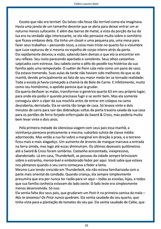 FFaalllleenn LLaauurreenn KKaattee
3388
EExxcceettoo qquuee nnããoo eerraa tteerrrríívveell.. OOuu ttaallvveezz nnããoo ffoossssee ttããoo tteerrrríívveell ccoommoo eellaa iimmaaggiinnaavvaa..
HHaavviiaa uummaa jjaanneellaa ddee uumm ttaammaannhhoo ddeecceennttee qquuee ssee aabbrriiaa ppaarraa ddeeiixxaarr eennttrraarr uumm aarr
nnoottuurrnnoo mmeennooss ssuuffooccaannttee.. EE aalléémm ddaass bbaarrrraass ddee mmeettaall,, aa vviissttaa ddaa ppoorrççããoo ddaa lluuzz ddaa
lluuaa eerraa nnaa vveerrddaaddee aallggoo iinntteerreessssaannttee,, ssee eellaa nnããoo ppeennssaassssee mmuuiittoo ssoobbrree oo cceemmiittéérriioo
qquuee ffiiccaavvaa eemmbbaaiixxoo ddeellaa.. EEllaa ttiinnhhaa uumm cclloosseett ee uummaa ppeeqquueennaa ppiiaa,, uummaa mmeessaa ppaarraa
ffaazzeerr sseeuuss ttrraabbaallhhooss –– ppeennssaannddoo nniissssoo,, aa ccooiissaa mmaaiiss ttrriissttee nnoo qquuaarrttoo ffooii oo vviisslluummbbrree
qquuee LLuuccee ccaappttuurroouu ddee ssii mmeessmmaa nnoo eessppeellhhoo ddee ccoorrppoo iinntteeiirroo aattrrááss ddaa ppoorrttaa..
EEllaa rraappiiddaammeennttee ddeessvviioouu aa vviissããoo,, ssaabbeennddoo bbeemm ddeemmaaiiss oo qquuee eellaa iiaa eennccoonnttrraarr eemm
sseeuu rreefflleexxoo.. SSeeuu rroossttoo ppaarreecceennddoo aappeerrttaaddoo ee ssoonnoolleennttoo.. SSeeuuss oollhhooss ccaassttaannhhooss
ssaallppiiccaaddooss ccoomm eessttrreessssee.. SSeeuu ccaabbeelloo ccoommoo oo ppêêlloo ddoo ppooooddllee ttooyy hhiissttéérriiccoo ddaa ssuuaa
ffaammíílliiaa aappóóss uummaa tteemmppeessttaaddee.. OO ssuuéétteerr ddee PPeennnn ccaaííaa nneellaa ccoommoo uumm ppaannoo ddee ssaaccoo..
EEllaa eessttaavvaa ttrreemmeennddoo.. SSuuaass aauullaass ddaa ttaarrddee nnããoo hhaavviiaamm ssiiddoo mmeellhhoorreess ddoo qquuee aass ddaa
mmaannhhãã,, ddeevviiddoo pprriinncciippaallmmeennttee aaoo ffaattoo ddee sseeuu mmaaiioorr mmeeddoo tteerr ssee ttoorrnnaaddoo rreeaalliiddaaddee::
TTooddaa aa eessccoollaa jjáá hhaavviiaa ccoommeeççaaddoo aa cchhaammáá--llaa ddee BBoolloo ddee CCaarrnnee.. EE iinnffeelliizzmmeennttee,, mmuuiittoo
ccoommoo sseeuu hhoommôônniimmoo,, oo aappeelliiddoo ppaarreecciiaa qquuee iiaa ggrruuddaarr..
EEllaa qquueerriiaa ddeessffaazzeerr aass mmaallaass,, ttrraannssffoorrmmaarr oo ggeennéérriiccoo qquuaarrttoo 6633 eemm sseeuu pprróópprriioo lluuggaarr,,
ppaarraa oonnddee eellaa ppooddiiaa iirr qquuaannddoo pprreecciissaavvaa ffuuggiirr ee ssee sseennttiirr bbeemm.. MMaass eellaa ssoommeennttee
ccoonnsseegguuiiuu aabbrriirr oo zzííppeerr ddaa ssuuaa mmoocchhiillaa aanntteess ddee eennttrraarr eemm ccoollaappssoo nnaa ccaammaa
ddeessccoobbeerrttaa,, ddeerrrroottaaddaa.. EEllaa ssee sseennttiiaa ttããoo lloonnggee ddee ccaassaa.. SSóó lleevvaavvaa vviinnttee ee ddooiiss
mmiinnuuttooss ddee ccaarrrroo ppaarraa ssaaiirr ddaass ddoobbrraaddiiççaass ssoollttaass ddaa ppoorrttaa ttrraasseeiirraa ccaaiiaaddaa ddaa ssuuaa ccaassaa
ppaarraa ooss ppoorrttõõeess ddee ffeerrrroo ffoorrjjaaddoo eennffeerrrruujjaaddoo ddaa SSwwoorrdd && CCrroossss,, mmaass ppooddeerriiaa mmuuiittoo
bbeemm lleevvaarr vviinnttee ee ddooiiss aannooss..
PPeellaa pprriimmeeiirraa mmeettaaddee ddaa ssiilleenncciioossaa vviiaaggeemm ccoomm sseeuuss ppaaiiss eessssaa mmaannhhãã,, aa
vviizziinnhhaannççaa ppaarreecceerraa pprraattiiccaammeennttee aa mmeessmmaa:: ssuubbúúrrbbiioo ssuulliissttaa ddee ccllaassssee mmééddiiaa
aaddoorrmmeecciiddoo.. MMaass eennttããoo aa rruuaa ffooii ssoobbrree aa mmaarrggiinnaall eemm ddiirreeççããoo àà pprraaiiaa,, ee oo tteerrrreennoo
ffiiccoouu mmaaiiss ee mmaaiiss aallaaggaaddiiççoo.. UUmm aauummeennttoo ddee áárrvvoorreess ddee mmaanngguuee mmaarrccaavvaa aa eennttrraaddaa
nnaa tteerrrraa úúmmiiddaa,, mmaass llooggoo aattéé eessssaass ddiimmiinnuuíírraamm.. OOss úúllttiimmooss ddeezzeesssseeiiss qquuiillôômmeettrrooss
aattéé aa SSwwoorrdd && CCrroossss ffoorraamm ssoommbbrriiooss.. CCaassttaannhhoo aacciinnzzeennttaaddoo,, iinneexxpprreessssiivvoo,,
aabbaannddoonnaaddoo.. LLáá eemm ccaassaa,, TThhuunnddeerrbboolltt,, aass ppeessssooaass ddaa cciiddaaddee sseemmpprree bbrriinnccaavvaamm
ssoobbrree oo eessttrraannhhoo,, mmeemmoorráávveell ee eemmbboolloorraaddoo ffeeddoorr ppoorr aaqquuii:: VVooccêê ssaabbiiaa qquuee eessttaavvaa
nnooss ppâânnttaannooss qquuaannddoo oo sseeuu ccaarrrroo ccoommeeççaavvaa aa ffeeddeerr aa llaammaa..
MMeessmmoo LLuuccee tteennddoo ccrreesscciiddoo eemm TThhuunnddeerrbboolltt,, eellaa nnããoo eessttaavvaa ffaammiilliiaarriizzaaddaa ccoomm aa
ppaarrttee mmaaiiss oorriieennttaall ddoo ccoonnddaaddoo.. QQuuaannddoo ccrriiaannççaa,, eellaa sseemmpprree ssiimmpplleessmmeennttee
pprreessuummiirraa qquuee eerraa ppoorr nnuunnccaa tteerr rraazzããoo ppaarraa vviirr aaqquuii –– ttooddaass aass eessccoollaass,, lloojjaass,, ee ttooddooss
qquuee ssuuaa ffaammíílliiaa ccoonnhheecciiaa eessttaavvaamm ddoo llaaddoo ooeessttee.. OO llaaddoo lleessttee eerraa ssiimmpplleessmmeennttee
mmeennooss ddeesseennvvoollvviiddoo.. SSóó iissssoo..
EEllaa sseennttiiaa ffaallttaa ddooss sseeuuss ppaaiiss,, qquuee ggrruuddaarraamm uumm PPoosstt--iitt nnaa pprriimmeeiirraa ccaammiissaa ddaa mmaallaa ––
NNóóss ttee aammaammooss!! OOss PPrriiccee nnuunnccaa qquueebbrraamm.. EEllaa sseennttiiaa ssaauuddaaddee ddoo sseeuu qquuaarrttoo,, qquuee
ttiinnhhaa vviissttaa ppaarraa aa ppllaannttaaççããoo ddee ttoommaatteess ddoo sseeuu ppaaii.. EEllaa sseennttiiaa ssaauuddaaddee ddee CCaalllliiee,, qquuee
 