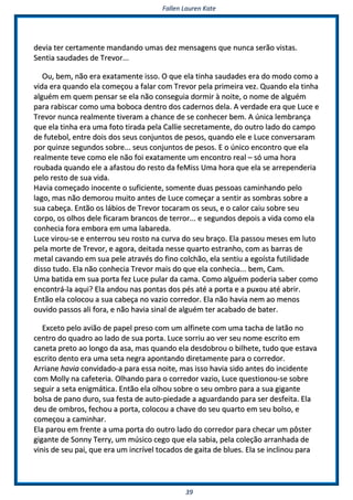 FFaalllleenn LLaauurreenn KKaattee
3399
ddeevviiaa tteerr cceerrttaammeennttee mmaannddaannddoo uummaass ddeezz mmeennssaaggeennss qquuee nnuunnccaa sseerrããoo vviissttaass..
SSeennttiiaa ssaauuddaaddeess ddee TTrreevvoorr......
OOuu,, bbeemm,, nnããoo eerraa eexxaattaammeennttee iissssoo.. OO qquuee eellaa ttiinnhhaa ssaauuddaaddeess eerraa ddoo mmooddoo ccoommoo aa
vviiddaa eerraa qquuaannddoo eellaa ccoommeeççoouu aa ffaallaarr ccoomm TTrreevvoorr ppeellaa pprriimmeeiirraa vveezz.. QQuuaannddoo eellaa ttiinnhhaa
aallgguuéémm eemm qquueemm ppeennssaarr ssee eellaa nnããoo ccoonnsseegguuiiaa ddoorrmmiirr àà nnooiittee,, oo nnoommee ddee aallgguuéémm
ppaarraa rraabbiissccaarr ccoommoo uummaa bboobbooccaa ddeennttrroo ddooss ccaaddeerrnnooss ddeellaa.. AA vveerrddaaddee eerraa qquuee LLuuccee ee
TTrreevvoorr nnuunnccaa rreeaallmmeennttee ttiivveerraamm aa cchhaannccee ddee ssee ccoonnhheecceerr bbeemm.. AA úúnniiccaa lleemmbbrraannççaa
qquuee eellaa ttiinnhhaa eerraa uummaa ffoottoo ttiirraaddaa ppeellaa CCaalllliiee sseeccrreettaammeennttee,, ddoo oouuttrroo llaaddoo ddoo ccaammppoo
ddee ffuutteebbooll,, eennttrree ddooiiss ddooss sseeuuss ccoonnjjuunnttooss ddee ppeessooss,, qquuaannddoo eellee ee LLuuccee ccoonnvveerrssaarraamm
ppoorr qquuiinnzzee sseegguunnddooss ssoobbrree...... sseeuuss ccoonnjjuunnttooss ddee ppeessooss.. EE oo úúnniiccoo eennccoonnttrroo qquuee eellaa
rreeaallmmeennttee tteevvee ccoommoo eellee nnããoo ffooii eexxaattaammeennttee uumm eennccoonnttrroo rreeaall –– ssóó uummaa hhoorraa
rroouubbaaddaa qquuaannddoo eellee aa aaffaassttoouu ddoo rreessttoo ddaa ffeeMMiissss UUmmaa hhoorraa qquuee eellaa ssee aarrrreeppeennddeerriiaa
ppeelloo rreessttoo ddee ssuuaa vviiddaa..
HHaavviiaa ccoommeeççaaddoo iinnoocceennttee oo ssuuffiicciieennttee,, ssoommeennttee dduuaass ppeessssooaass ccaammiinnhhaannddoo ppeelloo
llaaggoo,, mmaass nnããoo ddeemmoorroouu mmuuiittoo aanntteess ddee LLuuccee ccoommeeççaarr aa sseennttiirr aass ssoommbbrraass ssoobbrree aa
ssuuaa ccaabbeeççaa.. EEnnttããoo ooss lláábbiiooss ddee TTrreevvoorr ttooccaarraamm ooss sseeuuss,, ee oo ccaalloorr ccaaiiuu ssoobbrree sseeuu
ccoorrppoo,, ooss oollhhooss ddeellee ffiiccaarraamm bbrraannccooss ddee tteerrrroorr...... ee sseegguunnddooss ddeeppooiiss aa vviiddaa ccoommoo eellaa
ccoonnhheecciiaa ffoorraa eemmbboorraa eemm uummaa llaabbaarreeddaa..
LLuuccee vviirroouu--ssee ee eenntteerrrroouu sseeuu rroossttoo nnaa ccuurrvvaa ddoo sseeuu bbrraaççoo.. EEllaa ppaassssoouu mmeesseess eemm lluuttoo
ppeellaa mmoorrttee ddee TTrreevvoorr,, ee aaggoorraa,, ddeeiittaaddaa nneessssee qquuaarrttoo eessttrraannhhoo,, ccoomm aass bbaarrrraass ddee
mmeettaall ccaavvaannddoo eemm ssuuaa ppeellee aattrraavvééss ddoo ffiinnoo ccoollcchhããoo,, eellaa sseennttiiuu aa eeggooííssttaa ffuuttiilliiddaaddee
ddiissssoo ttuuddoo.. EEllaa nnããoo ccoonnhheecciiaa TTrreevvoorr mmaaiiss ddoo qquuee eellaa ccoonnhheecciiaa...... bbeemm,, CCaamm..
UUmmaa bbaattiiddaa eemm ssuuaa ppoorrttaa ffeezz LLuuccee ppuullaarr ddaa ccaammaa.. CCoommoo aallgguuéémm ppooddeerriiaa ssaabbeerr ccoommoo
eennccoonnttrráá--llaa aaqquuii?? EEllaa aannddoouu nnaass ppoonnttaass ddooss ppééss aattéé aa ppoorrttaa ee aa ppuuxxoouu aattéé aabbrriirr..
EEnnttããoo eellaa ccoollooccoouu aa ssuuaa ccaabbeeççaa nnoo vvaazziioo ccoorrrreeddoorr.. EEllaa nnããoo hhaavviiaa nneemm aaoo mmeennooss
oouuvviiddoo ppaassssooss aallii ffoorraa,, ee nnããoo hhaavviiaa ssiinnaall ddee aallgguuéémm tteerr aaccaabbaaddoo ddee bbaatteerr..
EExxcceettoo ppeelloo aavviiããoo ddee ppaappeell pprreessoo ccoomm uumm aallffiinneettee ccoomm uummaa ttaacchhaa ddee llaattããoo nnoo
cceennttrroo ddoo qquuaaddrroo aaoo llaaddoo ddee ssuuaa ppoorrttaa.. LLuuccee ssoorrrriiuu aaoo vveerr sseeuu nnoommee eessccrriittoo eemm
ccaanneettaa pprreettoo aaoo lloonnggoo ddaa aassaa,, mmaass qquuaannddoo eellaa ddeessddoobbrroouu oo bbiillhheettee,, ttuuddoo qquuee eessttaavvaa
eessccrriittoo ddeennttoo eerraa uummaa sseettaa nneeggrraa aappoonnttaannddoo ddiirreettaammeennttee ppaarraa oo ccoorrrreeddoorr..
AArrrriiaannee hhaavviiaa ccoonnvviiddaaddoo--aa ppaarraa eessssaa nnooiittee,, mmaass iissssoo hhaavviiaa ssiiddoo aanntteess ddoo iinncciiddeennttee
ccoomm MMoollllyy nnaa ccaaffeetteerriiaa.. OOllhhaannddoo ppaarraa oo ccoorrrreeddoorr vvaazziioo,, LLuuccee qquueessttiioonnoouu--ssee ssoobbrree
sseegguuiirr aa sseettaa eenniiggmmááttiiccaa.. EEnnttããoo eellaa oollhhoouu ssoobbrree oo sseeuu oommbbrroo ppaarraa aa ssuuaa ggiiggaannttee
bboollssaa ddee ppaannoo dduurroo,, ssuuaa ffeessttaa ddee aauuttoo--ppiieeddaaddee aa aagguuaarrddaannddoo ppaarraa sseerr ddeessffeeiittaa.. EEllaa
ddeeuu ddee oommbbrrooss,, ffeecchhoouu aa ppoorrttaa,, ccoollooccoouu aa cchhaavvee ddoo sseeuu qquuaarrttoo eemm sseeuu bboollssoo,, ee
ccoommeeççoouu aa ccaammiinnhhaarr..
EEllaa ppaarroouu eemm ffrreennttee aa uummaa ppoorrttaa ddoo oouuttrroo llaaddoo ddoo ccoorrrreeddoorr ppaarraa cchheeccaarr uumm ppôôsstteerr
ggiiggaannttee ddee SSoonnnnyy TTeerrrryy,, uumm mmúússiiccoo cceeggoo qquuee eellaa ssaabbiiaa,, ppeellaa ccoolleeççããoo aarrrraannhhaaddaa ddee
vviinniiss ddee sseeuu ppaaii,, qquuee eerraa uumm iinnccrríívveell ttooccaaddooss ddee ggaaiittaa ddee bblluueess.. EEllaa ssee iinncclliinnoouu ppaarraa
 