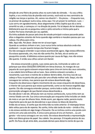 FFaalllleenn LLaauurreenn KKaattee
4433
ddiirreeççããoo ddee uummaa ffiilleeiirraa ddee jjaanneellaass aallttaass nnoo oouuttrroo llaaddoo ddoo ccôômmooddoo.. –– EEuu ssoouu aa MMiissss
SSoopphhiiaa,, ee ssee aa mmiinnhhaa lliissttaa ddee ppllaannttããoo eessttáá ccoorrrreettaa,, vvooccêê eessttáá nnoo mmeeuu sseemmiinnáárriioo ddee
rreelliiggiiããoo nnaass tteerrççaass ee qquuiinnttaass.. AAhh,, vvaammooss nnooss ddiivveerrttiirr!! –– EEllaa ppiissccoouu.. –– EEnnqquuaannttoo iissssoo,,
ssee pprreecciissaarr ddee qquuaallqquueerr oouuttrraa ccooiissaa,, eessttoouu aaqquuii.. FFooii uumm pprraazzeerr ttee ccoonnhheecceerr,, LLuuccee.. ––
LLuuccee ssoorrrriiuu eemm aaggrraaddeecciimmeennttoo,, ddiissssee aalleeggrreemmeennttee àà MMiissss SSoopphhiiaa qquuee eellaa aa vveerriiaa
aammaannhhãã nnaa ssaallaa,, ee ccoommeeççoouu aa iirr nnaa ddiirreeççããoo ddaa jjaanneellaa.. FFooii sséé ddeeppooiiss ddee tteerr ddeeiixxaaddoo aa
bbiibblliiootteeccáárriiaa qquuee eellaa ssee ppeerrgguunnttoouu ssoobbrree oo jjeeiittoo eessttrraannhhoo ee íínnttiimmoo ppeellaa qquuaall aa
mmuullhheerr llhhee hhaavviiaa cchhaammaaddoo ppoorr sseeuu aappeelliiddoo..
EEllaa ttiinnhhaa aaccaabbaaddoo ddee ppaassssaarr ppeellaa áárreeaa ddee eessttuuddoo pprriinncciippaall ee eessttaavvaa ppaassssaannddoo ppeellaass
aallttaass ee eelleeggaanntteess eessttaanntteess ddee lliivvrrooss qquuaannddoo aallggoo ssoommbbrriioo ee mmaaccaabbrroo ppaassssoouu ppoorr ssuuaa
ccaabbeeççaa.. EEllaa oollhhoouu ppaarraa cciimmaa..
NNããoo.. AAqquuii nnããoo.. PPoorr ffaavvoorr.. DDeeiixxee--mmee tteerr ssóó eessssee lluuggaarr..
QQuuaannddoo aass ssoommbbrraass vviinnhhaamm ee iiaamm,, LLuuccee nnuunnccaa ttiinnhhaa cceerrtteezzaa aabbssoolluuttaa oonnddee eellaass
aaccaabbaavvaamm –– oouu ppoorr qquuaannttoo tteemmppoo eellaass ffiiccaarriiaamm lloonnggeess..
EEllaa nnããoo ccoonnsseegguuiiaa eenntteennddeerr oo qquuee eessttaavvaa aaccoonntteecceennddoo aaggoorraa.. AAllggoo eessttaavvaa ddiiffeerreennttee..
EEllaa eessttaavvaa aappaavvoorraaddaa,, ssiimm,, mmaass eellaa nnããoo sseennttiiaa ffrriioo.. DDee ffaattoo,, eellaa ssee sseennttiiaa uumm
ppoouuqquuiinnhhoo ccoorraaddaa.. AA bbiibblliiootteeccaa eessttaavvaa qquueennttee ppoorr ccaauussaa ddoo ffooggoo,, mmaass nnããoo eessttaavvaa
ttããoo qquueennttee.. EE eennttããoo sseeuuss oollhhooss ccaaíírraamm eemm DDaanniieell..
EEllee eessttaavvaa eennccaarraannddoo aa jjaanneellaa,, ssuuaass ccoossttaass ppaarraa eellaa,, iinncclliinnaannddoo--ssee ssoobbrree uumm
ppaallaannqquuee qquuee ddiizziiaa CCOOLLEEÇÇÕÕEESS EESSPPEECCIIAAIISS eemm lleettrraass bbrraannccaass.. AAss mmaannggaass ddee ssuuaa
jjaaqquueettaa ddee ccoouurroo ggaassttaa eessttaavvaamm eemmppuurrrraaddaass ppaarraa cciimmaa eemm ttoorrnnoo ddooss sseeuuss ccoottoovveellooss,,
ee sseeuu ccaabbeelloo llooiirroo bbrriillhhaavvaa ssoobb aass lluuzzeess.. SSeeuuss oommbbrrooss eessttaavvaamm ccuurrvvaaddooss,, ee
nnoovvaammeennttee,, LLuuccee tteevvee oo iinnssttiinnttoo ddee ssee ddoobbrraarr ddeennttrroo ddeelleess.. EEllaa ttiirroouu iissssoo ddee ssuuaa
ccaabbeeççaa ee ffiiccoouu nnaa ppoonnttaa ddooss ppééss ppaarraa ddaarr uummaa oollhhaaddaa mmeellhhoorr nneellee.. DDaaqquuii,, eellaa nnããoo
ccoonnsseegguuiiaa tteerr cceerrtteezzaa,, mmaass ppaarreecciiaa qquuee eellee eessttaavvaa ddeesseennhhaannddoo aallggoo..
EEnnqquuaannttoo eellaa oobbsseerrvvaavvaa oo lliiggeeiirroo mmoovviimmeennttoo ddee sseeuu ccoorrppoo eennqquuaannttoo eellee ddeesseennhhaavvaa,,
oo iinntteerriioorr ddee LLuuccee ppaarreecciiaa qquuee eessttaavvaa qquueeiimmaannddoo,, ccoommoo ssee eellaa ttiivveessssee eennggoolliiddoo aallggoo
qquueennttee.. EEllaa nnããoo ccoonnsseegguuiiaa eenntteennddeerr ppoorrqquuee,, ccoonnttrraa ttooddaa aa rraazzããoo,, eellaa ttiinnhhaa eessssaa
pprreemmoonniiççããoo sseellvvaaggeemm ddee qquuee DDaanniieell eessttaavvaa ddeesseennhhaannddoo--aa..
EEllaa nnããoo ddeevviiaa iirr aattéé eellee.. AAffiinnaall,,eellaa nneemm aaoo mmeennooss ccoonnhheecciiaa eellee,, nnuunnccaa ttiinnhhaa nneemm aaoo
mmeennooss ffaallaaddoo ccoomm eellee.. SSuuaa úúnniiccaa ccoommuunniiccaaççããoo ppoorr eennqquuaannttoo ttiinnhhaa iinncclluuííddoo uumm ddeeddoo
ddoo mmeeiioo ee uumm ppaarr ddee oollhhaarreess ffeeiiooss.. AAiinnddaa aassssiimm,, ppoorr aallgguummaa rraazzããoo,, ppaarreecciiaa mmuuiittoo
iimmppoorrttaannttee ppaarraa eellaa qquuee eellaa ddeessccoobbrriissssee oo qquuee eessttaavvaa nnoo bbllooccoo ddee ddeesseennhhoo..
EEnnttããoo eellaa ssee ttooccoouu.. OO ssoonnhhoo qquuee eellaa ttiinnhhaa ttiiddoo nnaa nnooiittee aanntteerriioorr.. OO rreellaammppeejjoo bbrreevvee
ddeellee vvoollttoouu ppaarraa eellaa ddee rreeppeennttee.. NNoo ssoonnhhoo,, ttiinnhhaa ssiiddoo ttaarrddee ddaa nnooiittee –– úúmmiiddoo ee ffrriioo,,
ee eellaa eessttaavvaa vveessttiiddaa eemm aallggoo lloonnggoo ee fflluuttuuaannttee.. EEllaa ssee iinncclliinnoouu ccoonnttrraa uummaa jjaanneellaa ccoomm
ccoorrttiinnaa eemm uummaa ssaallaa eessttrraannhhaa.. AA úúnniiccaa oouuttrraa ppeessssooaa aallii eerraa uumm hhoommeemm...... oouu uumm
ggaarroottoo –– eellaa nnuunnccaa ccoonnsseegguuiiuu vveerr sseeuu rroossttoo.. EEllee eessttaavvaa ddeesseennhhaannddoo aa rreepprreesseennttaaççããoo
ddeellaa nnuumm bbllooccoo ggrroossssoo ddee ppaappeell.. SSeeuu ccaabbeelloo.. SSeeuu ppeessccooççoo.. OO ttrraaççaaddoo pprreecciissoo ddee sseeuu
ppeerrffiill.. EEllaa ffiiccoouu ddee ppéé aattrrááss ddeellee,, aassssuussttaaddaa ddeemmaaiiss ppaarraa ddeeiixxáá--lloo cciieennttee ddee qquuee eellaa
 
