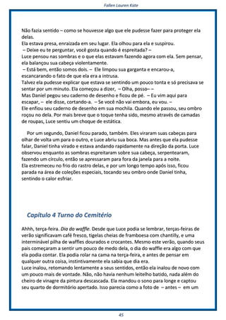FFaalllleenn LLaauurreenn KKaattee
4455
NNããoo ffaazziiaa sseennttiiddoo –– ccoommoo ssee hhoouuvveessssee aallggoo qquuee eellee ppuuddeessssee ffaazzeerr ppaarraa pprrootteeggeerr eellaa
ddeellaass..
EEllaa eessttaavvaa pprreessaa,, eennrraaiizzaaddaa eemm sseeuu lluuggaarr.. EEllaa oollhhoouu ppaarraa eellaa ee ssuussppiirroouu..
–– DDeeiixxee eeuu ttee ppeerrgguunnttaarr,, vvooccêê ggoossttaa qquuaannddoo éé eesspprreeiittaaddaa?? ––
LLuuccee ppeennssoouu nnaass ssoommbbrraass ee oo qquuee eellaass eessttaavvaamm ffaazzeennddoo aaggoorraa ccoomm eellaa.. SSeemm ppeennssaarr,,
eellaa bbaallaannççoouu ssuuaa ccaabbeeççaa vviioolleennttaammeennttee..
–– EEssttáá bbeemm,, eennttããoo ssoommooss ddooiiss.. –– EEllee lliimmppoouu ssuuaa ggaarrggaannttaa ee eennccaarroouu--aa,,
eessccaannccaarraannddoo oo ffaattoo ddee qquuee eellaa eerraa aa iinnttrruussaa..
TTaallvveezz eellaa ppuuddeessssee eexxpplliiccaarr qquuee eessttaavvaa ssee sseennttiinnddoo uumm ppoouuccoo ttoonnttaa ee ssóó pprreecciissaavvaa ssee
sseennttaarr ppoorr uumm mmiinnuuttoo.. EEllaa ccoommeeççoouu aa ddiizzeerr,, –– OOllhhaa,, ppoossssoo–– ––
MMaass DDaanniieell ppeeggoouu sseeuu ccaaddeerrnnoo ddee ddeesseennhhoo ee ffiiccoouu ddee ppéé.. –– EEuu vviimm aaqquuii ppaarraa
eessccaappaarr,, –– eellee ddiissssee,, ccoorrttaannddoo--aa.. –– SSee vvooccêê nnããoo vvaaii eemmbboorraa,, eeuu vvoouu.. ––
EEllee eennffiioouu sseeuu ccaaddeerrnnoo ddee ddeesseennhhoo eemm ssuuaa mmoocchhiillaa.. QQuuaannddoo eellee ppaassssoouu,, sseeuu oommbbrroo
rrooççoouu nnoo ddeellaa.. PPoorr mmaaiiss bbrreevvee qquuee oo ttooqquuee tteennhhaa ssiiddoo,, mmeessmmoo aattrraavvééss ddee ccaammaaddaass
ddee rroouuppaass,, LLuuccee sseennttiiuu uumm cchhooqquuee ddee eessttááttiiccaa..
PPoorr uumm sseegguunnddoo,, DDaanniieell ffiiccoouu ppaarraaddoo,, ttaammbbéémm.. EElleess vviirraarraamm ssuuaass ccaabbeeççaass ppaarraa
oollhhaarr ddee vvoollttaa uumm ppaarraa oo oouuttrroo,, ee LLuuccee aabbrriiuu ssuuaa bbooccaa.. MMaass aanntteess qquuee eellaa ppuuddeessssee
ffaallaarr,, DDaanniieell ttiinnhhaa vviirraaddoo ee eessttaavvaa aannddaannddoo rraappiiddaammeennttee nnaa ddiirreeççããoo ddaa ppoorrttaa.. LLuuccee
oobbsseerrvvoouu eennqquuaannttoo aass ssoommbbrraass eesspprreeiittaarraamm ssoobbrree ssuuaa ccaabbeeççaa,, sseerrppeenntteeaarraamm,,
ffaazzeennddoo uumm ccíírrccuulloo,, eennttããoo ssee aapprreessssaarraamm ppaarraa ffoorraa ddaa jjaanneellaa ppaarraa aa nnooiittee..
EEllaa eessttrreemmeecceeuu nnoo ffrriioo ddoo rraassttrroo ddeellaass,, ee ppoorr uumm lloonnggoo tteemmppoo aappóóss iissssoo,, ffiiccoouu
ppaarraaddaa nnaa áárreeaa ddee ccoolleeççõõeess eessppeecciiaaiiss,, ttooccaannddoo sseeuu oommbbrroo oonnddee DDaanniieell ttiinnhhaa,,
sseennttiinnddoo oo ccaalloorr eessffrriiaarr..
CCaappííttuulloo 44 TTuurrnnoo ddoo CCeemmiittéérriioo
AAhhhhhh,, tteerrççaa--ffeeiirraa.. DDiiaa ddoo wwaaffffllee.. DDeessddee qquuee LLuuccee ppooddiiaa ssee lleemmbbrraarr,, tteerrççaass--ffeeiirraass ddee
vveerrããoo ssiiggnniiffiiccaavvaamm ccaafféé ffrreessccoo,, ttiiggeellaass cchheeiiaass ddee ffrraammbbooeessaa ccoomm cchhaannttiillllyy,, ee uummaa
iinntteerrmmiinnáávveell ppiillhhaa ddee wwaafffflleess ddoouurraaddooss ee ccrrooccaanntteess.. MMeessmmoo eessttee vveerrããoo,, qquuaannddoo sseeuuss
ppaaiiss ccoommeeççaarraamm aa sseennttiirr uumm ppoouuccoo ddee mmeeddoo ddeellaa,, oo ddiiaa ddoo wwaaffffllee eerraa aallggoo ccoomm qquuee
eellaa ppooddiiaa ccoonnttaarr.. EEllaa ppooddiiaa rroollaarr nnaa ccaammaa nnaa tteerrççaa--ffeeiirraa,, ee aanntteess ddee ppeennssaarr eemm
qquuaallqquueerr oouuttrraa ccooiissaa,, iinnssttiinnttiivvaammeennttee eellaa ssaabbiiaa qquuee ddiiaa eerraa..
LLuuccee iinnaalloouu,, rreettoommaannddoo lleennttaammeennttee aa sseeuuss sseennttiiddooss,, eennttããoo eellaa iinnaalloouu ddee nnoovvoo ccoomm
uumm ppoouuccoo mmaaiiss ddee vvoonnttaaddee.. NNããoo,, nnããoo hhaavviiaa nneennhhuumm lleeiitteellhhoo bbaattiiddoo,, nnaaddaa aalléémm ddoo
cchheeiirroo ddee vviinnaaggrree ddaa ppiinnttuurraa ddeessccaassccaaddaa.. EEllaa mmaannddoouu oo ssoonnoo ppaarraa lloonnggee ee ccaappttoouu
sseeuu qquuaarrttoo ddee ddoorrmmiittóórriioo aappeerrttaaddoo.. IIssssoo ppaarreecciiaa ccoommoo aa ffoottoo ddee –– aanntteess –– eemm uumm
 