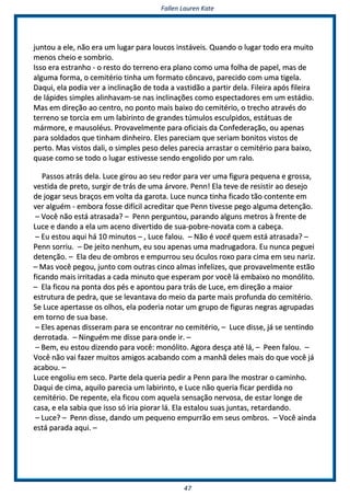 FFaalllleenn LLaauurreenn KKaattee
4477
jjuunnttoouu aa eellee,, nnããoo eerraa uumm lluuggaarr ppaarraa lloouuccooss iinnssttáávveeiiss.. QQuuaannddoo oo lluuggaarr ttooddoo eerraa mmuuiittoo
mmeennooss cchheeiioo ee ssoommbbrriioo..
IIssssoo eerraa eessttrraannhhoo -- oo rreessttoo ddoo tteerrrreennoo eerraa ppllaannoo ccoommoo uummaa ffoollhhaa ddee ppaappeell,, mmaass ddee
aallgguummaa ffoorrmmaa,, oo cceemmiittéérriioo ttiinnhhaa uumm ffoorrmmaattoo ccôônnccaavvoo,, ppaarreecciiddoo ccoomm uummaa ttiiggeellaa..
DDaaqquuii,, eellaa ppooddiiaa vveerr aa iinncclliinnaaççããoo ddee ttooddaa aa vvaassttiiddããoo aa ppaarrttiirr ddeellaa.. FFiilleeiirraa aappóóss ffiilleeiirraa
ddee llááppiiddeess ssiimmpplleess aalliinnhhaavvaamm--ssee nnaass iinncclliinnaaççõõeess ccoommoo eessppeeccttaaddoorreess eemm uumm eessttááddiioo..
MMaass eemm ddiirreeççããoo aaoo cceennttrroo,, nnoo ppoonnttoo mmaaiiss bbaaiixxoo ddoo cceemmiittéérriioo,, oo ttrreecchhoo aattrraavvééss ddoo
tteerrrreennoo ssee ttoorrcciiaa eemm uumm llaabbiirriinnttoo ddee ggrraannddeess ttúúmmuullooss eessccuullppiiddooss,, eessttááttuuaass ddee
mmáárrmmoorree,, ee mmaauussoollééuuss.. PPrroovvaavveellmmeennttee ppaarraa ooffiicciiaaiiss ddaa CCoonnffeeddeerraaççããoo,, oouu aappeennaass
ppaarraa ssoollddaaddooss qquuee ttiinnhhaamm ddiinnhheeiirroo.. EElleess ppaarreecciiaamm qquuee sseerriiaamm bboonniittooss vviissttooss ddee
ppeerrttoo.. MMaass vviissttooss ddaallii,, oo ssiimmpplleess ppeessoo ddeelleess ppaarreecciiaa aarrrraassttaarr oo cceemmiittéérriioo ppaarraa bbaaiixxoo,,
qquuaassee ccoommoo ssee ttooddoo oo lluuggaarr eessttiivveessssee sseennddoo eennggoolliiddoo ppoorr uumm rraalloo..
PPaassssooss aattrrááss ddeellaa.. LLuuccee ggiirroouu aaoo sseeuu rreeddoorr ppaarraa vveerr uummaa ffiigguurraa ppeeqquueennaa ee ggrroossssaa,,
vveessttiiddaa ddee pprreettoo,, ssuurrggiirr ddee ttrrááss ddee uummaa áárrvvoorree.. PPeennnn!! EEllaa tteevvee ddee rreessiissttiirr aaoo ddeesseejjoo
ddee jjooggaarr sseeuuss bbrraaççooss eemm vvoollttaa ddaa ggaarroottaa.. LLuuccee nnuunnccaa ttiinnhhaa ffiiccaaddoo ttããoo ccoonntteennttee eemm
vveerr aallgguuéémm -- eemmbboorraa ffoossssee ddiiffíícciill aaccrreeddiittaarr qquuee PPeennnn ttiivveessssee ppeeggoo aallgguummaa ddeetteennççããoo..
–– VVooccêê nnããoo eessttáá aattrraassaaddaa?? –– PPeennnn ppeerrgguunnttoouu,, ppaarraannddoo aallgguunnss mmeettrrooss àà ffrreennttee ddee
LLuuccee ee ddaannddoo aa eellaa uumm aacceennoo ddiivveerrttiiddoo ddee ssuuaa--ppoobbrree--nnoovvaattaa ccoomm aa ccaabbeeççaa..
–– EEuu eessttoouu aaqquuii hháá 1100 mmiinnuuttooss –– ,, LLuuccee ffaalloouu.. –– NNããoo éé vvooccêê qquueemm eessttáá aattrraassaaddaa?? ––
PPeennnn ssoorrrriiuu.. –– DDee jjeeiittoo nneennhhuumm,, eeuu ssoouu aappeennaass uummaa mmaaddrruuggaaddoorraa.. EEuu nnuunnccaa ppeegguueeii
ddeetteennççããoo.. –– EEllaa ddeeuu ddee oommbbrrooss ee eemmppuurrrroouu sseeuu óóccuullooss rrooxxoo ppaarraa cciimmaa eemm sseeuu nnaarriizz..
–– MMaass vvooccêê ppeeggoouu,, jjuunnttoo ccoomm oouuttrraass cciinnccoo aallmmaass iinnffeelliizzeess,, qquuee pprroovvaavveellmmeennttee eessttããoo
ffiiccaannddoo mmaaiiss iirrrriittaaddaass aa ccaaddaa mmiinnuuttoo qquuee eessppeerraamm ppoorr vvooccêê lláá eemmbbaaiixxoo nnoo mmoonnóólliittoo..
–– EEllaa ffiiccoouu nnaa ppoonnttaa ddooss ppééss ee aappoonnttoouu ppaarraa ttrrááss ddee LLuuccee,, eemm ddiirreeççããoo aa mmaaiioorr
eessttrruuttuurraa ddee ppeeddrraa,, qquuee ssee lleevvaannttaavvaa ddoo mmeeiioo ddaa ppaarrttee mmaaiiss pprrooffuunnddaa ddoo cceemmiittéérriioo..
SSee LLuuccee aappeerrttaassssee ooss oollhhooss,, eellaa ppooddeerriiaa nnoottaarr uumm ggrruuppoo ddee ffiigguurraass nneeggrraass aaggrruuppaaddaass
eemm ttoorrnnoo ddee ssuuaa bbaassee..
–– EElleess aappeennaass ddiisssseerraamm ppaarraa ssee eennccoonnttrraarr nnoo cceemmiittéérriioo,, –– LLuuccee ddiissssee,, jjáá ssee sseennttiinnddoo
ddeerrrroottaaddaa.. –– NNiinngguuéémm mmee ddiissssee ppaarraa oonnddee iirr.. ––
–– BBeemm,, eeuu eessttoouu ddiizzeennddoo ppaarraa vvooccêê:: mmoonnóólliittoo.. AAggoorraa ddeessççaa aattéé lláá,, –– PPeeeenn ffaalloouu.. ––
VVooccêê nnããoo vvaaii ffaazzeerr mmuuiittooss aammiiggooss aaccaabbaannddoo ccoomm aa mmaannhhãã ddeelleess mmaaiiss ddoo qquuee vvooccêê jjáá
aaccaabboouu.. ––
LLuuccee eennggoolliiuu eemm sseeccoo.. PPaarrttee ddeellaa qquueerriiaa ppeeddiirr aa PPeennnn ppaarraa llhhee mmoossttrraarr oo ccaammiinnhhoo..
DDaaqquuii ddee cciimmaa,, aaqquuiilloo ppaarreecciiaa uumm llaabbiirriinnttoo,, ee LLuuccee nnããoo qquueerriiaa ffiiccaarr ppeerrddiiddaa nnoo
cceemmiittéérriioo.. DDee rreeppeennttee,, eellaa ffiiccoouu ccoomm aaqquueellaa sseennssaaççããoo nneerrvvoossaa,, ddee eessttaarr lloonnggee ddee
ccaassaa,, ee eellaa ssaabbiiaa qquuee iissssoo ssóó iirriiaa ppiioorraarr lláá.. EEllaa eessttaalloouu ssuuaass jjuunnttaass,, rreettaarrddaannddoo..
–– LLuuccee?? –– PPeennnn ddiissssee,, ddaannddoo uumm ppeeqquueennoo eemmppuurrrrããoo eemm sseeuuss oommbbrrooss.. –– VVooccêê aaiinnddaa
eessttáá ppaarraaddaa aaqquuii.. ––
 