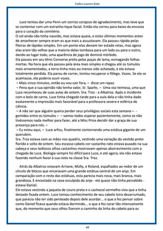 FFaalllleenn LLaauurreenn KKaattee
4488
LLuuccee tteennttoouu ddaarr uummaa PPeennnn uumm ssoorrrriissoo ccoorraajjoossoo ddee aaggrraaddeecciimmeennttoo,, mmaass tteevvee qquuee
ssee ccoonntteennttaarr ccoomm uumm eessttrraannhhoo ttiiqquuee ffaacciiaall.. EEnnttããoo eellaa ccoorrrreeuu ppaarraa bbaaiixxoo ddaa eennccoossttaa
ppaarraa oo ccoorraaççããoo ddoo cceemmiittéérriioo..
OO ssooll aaiinnddaa nnããoo ttiinnhhaa nnaasscciiddoo,, mmaass eessttaavvaa qquuaassee,, ee eesstteess úúllttiimmooss mmoommeennttooss aanntteess
ddee aammaannhheecceerr sseemmpprree eerraamm ooss qquuee mmaaiiss aa aassssuussttaavvaamm.. EEllaa ppaassssoouu rrááppiiddoo ppeellaass
ffiilleeiirraass ddee llááppiiddeess ssiimmpplleess.. EEmm uumm ppoonnttoo eellaass ddeevviiaamm tteerr eessttaaddoo rreettaass,, mmaass aaggoorraa
eellaass eerraamm ttããoo vveellhhaass qquuee aa mmaaiioorriiaa ddeellaass ttoommbbaavvaa ppaarraa uumm llaaddoo oouu ppaarraa oo oouuttrroo,,
ddaannddoo aaoo lluuggaarr ttooddoo,, uummaa aappaarrêênncciiaa ddee jjooggoo ddee ddoommiinnóó mmóórrbbiiddoo..
EEllaa ppaassssoouu eemm sseeuu ttêênniiss CCoonnvveerrssee pprreettoo ppeellaass ppooççaass ddee llaammaa,, eessmmaaggaannddoo ffoollhhaass
mmoorrttaass.. NNaa hhoorraa qquuee eellaa ppaassssoouu ppeellaa áárreeaa mmaaiiss ssiimmpplleess ee cchheeggoouu aattéé ooss ttúúmmuullooss
mmaaiiss oorrnnaammeennttaaddooss,, aa tteerrrraa ttiinnhhaa mmaaiiss oouu mmeennooss ssiiddoo aacchhaattaaddaa,, ee eellaa eessttaavvaa
ttoottaallmmeennttee ppeerrddiiddaa.. EEllaa ppaarroouu ddee ccoorrrreerr,, tteennttoouu rreeccuuppeerraarr oo ffôôlleeggoo.. VVoozzeess.. SSee eellaa ssee
aaccaallmmaassssee,, eellaa ppooddeerriiaa oouuvviirr vvoozzeess..
–– MMaaiiss cciinnccoo mmiinnuuttooss,, eennttããoo eeuu vvoouu ccaaiirr ffoorraa,, –– ddiissssee uumm rraappaazz..
–– PPeennaa qquuee aa ssuuaa ooppiinniiããoo nnããoo tteennhhaa vvaalloorr,, SSrr.. SSppaarrkkss.. –– UUmmaa vvoozz tteeiimmoossaa,, uummaa qquuee
LLuuccee rreeccoonnhheecceeuu ddee ssuuaass aauullaass ddee oonntteemm.. SSrraa.. TTrroozz -- aa AAllbbaattrroozz.. AAppóóss oo iinncciiddeennttee
ccoomm oo bboolloo ddee ccaarrnnee,, LLuuccee ttiinnhhaa cchheeggaaddoo ttaarrddee ppaarraa aa aauullaa ddeellaa ee nnããoo ttiinnhhaa ddaaddoo
eexxaattaammeennttee aa iimmpprreessssããoo mmaaiiss ffaavvoorráávveell ppaarraa aa pprrooffeessssoorraa sseevveerraa ee eessfféérriiccaa ddee
cciiêênncciiaa..
–– AA nnããoo sseerr qquuee aallgguuéémm qquueeiirraa ppeerrddeerr sseeuuss pprriivviillééggiiooss ssoocciiaaiiss eessttaa sseemmaannaa –– --
ggeemmiiddooss eennttrree ooss ttúúmmuullooss –– –– vvaammooss ttooddooss eessppeerraarr ppaacciieenntteemmeennttee,, ccoommoo ssee nnããoo
ttiivvéésssseemmooss nnaaddaa mmeellhhoorr ppaarraa ffaazzeerr,, aattéé aa MMiissss PPrriiccee ddeecciiddiirr ddaarr aa ggrraaççaa ddee ssuuaa
pprreesseennççaa ppaarraa nnóóss.. ––
–– EEuu eessttoouu aaqquuii,, –– LLuuccee aarrffoouu,, ffiinnaallmmeennttee ccoonnttoorrnnaannddoo uummaa eessttááttuuaa ggiiggaannttee ddee uumm
qquueerruubbiimm..
SSrraa.. TTrroozz eessttaavvaa ccoomm aass mmããooss nnooss qquuaaddrriiss,, vveessttiinnddoo uummaa vvaarriiaaççããoo ddoo vveessttiiddoo pprreettoo
fflloorriiddoo ee ssoollttoo ddee oonntteemm.. SSeeuu eessccaassssoo ccaabbeelloo ccoorr ccaassttaannhhoo--rraattoo eessttaavvaa ppuuxxaaddoo nnaa ssuuaa
ccaabbeeççaa ee sseeuuss tteeddiioossooss oollhhooss ccaassttaannhhooss mmoossttrraavvaamm aappeennaass aabboorrrreecciimmeennttoo ccoomm aa
cchheeggaaddaa ddee LLuuccee.. BBiioollooggiiaa sseemmpprree ffooii ddiiffíícciill ppaarraa LLuuccee,, ee aattéé aaggoorraa,, eellaa nnããoo eessttaavvaa
ffaazzeennddoo nneennhhuumm ffaavvoorr àà ssuuaa nnoottaa nnaa ccllaassssee SSrraa.. TTrroozz..
AAttrrááss ddaa AAllbbaattrroozz eessttaavvaamm AArrrriiaannee,, MMoollllyy,, ee RRoollaanndd,, eessppaallhhaaddooss aaoo rreeddoorr ddee uumm
ccíírrccuulloo ddee bbllooccooss qquuee eennccaarraavvaamm uummaa ggrraannddee eessttááttuuaa cceennttrraall ddee uumm aannjjoo.. EEmm
ccoommppaarraaççããoo ccoomm oo rreessttoo ddaass eessttááttuuaass,, eessttaa ppaarreecciiaa mmaaiiss nnoovvaa,, mmaaiiss bbrraannccaa,, mmaaiiss
ggrraannddiioossaa.. EE eennccoossttaaddoo nnaa ccooxxaa eessccuullppiiddaa ddoo aannjjoo -- eellaa qquuaassee nnããoo ttiinnhhaa ppeerrcceebbiiddoo --
eessttaavvaa DDaanniieell..
EEllee eessttaavvaa vveessttiinnddoo aa jjaaqquueettaa ddee ccoouurroo pprreettaa ee oo ccaacchheeccooll vveerrmmeellhhoo vviivvoo qquuee aa ttiinnhhaa
ddeeiixxaaddoo ffiixxaaddaa oonntteemm.. LLuuccee ttoommoouu ccoonnhheecciimmeennttoo ddee sseeuu ccaabbeelloo llooiirroo ddeessaarrrruummaaddoo,,
qquuee ppaarreecciiaa nnããoo tteerr ssiiddoo ppeenntteeaaddoo ddeeppooiiss ddeellee aaccoorrddaarr...... oo qquuee aa ffeezz ppeennssaarr ssoobbrree
ccoommoo DDaanniieell ffiiccaavvaa qquuaannddoo eessttaavvaa ddoorrmmiinnddoo...... oo qquuee aa ffeezz ccoorraarr ttããoo iinntteennssaammeennttee
qquuee,, ddoo mmoommeennttoo qquuee sseeuuss oollhhooss ffiizzeerraamm oo ccaammiinnhhoo ddaa lliinnhhaa ddoo ccaabbeelloo ppaarraa ooss
 