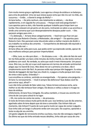 FFaalllleenn LLaauurreenn KKaattee
5511
CCoomm mmuuiittoo mmeennooss ggrraaççaa ee aaggiilliiddaaddee,, LLuuccee aaggaarrrroouu oo bbrraaççoo ddaa eessttááttuuaa ee ssee bbaallaannççoouu
ppaarraa cciimmaa ddoo ppeeddeessttaall.. UUmmaa vveezz qquuee eessttaavvaa qquuaassee cceerrttaa qquuee nnããoo iirriiaa ccaaiirr nnoo cchhããoo,, eellaa
ssuussssuurrrroouu:: –– EEnnttããoo...... oo DDaanniieell éé aammiiggoo ddaa MMoollllyy?? ––
AArrrriiaannee bbuuffoouu.. –– DDee jjeeiittoo nneennhhuumm,, eelleess ttoottaallmmeennttee ssee ooddeeiiaamm,, –– eellaa ddiissssee
rraappiiddaammeennttee,, ee eemm sseegguuiiddaa ffeezz uummaa ppaauussaa.. –– PPoorrqquuee vvooccêê eessttáá ppeerrgguunnttaannddoo?? ––
LLuuccee aappoonnttoouu ppaarraa ooss ddooiiss,, nnããoo ffaazzeennddoo qquuaallqquueerr ttrraabbaallhhoo ppaarraa lliimmppaarr bbeemm ssuuaa
ttuummbbaa.. EElleess eessttaavvaamm eemm ppéé ppeerrttoo uumm ddoo oouuttrroo,, iinncclliinnaannddoo--ssee ssoobbrree aa ssuuaa aanncciinnhhooss ee
tteennddoo uummaa ccoonnvveerrssaa qquuee LLuuccee ddeesseessppeerraaddaammeennttee ddeesseejjaavvaa ppooddeerr oouuvviirr.. –– EElleess
ppaarreecceemm aammiiggooss ppaarraa mmiimm.. ––
–– ÉÉ aa ddeetteennççããoo,, –– AArrrriiaannee ddiissssee ccaatteeggoorriiccaammeennttee.. –– VVooccêê tteemm qquuee ffiiccaarr eemm ppaarr..
VVooccêê aacchhaa qquuee RRoollaanndd ee CChheesstteerr,, oo MMoolleessttaaddoorr,, ssããoo aammiiggooss?? –– EEllaa aappoonnttoouu ppaarraa
RRoollaanndd ee CCaamm.. EElleess ppaarreecciiaamm eessttaarr ddiissccuuttiinnddoo ssoobbrree aa mmeellhhoorr mmaanneeiirraa ddee ddiivviiddiirr oo
sseeuu ttrraabbaallhhoo nnaa eessttááttuuaa ddooss aammaanntteess.. –– CCoommppaannhheeiirrooss ddee ddeetteennççããoo nnããoo eeqquuiivvaallee aa
aammiiggooss nnaa vviiddaa rreeaall.. ––
AArrrriiaannee oollhhoouu ddee vvoollttaa ppaarraa LLuuccee,, qquuee ppooddiiaa sseennttiirr ssuuaa eexxpprreessssããoo ccaaiinnddoo,, aappeessaarr ddee
sseeuuss mmeellhhoorreess eessffoorrççooss ppaarraa ppaarreecceerr iimmppeerrttuurrbbáávveell..
–– OOllhhaa,, LLuuccee,, eeuu nnããoo qquuiiss ddiizzeerr...... –– EEllaa ddiissssiippoouu aa vvoozz.. –– OOkk,, aalléémm ddoo ffaattoo ddee vvooccêê
tteerr mmee ffeeiittoo ppeerrddeerr uunnss bboonnss vviinnttee mmiinnuuttooss ddaa mmiinnhhaa mmaannhhãã,, eeuu nnããoo tteennhhoo nneennhhuumm
pprroobblleemmaa ccoomm vvooccêê.. NNaa vveerrddaaddee,, eeuu aacchhoo qquuee vvooccêê éé mmeeiioo iinntteerreessssaannttee.. UUmm ppoouuccoo
nnoovvaa.. DDiittoo iissssoo,, eeuu nnããoo sseeii oo qquuee vvooccêê eessppeerraavvaa eemm tteerrmmooss ddee aammiizzaaddee sseennttiimmeennttaall--
ppiieeggaass aaqquuii nnoo SSwwoorrdd && CCrroossss.. MMaass ddeeiixxee--mmee sseerr aa pprriimmeeiirraa aa ttee ddiizzeerr,, nnããoo éé
ssiimmpplleessmmeennttee aassssiimm ttããoo ffáácciill.. AAss ppeessssooaass eessttããoo aaqquuii ppoorrqquuee ttêêmm bbaaggaaggeemm.. EEuu eessttoouu
ffaallaannddoo ddee bbaaggaaggeemm ddoo ttiippoo ffaaççaa--sseeuu--cchheecckk--iinn,, ee--ppaagguuee--aa--mmuullttaa--ppoorrqquuee--tteemm--mmaaiiss--
ddee--vviinnttee--ee--ddooiiss--qquuiillooss.. EEnntteennddeeuu?? ––
LLuuccee eennccoollhheeuu ooss oommbbrrooss,, sseennttiinnddoo--ssee eennvveerrggoonnhhaaddaa.. –– FFooii aappeennaass uummaa ppeerrgguunnttaa.. ––
AArrrriiaannee rriiuu nneerrvvoossaammeennttee.. –– VVooccêê éé sseemmpprree ttããoo ddeeffeennssiivvaa?? QQuuee ddiiaabbooss vvooccêê ffeezz
ppaarraa eennttrraarr aaqquuii,, aaffiinnaall?? ––
LLuuccee nnããoo ttiinnhhaa vvoonnttaaddee ddee ffaallaarr ssoobbrree iissssoo.. TTaallvveezz AArrrriiaannee eessttiivveessssee cceerrttaa,, sseerriiaa
mmeellhhoorr ssee eellaa nnããoo tteennttaassssee ffaazzeerr aammiiggooss.. EEllaa ddeesscceeuu ee vvoollttoouu aa aattaaccaarr oo mmuussggoo nnaa
bbaassee ddaa eessttááttuuaa..
IInnffeelliizzmmeennttee,, AArrrriiaannee ffiiccoouu iinnttrriiggaaddaa.. EEllaa ssaallttoouu ttaammbbéémm,, ee ttrroouuxxee sseeuu aanncciinnhhoo eemm
cciimmaa ddoo ddee LLuuccee ppaarraa ccoollooccáá--lloo nnoo lluuggaarr..
–– OOhh,, mmee ccoonnttaa mmee ccoonnttaa mmee ccoonnttaa,, –– eellaa pprroovvooccoouu..
OO rroossttoo ddee AArrrriiaannee eessttaavvaa mmuuiittoo ppeerrttoo ddoo ddee LLuuccee.. IIssssoo lleemmbbrroouu LLuuccee ddoo ddiiaa aanntteerriioorr,,
aaggaacchhaaddaa ssoobbrree AArrrriiaannee ddeeppooiiss qquuee eellaa tteevvee aa ccoonnvvuullssããoo.. EEllaass ttiinnhhaamm ttiiddoo uumm
mmoommeennttoo,, nnããoo ttiinnhhaamm?? EE ppaarrttee ddee LLuuccee qquueerriiaa mmuuiittoo sseerr ccaappaazz ddee ccoonnttaarr àà aallgguuéémm..
EEssssee ttiinnhhaa ssiiddoo uumm lloonnggoo ee ssuuffooccaannttee vveerrããoo ccoomm sseeuuss ppaaiiss.. EEllaa ssuussppiirroouu,, aappooiiaannddoo aa
tteessttaa nnaa aallççaa ddee sseeuu aanncciinnhhoo..
UUmm ggoossttoo ssaallggaaddoo ddee nneerrvvoossiissmmoo eenncchheeuu ssuuaa bbooccaa,, mmaass eellaa nnããoo ccoonnsseegguuiiuu eennggoollii--lloo..
DDaa úúllttiimmaa vveezz qquuee eellaa ttiinnhhaa eennttrraaddoo nneesssseess ddeettaallhheess,, ttiinnhhaa ssiiddoo ppoorr ccaauussaa ddee uummaa
 