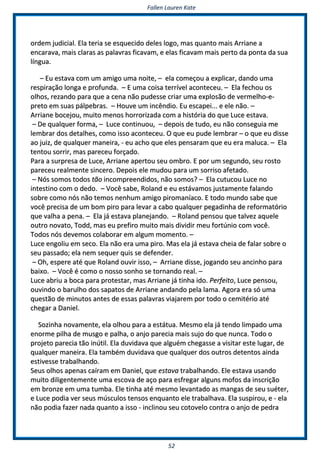 FFaalllleenn LLaauurreenn KKaattee
5522
oorrddeemm jjuuddiicciiaall.. EEllaa tteerriiaa ssee eessqquueecciiddoo ddeelleess llooggoo,, mmaass qquuaannttoo mmaaiiss AArrrriiaannee aa
eennccaarraavvaa,, mmaaiiss ccllaarraass aass ppaallaavvrraass ffiiccaavvaamm,, ee eellaass ffiiccaavvaamm mmaaiiss ppeerrttoo ddaa ppoonnttaa ddaa ssuuaa
llíínngguuaa..
–– EEuu eessttaavvaa ccoomm uumm aammiiggoo uummaa nnooiittee,, –– eellaa ccoommeeççoouu aa eexxpplliiccaarr,, ddaannddoo uummaa
rreessppiirraaççããoo lloonnggaa ee pprrooffuunnddaa.. –– EE uummaa ccooiissaa tteerrrríívveell aaccoonntteecceeuu.. –– EEllaa ffeecchhoouu ooss
oollhhooss,, rreezzaannddoo ppaarraa qquuee aa cceennaa nnããoo ppuuddeessssee ccrriiaarr uummaa eexxpplloossããoo ddee vveerrmmeellhhoo--ee--
pprreettoo eemm ssuuaass ppáállppeebbrraass.. –– HHoouuvvee uumm iinnccêênnddiioo.. EEuu eessccaappeeii...... ee eellee nnããoo.. ––
AArrrriiaannee bboocceejjoouu,, mmuuiittoo mmeennooss hhoorrrroorriizzaaddaa ccoomm aa hhiissttóórriiaa ddoo qquuee LLuuccee eessttaavvaa..
–– DDee qquuaallqquueerr ffoorrmmaa,, –– LLuuccee ccoonnttiinnuuoouu,, –– ddeeppooiiss ddee ttuuddoo,, eeuu nnããoo ccoonnsseegguuiiaa mmee
lleemmbbrraarr ddooss ddeettaallhheess,, ccoommoo iissssoo aaccoonntteecceeuu.. OO qquuee eeuu ppuuddee lleemmbbrraarr –– oo qquuee eeuu ddiissssee
aaoo jjuuiizz,, ddee qquuaallqquueerr mmaanneeiirraa,, -- eeuu aacchhoo qquuee eelleess ppeennssaarraamm qquuee eeuu eerraa mmaalluuccaa.. –– EEllaa
tteennttoouu ssoorrrriirr,, mmaass ppaarreecceeuu ffoorrççaaddoo..
PPaarraa aa ssuurrpprreessaa ddee LLuuccee,, AArrrriiaannee aappeerrttoouu sseeuu oommbbrroo.. EE ppoorr uumm sseegguunnddoo,, sseeuu rroossttoo
ppaarreecceeuu rreeaallmmeennttee ssiinncceerroo.. DDeeppooiiss eellee mmuuddoouu ppaarraa uumm ssoorrrriissoo aaffeettaaddoo..
–– NNóóss ssoommooss ttooddooss ttããoo iinnccoommpprreeeennddiiddooss,, nnããoo ssoommooss?? –– EEllaa ccuuttuuccoouu LLuuccee nnoo
iinntteessttiinnoo ccoomm oo ddeeddoo.. –– VVooccêê ssaabbee,, RRoollaanndd ee eeuu eessttáávvaammooss jjuussttaammeennttee ffaallaannddoo
ssoobbrree ccoommoo nnóóss nnããoo tteemmooss nneennhhuumm aammiiggoo ppiirroommaannííaaccoo.. EE ttooddoo mmuunnddoo ssaabbee qquuee
vvooccêê pprreecciissaa ddee uumm bboomm ppiirroo ppaarraa lleevvaarr aa ccaabboo qquuaallqquueerr ppeeggaaddiinnhhaa ddee rreeffoorrmmaattóórriioo
qquuee vvaallhhaa aa ppeennaa.. –– EEllaa jjáá eessttaavvaa ppllaanneejjaannddoo.. –– RRoollaanndd ppeennssoouu qquuee ttaallvveezz aaqquueellee
oouuttrroo nnoovvaattoo,, TToodddd,, mmaass eeuu pprreeffiirroo mmuuiittoo mmaaiiss ddiivviiddiirr mmeeuu ffoorrttúúnniioo ccoomm vvooccêê..
TTooddooss nnóóss ddeevveemmooss ccoollaabboorraarr eemm aallgguumm mmoommeennttoo.. ––
LLuuccee eennggoolliiuu eemm sseeccoo.. EEllaa nnããoo eerraa uummaa ppiirroo.. MMaass eellaa jjáá eessttaavvaa cchheeiiaa ddee ffaallaarr ssoobbrree oo
sseeuu ppaassssaaddoo;; eellaa nneemm sseeqquueerr qquuiiss ssee ddeeffeennddeerr..
–– OOhh,, eessppeerree aattéé qquuee RRoollaanndd oouuvviirr iissssoo,, –– AArrrriiaannee ddiissssee,, jjooggaannddoo sseeuu aanncciinnhhoo ppaarraa
bbaaiixxoo.. –– VVooccêê éé ccoommoo oo nnoossssoo ssoonnhhoo ssee ttoorrnnaannddoo rreeaall.. ––
LLuuccee aabbrriiuu aa bbooccaa ppaarraa pprrootteessttaarr,, mmaass AArrrriiaannee jjáá ttiinnhhaa iiddoo.. PPeerrffeeiittoo,, LLuuccee ppeennssoouu,,
oouuvviinnddoo oo bbaarruullhhoo ddooss ssaappaattooss ddee AArrrriiaannee aannddaannddoo ppeellaa llaammaa.. AAggoorraa eerraa ssóó uummaa
qquueessttããoo ddee mmiinnuuttooss aanntteess ddee eessssaass ppaallaavvrraass vviiaajjaarreemm ppoorr ttooddoo oo cceemmiittéérriioo aattéé
cchheeggaarr aa DDaanniieell..
SSoozziinnhhaa nnoovvaammeennttee,, eellaa oollhhoouu ppaarraa aa eessttááttuuaa.. MMeessmmoo eellaa jjáá tteennddoo lliimmppaaddoo uummaa
eennoorrmmee ppiillhhaa ddee mmuussggoo ee ppaallhhaa,, oo aannjjoo ppaarreecciiaa mmaaiiss ssuujjoo ddoo qquuee nnuunnccaa.. TTooddoo oo
pprroojjeettoo ppaarreecciiaa ttããoo iinnúúttiill.. EEllaa dduuvviiddaavvaa qquuee aallgguuéémm cchheeggaassssee aa vviissiittaarr eessttee lluuggaarr,, ddee
qquuaallqquueerr mmaanneeiirraa.. EEllaa ttaammbbéémm dduuvviiddaavvaa qquuee qquuaallqquueerr ddooss oouuttrrooss ddeetteennttooss aaiinnddaa
eessttiivveessssee ttrraabbaallhhaannddoo..
SSeeuuss oollhhooss aappeennaass ccaaíírraamm eemm DDaanniieell,, qquuee eessttaavvaa ttrraabbaallhhaannddoo.. EEllee eessttaavvaa uussaannddoo
mmuuiittoo ddiilliiggeenntteemmeennttee uummaa eessccoovvaa ddee aaççoo ppaarraa eessffrreeggaarr aallgguunnss mmooffooss ddaa iinnssccrriiççããoo
eemm bbrroonnzzee eemm uummaa ttuummbbaa.. EEllee ttiinnhhaa aattéé mmeessmmoo lleevvaannttaaddoo aass mmaannggaass ddee sseeuu ssuuéétteerr,,
ee LLuuccee ppooddiiaa vveerr sseeuuss mmúússccuullooss tteennssooss eennqquuaannttoo eellee ttrraabbaallhhaavvaa.. EEllaa ssuussppiirroouu,, ee -- eellaa
nnããoo ppooddiiaa ffaazzeerr nnaaddaa qquuaannttoo aa iissssoo -- iinncclliinnoouu sseeuu ccoottoovveelloo ccoonnttrraa oo aannjjoo ddee ppeeddrraa
 