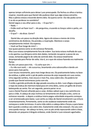 FFaalllleenn LLaauurreenn KKaattee
5544
aappeennaass tteemmppoo ssuuffiicciieennttee ppaarraa ddeeiixxaarr LLuuccee pprreeooccuuppaaddaa.. EEllaa ffeecchhoouu ooss oollhhooss ee tteennttoouu
rreessppiirraarr,, rreezzaannddoo ppaarraa qquuee DDaanniieell nnããoo ppuuddeessssee ddiizzeerr qquuee aallggoo eessttaavvaa eessttrraannhhoo..
MMaass oo ppâânniiccoo eessttaavvaa ccrreesscceennddoo ddeennttrroo ddeellaa.. EEllaa qquueerriiaa ccoorrrreerr.. EEllaa nnããoo ppooddiiaa ccoorrrreerr..
EE ssee eellaa ssee ppeerrddeessssee nnoo cceemmiittéérriioo??
DDaanniieell sseegguuiiuu oo sseeuu oollhhaarr ppaarraa oo ccééuu.. –– OO qquuee ffooii?? ––
–– NNaaddaa.. ––
–– EEnnttããoo vvooccêê vvaaii ffaazzeerr iissssoo?? –– eellee ppeerrgguunnttoouu,, ccrruuzzaannddoo ooss bbrraaççooss ssoobbrree oo ppeeiittoo,, uumm
ddeessaaffiioo..
–– OO qquuee?? –– eellaa ddiissssee.. CCoorrrreerr??
DDaanniieell ddeeuu uumm ppaassssoo nnaa ddiirreeççããoo ddeellaa.. AAggoorraa eellee eessttaavvaa aa mmeennooss ddee ttrriinnttaa
cceennttíímmeettrrooss ddee ddiissttâânncciiaa.. EEllaa pprreennddeeuu aa rreessppiirraaççããoo.. MMaanntteevvee oo ccoorrppoo
ccoommpplleettaammeennttee iimmóóvveell.. EEllaa eessppeerroouu..
–– VVooccêê vvaaii ffiiccaarr lloonnggee ddee mmiimm?? ––
IIssssoo qquuaassee ppaarreecciiaa ccoommoo ssee eellee eessttiivveessssee fflleerrttaannddoo..
MMaass LLuuccee eessttaavvaa ccoommpplleettaammeennttee ffoorraa ddee oorrddeemm.. SSuuaa tteessttaa eessttaavvaa mmoollhhaaddaa ddee ssuuoorr,,
ee eellaa aappeerrttoouu ssuuaa ttêêmmppoorraa eennttrree ddooiiss ddeeddooss,, tteennttaannddoo rreeccuuppeerraarr aa ppoossssee ddee sseeuu
ccoorrppoo,, tteennttaannddoo ppeeggáá--lloo ddee vvoollttaa ddoo ccoonnttrroollee ddeellee.. EEllaa eessttaavvaa ttoottaallmmeennttee
ddeesspprreeppaarraaddaa ppaarraa fflleerrttaarr ddee vvoollttaa.. IIssttoo éé,, ssee oo qquuee eellee eessttaavvaa ffaazzeennddoo eerraa rreeaallmmeennttee
fflleerrttaarr..
EEllaa ddeeuu uumm ppaassssoo ppaarraa ttrrááss.. –– EEuu aacchhoo qquuee ssiimm.. ––
–– EEuu nnããoo oouuvvii vvooccêê,, –– eellee ssuussssuurrrroouu,, lleevvaannttaannddoo uummaa ssoobbrraanncceellhhaa ee ddaannddoo uumm
ppaassssoo ppaarraa mmaaiiss ppeerrttoo..
LLuuccee rreeccuuoouu nnoovvaammeennttee,, ppaarraa mmaaiiss lloonnggee ddeessssaa vveezz.. EEllaa pprraattiiccaammeennttee bbaatteeuu nnaa bbaassee
ddaa eessttááttuuaa,, ee ppôôddee sseennttiirr oo ppéé ddee ppeeddrraa aarreennoossaa ddoo aannjjoo rraassppaannddoo eemm ssuuaass ccoossttaass..
UUmmaa sseegguunnddaa ssoommbbrraa,, mmaaiiss eessccuurraa ee mmaaiiss ffrriiaa,, vvoooouu ssoobbrree eelleess.. EEllaa ppooddeerriiaa tteerr
jjuurraaddoo qquuee DDaanniieell eessttrreemmeecceeuu jjuunnttoo ccoomm eellaa..
EE eennttããoo oo ggeemmiiddoo pprrooffuunnddoo ddee aallggoo ppeessaaddoo aassssuussttoouu ooss ddooiiss.. LLuuccee ooffeeggoouu eennqquuaannttoo
oo ttooppoo ddaa eessttááttuuaa ddee mmáárrmmoorree bbaallaannççaavvaa eemm cciimmaa ddeelleess,, ccoommoo uumm ggaallhhoo ddee áárrvvoorree
bbaallaannççaannddoo aaoo vveennttoo.. PPoorr uumm sseegguunnddoo,, ppaarreecciiaa ppaaiirraarr nnoo aarr..
LLuuccee ee DDaanniieell ffiiccaarraamm oollhhaannddoo ppaarraa oo aannjjoo.. AAmmbbooss ssaabbiiaamm qquuee oo sseeuu ccaammiinnhhoo eerraa
ppaarraa oo cchhããoo.. AA ccaabbeeççaa ddoo aannjjoo iinncclliinnoouu--ssee lleennttaammeennttee eemm ddiirreeççããoo aa eelleess,, ccoommoo ssee
eessttiivveessssee rreezzaannddoo -- ee ddeeppooiiss aa eessttááttuuaa iinntteeiirraa ppeeggoouu vveelloocciiddaaddee eennqquuaannttoo ccoommeeççoouu
aa sseerr aarrrreemmeessssaaddaa ppaarraa bbaaiixxoo.. LLuuccee sseennttiiuu aass mmããooss ddee DDaanniieell eennvvoollvveerreemm ssuuaa cciinnttuurraa
iinnssttaannttaanneeaammeennttee,, ffiirrmmeemmeennttee,, ccoommoo ssee eellee ssoouubbeessssee eexxaattaammeennttee oonnddee eellaa
ccoommeeççaavvaa ee oonnddee tteerrmmiinnaavvaa.. AA oouuttrraa mmããoo ccoobbrriiuu aa ccaabbeeççaa ddeellaa ee ffoorrççoouu--aa ppaarraa bbaaiixxoo
bbeemm qquuaannddoo aa eessttááttuuaa ccaaiiuu ssoobbrree eelleess.. EExxaattaammeennttee oonnddee eelleess eessttaavvaamm.. EEllaa ccaaiiuu ccoomm
uummaa qquueeddaa mmaacciiççaa -- ddee ccaabbeeççaa nnaa llaammaa,, ccoomm ooss ppééss aaiinnddaa rreeppoouussaannddoo ssoobbrree aa bbaassee,,
ddeeiixxaannddoo uumm ppeeqquueennoo ttrriiâânngguulloo eemmbbaaiixxoo,, oonnddee DDaanniieell ee LLuuccee eessttaavvaamm aaggaacchhaaddooss..
 