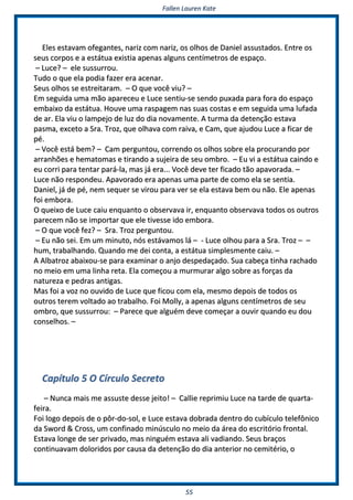 FFaalllleenn LLaauurreenn KKaattee
5555
EElleess eessttaavvaamm ooffeeggaanntteess,, nnaarriizz ccoomm nnaarriizz,, ooss oollhhooss ddee DDaanniieell aassssuussttaaddooss.. EEnnttrree ooss
sseeuuss ccoorrppooss ee aa eessttááttuuaa eexxiissttiiaa aappeennaass aallgguunnss cceennttíímmeettrrooss ddee eessppaaççoo..
–– LLuuccee?? –– eellee ssuussssuurrrroouu..
TTuuddoo oo qquuee eellaa ppooddiiaa ffaazzeerr eerraa aacceennaarr..
SSeeuuss oollhhooss ssee eessttrreeiittaarraamm.. –– OO qquuee vvooccêê vviiuu?? ––
EEmm sseegguuiiddaa uummaa mmããoo aappaarreecceeuu ee LLuuccee sseennttiiuu--ssee sseennddoo ppuuxxaaddaa ppaarraa ffoorraa ddoo eessppaaççoo
eemmbbaaiixxoo ddaa eessttááttuuaa.. HHoouuvvee uummaa rraassppaaggeemm nnaass ssuuaass ccoossttaass ee eemm sseegguuiiddaa uummaa lluuffaaddaa
ddee aarr.. EEllaa vviiuu oo llaammppeejjoo ddee lluuzz ddoo ddiiaa nnoovvaammeennttee.. AA ttuurrmmaa ddaa ddeetteennççããoo eessttaavvaa
ppaassmmaa,, eexxcceettoo aa SSrraa.. TTrroozz,, qquuee oollhhaavvaa ccoomm rraaiivvaa,, ee CCaamm,, qquuee aajjuuddoouu LLuuccee aa ffiiccaarr ddee
ppéé..
–– VVooccêê eessttáá bbeemm?? –– CCaamm ppeerrgguunnttoouu,, ccoorrrreennddoo ooss oollhhooss ssoobbrree eellaa pprrooccuurraannddoo ppoorr
aarrrraannhhõõeess ee hheemmaattoommaass ee ttiirraannddoo aa ssuujjeeiirraa ddee sseeuu oommbbrroo.. –– EEuu vvii aa eessttááttuuaa ccaaiinnddoo ee
eeuu ccoorrrrii ppaarraa tteennttaarr ppaarráá--llaa,, mmaass jjáá eerraa...... VVooccêê ddeevvee tteerr ffiiccaaddoo ttããoo aappaavvoorraaddaa.. ––
LLuuccee nnããoo rreessppoonnddeeuu.. AAppaavvoorraaddoo eerraa aappeennaass uummaa ppaarrttee ddee ccoommoo eellaa ssee sseennttiiaa..
DDaanniieell,, jjáá ddee ppéé,, nneemm sseeqquueerr ssee vviirroouu ppaarraa vveerr ssee eellaa eessttaavvaa bbeemm oouu nnããoo.. EEllee aappeennaass
ffooii eemmbboorraa..
OO qquueeiixxoo ddee LLuuccee ccaaiiuu eennqquuaannttoo oo oobbsseerrvvaavvaa iirr,, eennqquuaannttoo oobbsseerrvvaavvaa ttooddooss ooss oouuttrrooss
ppaarreecceemm nnããoo ssee iimmppoorrttaarr qquuee eellee ttiivveessssee iiddoo eemmbboorraa..
–– OO qquuee vvooccêê ffeezz?? –– SSrraa.. TTrroozz ppeerrgguunnttoouu..
–– EEuu nnããoo sseeii.. EEmm uumm mmiinnuuttoo,, nnóóss eessttáávvaammooss lláá –– -- LLuuccee oollhhoouu ppaarraa aa SSrraa.. TTrroozz –– ––
hhuumm,, ttrraabbaallhhaannddoo.. QQuuaannddoo mmee ddeeii ccoonnttaa,, aa eessttááttuuaa ssiimmpplleessmmeennttee ccaaiiuu.. ––
AA AAllbbaattrroozz aabbaaiixxoouu--ssee ppaarraa eexxaammiinnaarr oo aannjjoo ddeessppeeddaaççaaddoo.. SSuuaa ccaabbeeççaa ttiinnhhaa rraacchhaaddoo
nnoo mmeeiioo eemm uummaa lliinnhhaa rreettaa.. EEllaa ccoommeeççoouu aa mmuurrmmuurraarr aallggoo ssoobbrree aass ffoorrççaass ddaa
nnaattuurreezzaa ee ppeeddrraass aannttiiggaass..
MMaass ffooii aa vvoozz nnoo oouuvviiddoo ddee LLuuccee qquuee ffiiccoouu ccoomm eellaa,, mmeessmmoo ddeeppooiiss ddee ttooddooss ooss
oouuttrrooss tteerreemm vvoollttaaddoo aaoo ttrraabbaallhhoo.. FFooii MMoollllyy,, aa aappeennaass aallgguunnss cceennttíímmeettrrooss ddee sseeuu
oommbbrroo,, qquuee ssuussssuurrrroouu:: –– PPaarreeccee qquuee aallgguuéémm ddeevvee ccoommeeççaarr aa oouuvviirr qquuaannddoo eeuu ddoouu
ccoonnsseellhhooss.. ––
CCaappííttuulloo 55 OO CCíírrccuulloo SSeeccrreettoo
–– NNuunnccaa mmaaiiss mmee aassssuussttee ddeessssee jjeeiittoo!! –– CCaalllliiee rreepprriimmiiuu LLuuccee nnaa ttaarrddee ddee qquuaarrttaa--
ffeeiirraa..
FFooii llooggoo ddeeppooiiss ddee oo ppôôrr--ddoo--ssooll,, ee LLuuccee eessttaavvaa ddoobbrraaddaa ddeennttrroo ddoo ccuubbííccuulloo tteelleeffôônniiccoo
ddaa SSwwoorrdd && CCrroossss,, uumm ccoonnffiinnaaddoo mmiinnúússccuulloo nnoo mmeeiioo ddaa áárreeaa ddoo eessccrriittóórriioo ffrroonnttaall..
EEssttaavvaa lloonnggee ddee sseerr pprriivvaaddoo,, mmaass nniinngguuéémm eessttaavvaa aallii vvaaddiiaannddoo.. SSeeuuss bbrraaççooss
ccoonnttiinnuuaavvaamm ddoolloorriiddooss ppoorr ccaauussaa ddaa ddeetteennççããoo ddoo ddiiaa aanntteerriioorr nnoo cceemmiittéérriioo,, oo
 