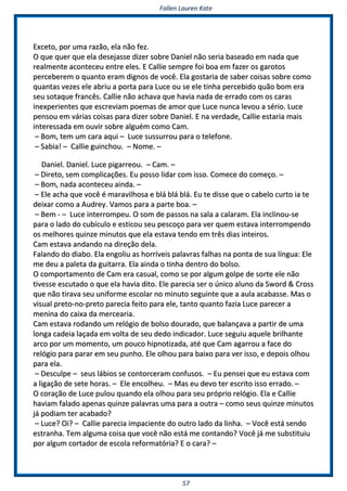 FFaalllleenn LLaauurreenn KKaattee
5577
EExxcceettoo,, ppoorr uummaa rraazzããoo,, eellaa nnããoo ffeezz..
OO qquuee qquueerr qquuee eellaa ddeesseejjaassssee ddiizzeerr ssoobbrree DDaanniieell nnããoo sseerriiaa bbaasseeaaddoo eemm nnaaddaa qquuee
rreeaallmmeennttee aaccoonntteecceeuu eennttrree eelleess.. EE CCaalllliiee sseemmpprree ffooii bbooaa eemm ffaazzeerr ooss ggaarroottooss
ppeerrcceebbeerreemm oo qquuaannttoo eerraamm ddiiggnnooss ddee vvooccêê.. EEllaa ggoossttaarriiaa ddee ssaabbeerr ccooiissaass ssoobbrree ccoommoo
qquuaannttaass vveezzeess eellee aabbrriiuu aa ppoorrttaa ppaarraa LLuuccee oouu ssee eellee ttiinnhhaa ppeerrcceebbiiddoo qquuããoo bboomm eerraa
sseeuu ssoottaaqquuee ffrraannccêêss.. CCaalllliiee nnããoo aacchhaavvaa qquuee hhaavviiaa nnaaddaa ddee eerrrraaddoo ccoomm ooss ccaarraass
iinneexxppeerriieenntteess qquuee eessccrreevviiaamm ppooeemmaass ddee aammoorr qquuee LLuuccee nnuunnccaa lleevvoouu aa sséérriioo.. LLuuccee
ppeennssoouu eemm vváárriiaass ccooiissaass ppaarraa ddiizzeerr ssoobbrree DDaanniieell.. EE nnaa vveerrddaaddee,, CCaalllliiee eessttaarriiaa mmaaiiss
iinntteerreessssaaddaa eemm oouuvviirr ssoobbrree aallgguuéémm ccoommoo CCaamm..
–– BBoomm,, tteemm uumm ccaarraa aaqquuii –– LLuuccee ssuussssuurrrroouu ppaarraa oo tteelleeffoonnee..
–– SSaabbiiaa!! –– CCaalllliiee gguuiinncchhoouu.. –– NNoommee.. ––
DDaanniieell.. DDaanniieell.. LLuuccee ppiiggaarrrreeoouu.. –– CCaamm.. ––
–– DDiirreettoo,, sseemm ccoommpplliiccaaççõõeess.. EEuu ppoossssoo lliiddaarr ccoomm iissssoo.. CCoommeeccee ddoo ccoommeeççoo.. ––
–– BBoomm,, nnaaddaa aaccoonntteecceeuu aaiinnddaa.. ––
–– EEllee aacchhaa qquuee vvooccêê éé mmaarraavviillhhoossaa ee bblláá bblláá bblláá.. EEuu ttee ddiissssee qquuee oo ccaabbeelloo ccuurrttoo iiaa ttee
ddeeiixxaarr ccoommoo aa AAuuddrreeyy.. VVaammooss ppaarraa aa ppaarrttee bbooaa.. ––
–– BBeemm -- –– LLuuccee iinntteerrrroommppeeuu.. OO ssoomm ddee ppaassssooss nnaa ssaallaa aa ccaallaarraamm.. EEllaa iinncclliinnoouu--ssee
ppaarraa oo llaaddoo ddoo ccuubbííccuulloo ee eessttiiccoouu sseeuu ppeessccooççoo ppaarraa vveerr qquueemm eessttaavvaa iinntteerrrroommppeennddoo
ooss mmeellhhoorreess qquuiinnzzee mmiinnuuttooss qquuee eellaa eessttaavvaa tteennddoo eemm ttrrêêss ddiiaass iinntteeiirrooss..
CCaamm eessttaavvaa aannddaannddoo nnaa ddiirreeççããoo ddeellaa..
FFaallaannddoo ddoo ddiiaabboo.. EEllaa eennggoolliiuu aass hhoorrrríívveeiiss ppaallaavvrraass ffaallhhaass nnaa ppoonnttaa ddee ssuuaa llíínngguuaa:: EEllee
mmee ddeeuu aa ppaalleettaa ddaa gguuiittaarrrraa.. EEllaa aaiinnddaa oo ttiinnhhaa ddeennttrroo ddoo bboollssoo..
OO ccoommppoorrttaammeennttoo ddee CCaamm eerraa ccaassuuaall,, ccoommoo ssee ppoorr aallgguumm ggoollppee ddee ssoorrttee eellee nnããoo
ttiivveessssee eessccuuttaaddoo oo qquuee eellaa hhaavviiaa ddiittoo.. EEllee ppaarreecciiaa sseerr oo úúnniiccoo aalluunnoo ddaa SSwwoorrdd && CCrroossss
qquuee nnããoo ttiirraavvaa sseeuu uunniiffoorrmmee eessccoollaarr nnoo mmiinnuuttoo sseegguuiinnttee qquuee aa aauullaa aaccaabbaassssee.. MMaass oo
vviissuuaall pprreettoo--nnoo--pprreettoo ppaarreecciiaa ffeeiittoo ppaarraa eellee,, ttaannttoo qquuaannttoo ffaazziiaa LLuuccee ppaarreecceerr aa
mmeenniinnaa ddoo ccaaiixxaa ddaa mmeerrcceeaarriiaa..
CCaamm eessttaavvaa rrooddaannddoo uumm rreellóóggiioo ddee bboollssoo ddoouurraaddoo,, qquuee bbaallaannççaavvaa aa ppaarrttiirr ddee uummaa
lloonnggaa ccaaddeeiiaa llaaççaaddaa eemm vvoollttaa ddee sseeuu ddeeddoo iinnddiiccaaddoorr.. LLuuccee sseegguuiiuu aaqquueellee bbrriillhhaannttee
aarrccoo ppoorr uumm mmoommeennttoo,, uumm ppoouuccoo hhiippnnoottiizzaaddaa,, aattéé qquuee CCaamm aaggaarrrroouu aa ffaaccee ddoo
rreellóóggiioo ppaarraa ppaarraarr eemm sseeuu ppuunnhhoo.. EEllee oollhhoouu ppaarraa bbaaiixxoo ppaarraa vveerr iissssoo,, ee ddeeppooiiss oollhhoouu
ppaarraa eellaa..
–– DDeessccuullppee –– sseeuuss lláábbiiooss ssee ccoonnttoorrcceerraamm ccoonnffuussooss.. –– EEuu ppeennsseeii qquuee eeuu eessttaavvaa ccoomm
aa lliiggaaççããoo ddee sseettee hhoorraass.. –– EEllee eennccoollhheeuu.. –– MMaass eeuu ddeevvoo tteerr eessccrriittoo iissssoo eerrrraaddoo.. ––
OO ccoorraaççããoo ddee LLuuccee ppuulloouu qquuaannddoo eellaa oollhhoouu ppaarraa sseeuu pprróópprriioo rreellóóggiioo.. EEllaa ee CCaalllliiee
hhaavviiaamm ffaallaaddoo aappeennaass qquuiinnzzee ppaallaavvrraass uummaa ppaarraa aa oouuttrraa –– ccoommoo sseeuuss qquuiinnzzee mmiinnuuttooss
jjáá ppooddiiaamm tteerr aaccaabbaaddoo??
–– LLuuccee?? OOii?? –– CCaalllliiee ppaarreecciiaa iimmppaacciieennttee ddoo oouuttrroo llaaddoo ddaa lliinnhhaa.. –– VVooccêê eessttáá sseennddoo
eessttrraannhhaa.. TTeemm aallgguummaa ccooiissaa qquuee vvooccêê nnããoo eessttáá mmee ccoonnttaannddoo?? VVooccêê jjáá mmee ssuubbssttiittuuiiuu
ppoorr aallgguumm ccoorrttaaddoorr ddee eessccoollaa rreeffoorrmmaattóórriiaa?? EE oo ccaarraa?? ––
 