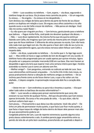 FFaalllleenn LLaauurreenn KKaattee
5588
–– SShhhhhh –– LLuuccee aassssoobbiioouu nnoo tteelleeffoonnee.. –– CCaamm,, eessppeerree,, –– eellaa ddiissssee,, sseegguurraannddoo oo
tteelleeffoonnee lloonnggee ddee ssuuaa bbooccaa.. EEllee jjáá eessttaavvaa mmeeiioo ccaammiinnhhoo ddaa ppoorrttaa.. –– SSóó uumm sseegguunnddoo..
EEuu eessttaavvaa...... –– EEllaa eennggoolliiuu –– EEuu eessttaavvaa ssóó mmee ddeessppeeddiinnddoo.. ––
CCaamm ddeesslliizzoouu sseeuu rreellóóggiioo ddee bboollssoo ppaarraa ddeennttrroo ddaa ppaarrttee ddaa ffrreennttee ddee sseeuu bbllaazzeerr
pprreettoo ee ssee dduupplliiccoouu eemm rreellaaççããoo aa LLuuccee.. EEllee eerrgguueeuu sseeuuss oollhhooss ccaassttaannhhooss ee rriiuu aallttoo
qquuaannddoo oouuvviiuu aa vvoozz ddee CCaalllliiee ccrreesscceerr ddoo tteelleeffoonnee.. –– NNããoo ppeennssee eemm ddeesslliiggaarr.. VVooccêê
nnããoo mmee ccoonnttoouu nnaaddaa!! NNaaddaa!! ––
–– EEuu nnããoo qquueerroo ppoorr nniinngguuéémm pprraa ffoorraa.. –– CCaamm bbrriinnccoouu,, ggeessttiiccuullaannddoo ppaarraa oo tteelleeffoonnee
qquuee llaaddrraavvaa.. –– PPeegguuee mmiinnhhaa ffiicchhaa,, vvooccêê ppooddee mmee ddeevvoollvveerr qquuaallqquueerr ddiiaa ddeesssseess.. ––
–– NNããoo.. –– LLuuccee ddiissssee rraappiiddaammeennttee.. DDaa mmeessmmaa ffoorrmmaa qquuee eellaa qquueerriiaa ccoonnttiinnuuaarr
ffaallaannddoo ccoomm CCaalllliiee,, eellaa iimmaaggiinnoouu qquuee CCaamm sseennttiiaa ddoo mmeessmmoo jjeeiittoo eemm rreellaaççããoo aa qquueemm
qquueerr qquuee eellee ffoossssee tteelleeffoonnaarr.. EE ddiiffeerreennttee ddee vváárriiaass ppeessssooaass nnaa eessccoollaa,, CCaamm nnããoo hhaavviiaa
ssiiddoo nnaaddaa mmaaiiss qquuee lleeggaall ccoomm eellaa.. EEllaa nnããoo qquueerriiaa oo ffaazzeerr aabbrriirr mmããoo ddee sseeuu ttuurrnnoo nnoo
tteelleeffoonnee,, eessppeecciiaallmmeennttee aaggoorraa,, qquuee eellaa eessttaavvaa nneerrvvoossaa ssoobbrree ffooffooccaarr ccoomm CCaalllliiee aa
rreessppeeiittoo ddeellee..
–– CCaalllliiee –– eellaa ddiissssee,, ssuussppiirraannddoo nnoo tteelleeffoonnee.. –– EEuu tteennhhoo qquuee iirr.. EEuu lliiggoo llooggoo aassssiimm
qquuee -- –– MMaass eennttããoo ssóó hhaavviiaa oo vvaaggoo zzuummbbiiddoo ddoo ttoomm ddee ddiissccaaggeemm eemm sseeuu oouuvviiddoo.. OO
tteelleeffoonnee hhaavviiaa ssiiddoo pprrooggrraammaaddoo ppaarraa sseerr uussaaddoo aappeennaass ppoorr qquuiinnzzee mmiinnuuttooss.. AAggoorraa
eellaa ppooddiiaa vveerr oo ppeeqquueennoo ccoonnttaaddoorr mmaarrccaannddoo 00::0000 eemm ssuuaa bbaassee.. EEllaass nneemm hhaavviiaamm ssee
ddeessppeeddiiddoo ee aaggoorraa eellaa tteerriiaa qquuee eessppeerraarr mmaaiiss uummaa sseemmaannaa iinntteeiirraa ppaarraa lliiggaarr.. HHoorráárriioo
eesstteennddiiddoo nnaa mmeennttee LLuuccee éé ccoommoo uumm aabbiissmmoo sseemm ffiimm..
–– MMeellhhoorr aammiiggaa?? –– CCaamm ppeerrgguunnttoouu,, eennttrraannddoo nnoo ccuubbííccuulloo aaoo llaaddoo ddee LLuuccee.. SSeeuuss
ssuuaass ssoobbrraanncceellhhaass ccoonnttiinnuuaavvaamm aarrqquueeaaddaass.. –– EEuu tteennhhoo ttrrêêss iirrmmããss mmaaiiss nnoovvaass,, eeuu
ppoossssoo pprraattiiccaammeennttee cchheeiirraarr aa vviibbrraaççããoo ddee mmeellhhoorreess aammiiggaass aaoo tteelleeffoonnee.. –– EEllee ssee
iinncclliinnoouu ppaarraa ffrreennttee ccoommoo ssee eellee ffoossssee cchheeiirraarr LLuuccee,, oo qquuee aa ffeezz ssoollttaarr uumm rriissoo
aabbaaffaaddoo...... EE ddeeppooiiss ccoonnggeellaarr.. AA aapprrooxxiimmaaççããoo iinneessppeerraaddaa ddeellee ffeezz oo ccoorraaççããoo ddeellaa
ppuullaarr..
–– DDeeiixxee--mmee vveerr –– CCaamm eennddiirreeiittoouu--ssee ppaarraa ttrrááss ee lleevvaannttoouu oo qquueeiixxoo.. –– EEllaa qquueerr
ssaabbeerr ttuuddoo ssoobbrree ooss bbaadd bbooyyss ddee eessccoollaass rreeffoorrmmaattóórriiaass?? ––
–– NNããoo!! –– LLuuccee ssaaccuuddiiuu aa ccaabbeeççaa ppaarraa pprroovvaarr vveeeemmeenntteemmeennttee qquuee ccaarraass nnããoo
eessttaavvaamm nnaa ssuuaa mmeennttee ddee qquuaallqquueerr ffoorrmmaa...... AAttéé qquuee eellaa ppeerrcceebbeeuu qquuee CCaamm eessttaavvaa
aappeennaass bbrriinnccaannddoo.. EEllaa ccoorroouu ee ffeezz uummaa ppiiaaddaa ddee vvoollttaa.. –– EEuu qquuiiss ddiizzeerr,, nnããoo hháá
nneennhhuumm ssoolltteeiirroo bboomm aaqquuii.. ––
CCaamm ppiissccoouu.. –– PPrreecciissaammeennttee oo qquuee ddeeiixxaa iissssoo ttããoo eexxcciittaannttee.. VVooccêê nnããoo aacchhaa?? –– EEllee
ttiinnhhaa uumm jjeeiittoo ddee ppeerrmmaanneecceerr mmuuiittoo qquuiieettoo,, oo qquuee ffaazziiaa LLuuccee ffiiccaarr mmuuiittoo qquuiieettaa,, oo
qquuee ffaazziiaa oo ttiiqquuee--ttaaqquuee ddoo rreellóóggiioo ddee bboollssoo ddeennttrroo ddoo bbllaazzeerr ddeellee ppaarreecceerr mmaaiiss aallttoo
ddoo qquuee ppoossssiivveellmmeennttee ppooddeerriiaa sseerr..
CCoonnggeellaaddaa pprróóxxiimmaa ddee CCaamm,, LLuuccee ddee rreeppeennttee eessttrreemmeecceeuu qquuaannddoo aallgguummaa ccooiissaa
pprreettaa aattaaccoouu vviioolleennttaammeennttee aa ssaallaa.. AA ssoommbbrraa ppaarreecciiaa jjooggaarr aammaarreelliinnhhaa eennttrree ooss
ppaaiinnééiiss ddoo tteettoo ddee uumm jjeeiittoo bbeemm ccaauutteelloossoo,, pprreeeenncchheennddoo uumm qquuaaddrraaddoo ee ddeeppooiiss oo
 