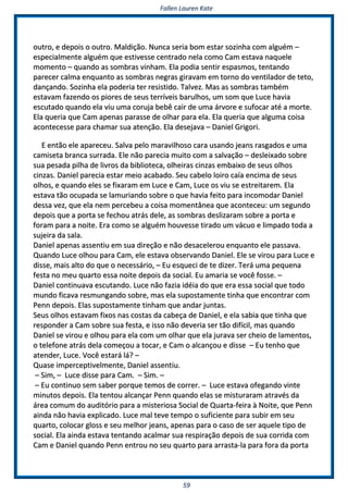 FFaalllleenn LLaauurreenn KKaattee
5599
oouuttrroo,, ee ddeeppooiiss oo oouuttrroo.. MMaallddiiççããoo.. NNuunnccaa sseerriiaa bboomm eessttaarr ssoozziinnhhaa ccoomm aallgguuéémm ––
eessppeecciiaallmmeennttee aallgguuéémm qquuee eessttiivveessssee cceennttrraaddoo nneellaa ccoommoo CCaamm eessttaavvaa nnaaqquueellee
mmoommeennttoo –– qquuaannddoo aass ssoommbbrraass vviinnhhaamm.. EEllaa ppooddiiaa sseennttiirr eessppaassmmooss,, tteennttaannddoo
ppaarreecceerr ccaallmmaa eennqquuaannttoo aass ssoommbbrraass nneeggrraass ggiirraavvaamm eemm ttoorrnnoo ddoo vveennttiillaaddoorr ddee tteettoo,,
ddaannççaannddoo.. SSoozziinnhhaa eellaa ppooddeerriiaa tteerr rreessiissttiiddoo.. TTaallvveezz.. MMaass aass ssoommbbrraass ttaammbbéémm
eessttaavvaamm ffaazzeennddoo ooss ppiioorreess ddee sseeuuss tteerrrríívveeiiss bbaarruullhhooss,, uumm ssoomm qquuee LLuuccee hhaavviiaa
eessccuuttaaddoo qquuaannddoo eellaa vviiuu uummaa ccoorruujjaa bbeebbêê ccaaiirr ddee uummaa áárrvvoorree ee ssuuffooccaarr aattéé aa mmoorrttee..
EEllaa qquueerriiaa qquuee CCaamm aappeennaass ppaarraassssee ddee oollhhaarr ppaarraa eellaa.. EEllaa qquueerriiaa qquuee aallgguummaa ccooiissaa
aaccoonntteecceessssee ppaarraa cchhaammaarr ssuuaa aatteennççããoo.. EEllaa ddeesseejjaavvaa –– DDaanniieell GGrriiggoorrii..
EE eennttããoo eellee aappaarreecceeuu.. SSaallvvaa ppeelloo mmaarraavviillhhoossoo ccaarraa uussaannddoo jjeeaannss rraassggaaddooss ee uummaa
ccaammiisseettaa bbrraannccaa ssuurrrraaddaa.. EEllee nnããoo ppaarreecciiaa mmuuiittoo ccoomm aa ssaallvvaaççããoo –– ddeesslleeiixxaaddoo ssoobbrree
ssuuaa ppeessaaddaa ppiillhhaa ddee lliivvrrooss ddaa bbiibblliiootteeccaa,, oollhheeiirraass cciinnzzaass eemmbbaaiixxoo ddee sseeuuss oollhhooss
cciinnzzaass.. DDaanniieell ppaarreecciiaa eessttaarr mmeeiioo aaccaabbaaddoo.. SSeeuu ccaabbeelloo llooiirroo ccaaííaa eenncciimmaa ddee sseeuuss
oollhhooss,, ee qquuaannddoo eelleess ssee ffiixxaarraamm eemm LLuuccee ee CCaamm,, LLuuccee ooss vviiuu ssee eessttrreeiittaarreemm.. EEllaa
eessttaavvaa ttããoo ooccuuppaaddaa ssee llaammuurriiaannddoo ssoobbrree oo qquuee hhaavviiaa ffeeiittoo ppaarraa iinnccoommooddaarr DDaanniieell
ddeessssaa vveezz,, qquuee eellaa nneemm ppeerrcceebbeeuu aa ccooiissaa mmoommeennttâânneeaa qquuee aaccoonntteecceeuu:: uumm sseegguunnddoo
ddeeppooiiss qquuee aa ppoorrttaa ssee ffeecchhoouu aattrrááss ddeellee,, aass ssoommbbrraass ddeesslliizzaarraamm ssoobbrree aa ppoorrttaa ee
ffoorraamm ppaarraa aa nnooiittee.. EErraa ccoommoo ssee aallgguuéémm hhoouuvveessssee ttiirraaddoo uumm vvááccuuoo ee lliimmppaaddoo ttooddaa aa
ssuujjeeiirraa ddaa ssaallaa..
DDaanniieell aappeennaass aasssseennttiiuu eemm ssuuaa ddiirreeççããoo ee nnããoo ddeessaacceelleerroouu eennqquuaannttoo eellee ppaassssaavvaa..
QQuuaannddoo LLuuccee oollhhoouu ppaarraa CCaamm,, eellee eessttaavvaa oobbsseerrvvaannddoo DDaanniieell.. EEllee ssee vviirroouu ppaarraa LLuuccee ee
ddiissssee,, mmaaiiss aallttoo ddoo qquuee oo nneecceessssáárriioo,, –– EEuu eessqquueeccii ddee ttee ddiizzeerr.. TTeerráá uummaa ppeeqquueennaa
ffeessttaa nnoo mmeeuu qquuaarrttoo eessssaa nnooiittee ddeeppooiiss ddaa ssoocciiaall.. EEuu aammaarriiaa ssee vvooccêê ffoossssee.. ––
DDaanniieell ccoonnttiinnuuaavvaa eessccuuttaannddoo.. LLuuccee nnããoo ffaazziiaa iiddééiiaa ddoo qquuee eerraa eessssaa ssoocciiaall qquuee ttooddoo
mmuunnddoo ffiiccaavvaa rreessmmuunnggaannddoo ssoobbrree,, mmaass eellaa ssuuppoossttaammeennttee ttiinnhhaa qquuee eennccoonnttrraarr ccoomm
PPeennnn ddeeppooiiss.. EEllaass ssuuppoossttaammeennttee ttiinnhhaamm qquuee aannddaarr jjuunnttaass..
SSeeuuss oollhhooss eessttaavvaamm ffiixxooss nnaass ccoossttaass ddaa ccaabbeeççaa ddee DDaanniieell,, ee eellaa ssaabbiiaa qquuee ttiinnhhaa qquuee
rreessppoonnddeerr aa CCaamm ssoobbrree ssuuaa ffeessttaa,, ee iissssoo nnããoo ddeevveerriiaa sseerr ttããoo ddiiffíícciill,, mmaass qquuaannddoo
DDaanniieell ssee vviirroouu ee oollhhoouu ppaarraa eellaa ccoomm uumm oollhhaarr qquuee eellaa jjuurraavvaa sseerr cchheeiioo ddee llaammeennttooss,,
oo tteelleeffoonnee aattrrááss ddeellaa ccoommeeççoouu aa ttooccaarr,, ee CCaamm oo aallccaannççoouu ee ddiissssee –– EEuu tteennhhoo qquuee
aatteennddeerr,, LLuuccee.. VVooccêê eessttaarráá lláá?? ––
QQuuaassee iimmppeerrcceeppttiivveellmmeennttee,, DDaanniieell aasssseennttiiuu..
–– SSiimm,, –– LLuuccee ddiissssee ppaarraa CCaamm.. –– SSiimm.. ––
–– EEuu ccoonnttiinnuuoo sseemm ssaabbeerr ppoorrqquuee tteemmooss ddee ccoorrrreerr.. –– LLuuccee eessttaavvaa ooffeeggaannddoo vviinnttee
mmiinnuuttooss ddeeppooiiss.. EEllaa tteennttoouu aallccaannççaarr PPeennnn qquuaannddoo eellaass ssee mmiissttuurraarraamm aattrraavvééss ddaa
áárreeaa ccoommuumm ddoo aauuddiittóórriioo ppaarraa aa mmiisstteerriioossaa SSoocciiaall ddee QQuuaarrttaa--ffeeiirraa àà NNooiittee,, qquuee PPeennnn
aaiinnddaa nnããoo hhaavviiaa eexxpplliiccaaddoo.. LLuuccee mmaall tteevvee tteemmppoo oo ssuuffiicciieennttee ppaarraa ssuubbiirr eemm sseeuu
qquuaarrttoo,, ccoollooccaarr gglloossss ee sseeuu mmeellhhoorr jjeeaannss,, aappeennaass ppaarraa oo ccaassoo ddee sseerr aaqquueellee ttiippoo ddee
ssoocciiaall.. EEllaa aaiinnddaa eessttaavvaa tteennttaannddoo aaccaallmmaarr ssuuaa rreessppiirraaççããoo ddeeppooiiss ddee ssuuaa ccoorrrriiddaa ccoomm
CCaamm ee DDaanniieell qquuaannddoo PPeennnn eennttrroouu nnoo sseeuu qquuaarrttoo ppaarraa aarrrraassttaa--llaa ppaarraa ffoorraa ddaa ppoorrttaa
 