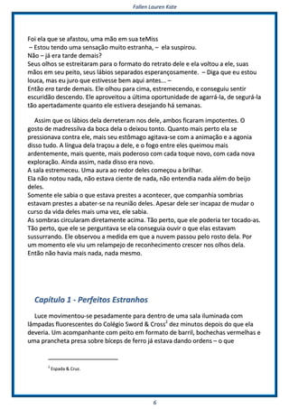 FFaalllleenn LLaauurreenn KKaattee
66
FFooii eellaa qquuee ssee aaffaassttoouu,, uummaa mmããoo eemm ssuuaa tteeMMiissss
–– EEssttoouu tteennddoo uummaa sseennssaaççããoo mmuuiittoo eessttrraannhhaa,, –– eellaa ssuussppiirroouu..
NNããoo –– jjáá eerraa ttaarrddee ddeemmaaiiss??
SSeeuuss oollhhooss ssee eessttrreeiittaarraamm ppaarraa oo ffoorrmmaattoo ddoo rreettrraattoo ddeellee ee eellaa vvoollttoouu aa eellee,, ssuuaass
mmããooss eemm sseeuu ppeeiittoo,, sseeuuss lláábbiiooss sseeppaarraaddooss eessppeerraannççoossaammeennttee.. –– DDiiggaa qquuee eeuu eessttoouu
lloouuccaa,, mmaass eeuu jjuurroo qquuee eessttiivveessssee bbeemm aaqquuii aanntteess...... ––
EEnnttããoo eerraa ttaarrddee ddeemmaaiiss.. EEllee oollhhoouu ppaarraa cciimmaa,, eessttrreemmeecceennddoo,, ee ccoonnsseegguuiiuu sseennttiirr
eessccuurriiddããoo ddeesscceennddoo.. EEllee aapprroovveeiittoouu aa úúllttiimmaa ooppoorrttuunniiddaaddee ddee aaggaarrrráá--llaa,, ddee sseegguurráá--llaa
ttããoo aappeerrttaaddaammeennttee qquuaannttoo eellee eessttiivveerraa ddeesseejjaannddoo hháá sseemmaannaass..
AAssssiimm qquuee ooss lláábbiiooss ddeellaa ddeerrrreetteerraamm nnooss ddeellee,, aammbbooss ffiiccaarraamm iimmppootteenntteess.. OO
ggoossttoo ddee mmaaddrreessssiillvvaa ddaa bbooccaa ddeellaa oo ddeeiixxoouu ttoonnttoo.. QQuuaannttoo mmaaiiss ppeerrttoo eellaa ssee
pprreessssiioonnaavvaa ccoonnttrraa eellee,, mmaaiiss sseeuu eessttôômmaaggoo aaggiittaavvaa--ssee ccoomm aa aanniimmaaççããoo ee aa aaggoonniiaa
ddiissssoo ttuuddoo.. AA llíínngguuaa ddeellaa ttrraaççoouu aa ddeellee,, ee oo ffooggoo eennttrree eelleess qquueeiimmoouu mmaaiiss
aarrddeenntteemmeennttee,, mmaaiiss qquueennttee,, mmaaiiss ppooddeerroossoo ccoomm ccaaddaa ttooqquuee nnoovvoo,, ccoomm ccaaddaa nnoovvaa
eexxpplloorraaççããoo.. AAiinnddaa aassssiimm,, nnaaddaa ddiissssoo eerraa nnoovvoo..
AA ssaallaa eessttrreemmeecceeuu.. UUmmaa aauurraa aaoo rreeddoorr ddeelleess ccoommeeççoouu aa bbrriillhhaarr..
EEllaa nnããoo nnoottoouu nnaaddaa,, nnããoo eessttaavvaa cciieennttee ddee nnaaddaa,, nnããoo eenntteennddiiaa nnaaddaa aalléémm ddoo bbeeiijjoo
ddeelleess..
SSoommeennttee eellee ssaabbiiaa oo qquuee eessttaavvaa pprreesstteess aa aaccoonntteecceerr,, qquuee ccoommppaannhhiiaa ssoommbbrriiaass
eessttaavvaamm pprreesstteess aa aabbaatteerr--ssee nnaa rreeuunniiããoo ddeelleess.. AAppeessaarr ddeellee sseerr iinnccaappaazz ddee mmuuddaarr oo
ccuurrssoo ddaa vviiddaa ddeelleess mmaaiiss uummaa vveezz,, eellee ssaabbiiaa..
AAss ssoommbbrraass cciirrccuullaarraamm ddiirreettaammeennttee aacciimmaa.. TTããoo ppeerrttoo,, qquuee eellee ppooddeerriiaa tteerr ttooccaaddoo--aass..
TTããoo ppeerrttoo,, qquuee eellee ssee ppeerrgguunnttaavvaa ssee eellaa ccoonnsseegguuiiaa oouuvviirr oo qquuee eellaass eessttaavvaamm
ssuussssuurrrraannddoo.. EEllee oobbsseerrvvoouu aa mmeeddiiddaa eemm qquuee aa nnuuvveemm ppaassssoouu ppeelloo rroossttoo ddeellaa.. PPoorr
uumm mmoommeennttoo eellee vviiuu uumm rreellaammppeejjoo ddee rreeccoonnhheecciimmeennttoo ccrreesscceerr nnooss oollhhooss ddeellaa..
EEnnttããoo nnããoo hhaavviiaa mmaaiiss nnaaddaa,, nnaaddaa mmeessmmoo..
CCaappííttuulloo 11 -- PPeerrffeeiittooss EEssttrraannhhooss
LLuuccee mmoovviimmeennttoouu--ssee ppeessaaddaammeennttee ppaarraa ddeennttrroo ddee uummaa ssaallaa iilluummiinnaaddaa ccoomm
llââmmppaaddaass fflluuoorreesscceenntteess ddoo CCoollééggiioo SSwwoorrdd && CCrroossss22
ddeezz mmiinnuuttooss ddeeppooiiss ddoo qquuee eellaa
ddeevveerriiaa.. UUmm aaccoommppaannhhaannttee ccoomm ppeeiittoo eemm ffoorrmmaattoo ddee bbaarrrriill,, bboocchheecchhaass vveerrmmeellhhaass ee
uummaa pprraanncchheettaa pprreessaa ssoobbrree bbíícceeppss ddee ffeerrrroo jjáá eessttaavvaa ddaannddoo oorrddeennss –– oo qquuee
22
EEssppaaddaa && CCrruuzz..
 