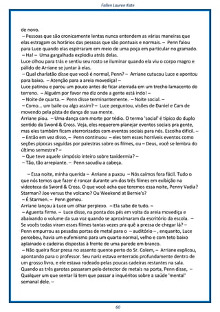 FFaalllleenn LLaauurreenn KKaattee
6600
ddee nnoovvoo..
–– PPeessssooaass qquuee ssããoo ccrroonniiccaammeennttee lleennttaass nnuunnccaa eenntteennddeemm aass vváárriiaass mmaanneeiirraass qquuee
eellaass eessttrraaggaamm ooss hhoorráárriiooss ddaass ppeessssooaass qquuee ssããoo ppoonnttuuaaiiss ee nnoorrmmaaiiss.. –– PPeennnn ffaalloouu
ppaarraa LLuuccee qquuaannddoo eellaass eessppiirrrraarraamm eemm mmeeiioo ddee uummaa ppooççaa eemm ppaarrttiiccuullaarr nnoo ggrraammaaddoo..
–– HHaa!! –– UUmmaa ggaarrggaallhhaaddaa eexxppllooddiiuu aattrrááss ddeellaass..
LLuuccee oollhhoouu ppaarraa ttrrááss ee sseennttiiuu sseeuu rroossttoo ssee iilluummiinnaarr qquuaannddoo eellaa vviiuu oo ccoorrppoo mmaaggrroo ee
ppáálliiddoo ddee AArrrriiaannee ssee jjuunnttaarr àà eellaass..
–– QQuuaall cchhaarrllaattããoo ddiissssee qquuee vvooccêê éé nnoorrmmaall,, PPeennnn?? –– AArrrriiaannee ccuuttuuccoouu LLuuccee ee aappoonnttoouu
ppaarraa bbaaiixxoo.. –– AAtteennççããoo ppaarraa aa aarreeiiaa mmoovveeddiiççaa!! ––
LLuuccee ppaattiinnoouu ee ppaarroouu uumm ppoouuccoo aanntteess ddee ffiiccaarr aatteerrrraaddaa eemm uumm ttrreecchhoo llaammaacceennttoo ddoo
tteerrrreennoo.. –– AAllgguuéémm ppoorr ffaavvoorr mmee ddiizz oonnddee aa ggeennttee eessttáá iinnddoo!! ––
–– NNooiittee ddee qquuaarrttaa.. –– PPeennnn ddiissssee tteerrmmiinnaanntteemmeennttee.. –– NNooiittee ssoocciiaall.. ––
–– CCoommoo...... uumm bbaaiillee oouu aallggoo aassssiimm?? –– LLuuccee ppeerrgguunnttoouu,, vviissõõeess ddee DDaanniieell ee CCaamm ddee
mmoovveennddoo ppeellaa ppiissttaa ddee ddaannççaa ddee ssuuaa mmeennttee..
AArrrriiaannee ppiioouu.. –– UUmmaa ddaannççaa ccoomm mmoorrttee ppoorr ttééddiioo.. OO tteerrmmoo ''ssoocciiaall'' éé ttííppiiccoo ddoo dduupplloo
sseennttiiddoo ddaa SSwwoorrdd && CCrroossss.. VVeejjaa,, eelleess rreeqquueerreemm ppllaanneejjaarr eevveennttooss ssoocciiaaiiss pprraa ggeennttee,,
mmaass eelleess ttaammbbéémm ffiiccaamm aatteerrrroorriizzaaddooss ccoomm eevveennttooss ssoocciiaaiiss ppaarraa nnóóss.. EEssccoollhhaa ddiiffíícciill.. ––
–– EEnnttããoo eemm vveezz ddiissssoo,, –– PPeennnn ccoonnttiinnuuoouu –– eelleess tteemm eesssseess hhoorrrríívveeiiss eevveennttooss ccoommoo
sseeççõõeess ppiippooccaass sseegguuiiddaass ppoorr ppaalleessttrraass ssoobbrree ooss ffiillmmeess,, oouu –– DDeeuuss,, vvooccêê ssee lleemmbbrraa ddoo
úúllttiimmoo sseemmeessttrree?? ––
–– QQuuee tteevvee aaqquueellee ssiimmppóóssiioo iinntteeiirroo ssoobbrree ttaaxxiiddeerrmmiiaa?? ––
–– TTããoo,, ttããoo aarrrreeppiiaannttee.. –– PPeennnn ssaaccuuddiiuu aa ccaabbeeççaa..
–– EEssssaa nnooiittee,, mmiinnhhaa qquueerriiddaa –– AArrrriiaannee aa ppuuxxoouu –– NNóóss ccaaíímmooss ffoorraa ffáácciill.. TTuuddoo oo
qquuee nnóóss tteemmooss qquuee ffaazzeerr éé rroonnccaarr dduurraannttee uumm ddooss ttrrêêss ffiillmmeess eemm eexxiibbiiççããoo nnaa
vviiddeeootteeccaa ddaa SSwwoorrdd && CCrroossss.. OO qquuee vvooccêê aacchhaa qquuee tteerreemmooss eessssaa nnooiittee,, PPeennnnyy VVaaddiiaa??
SSttaarrmmaann?? JJooee vveerrssuuss tthhee vvoollccaannoo?? OOuu WWeeeekkeenndd aatt BBeerrnniiee''ss??
–– ÉÉ SSttaarrmmeenn.. –– PPeennnn ggeemmeeuu..
AArrrriiaannee llaannççoouu àà LLuuccee uumm oollhhaarr ppeerrpplleexxoo.. –– EEllaa ssaabbee ddee ttuuddoo.. ––
–– AAgguueennttaa ffiirrmmee.. –– LLuuccee ddiissssee,, nnaa ppoonnttaa ddooss ppééss eemm vvoollttaa ddaa aarreeiiaa mmoovveeddiiççaa ee
aabbaaiixxaannddoo oo vvoolluummee ddaa ssuuaa vvoozz qquuaannddoo ssee aapprrooxxiimmaarraamm ddaa eessccrriittóórriioo ddaa eessccoollaa.. ––
SSee vvooccêêss ttooddaass vviirraamm eesssseess ffiillmmeess ttaannttaass vveezzeess pprraa qquuêê aa pprreessssaa ddee cchheeggaarr lláá?? ––
PPeennnn eemmppuurrrroouu aass ppeessaaddaass ppoorrttaass ddee mmeettaall ppaarraa oo –– aauuddiittóórriioo –– ,, eennqquuaannttoo,, LLuuccee
ppeerrcceebbeeuu,, hhaavviiaa uumm eeuuffeemmiissmmoo ppaarraa uumm qquuaarrttoo nnoorrmmaall,, vveellhhoo ee ccoomm tteettoo bbaaiixxoo
aappllaaiinnaaddoo ee ccaaddeeiirraass ddiissppoossttaass àà ffrreennttee ddee uummaa ppaarreeddee eemm bbrraannccoo..
–– NNããoo qquueeiirraa ffiiccaarr pprreessaa nnoo aasssseennttoo qquueennttee ppeerrttoo ddoo SSrr.. CCoolleemm,, –– AArrrriiaannee eexxpplliiccoouu,,
aappoonnttaannddoo ppaarraa oo pprrooffeessssoorr.. SSeeuu nnaarriizz eessttaavvaa eenntteerrrraaddoo pprrooffuunnddaammeennttee ddeennttrroo ddee
uumm ggrroossssoo lliivvrroo,, ee eellee eessttaavvaa rrooddeeaaddoo ppeellaass ppoouuccaass ccaaddeeiirraass rreessttaanntteess nnaa ssaallaa..
QQuuaannddoo aass ttrrêêss ggaarroottaass ppaassssaarraamm ppeelloo ddeetteeccttoorr ddee mmeettaaiiss nnaa ppoorrttaa,, PPeennnn ddiissssee,, ––
QQuuaallqquueerr uumm qquuee sseennttaarr lláá tteemm qquuee ppaassssaarr aa iinnqquuéérriittooss ssoobbrree aa ssaaúúddee ''mmeennttaall''
sseemmaannaall ddeellee.. ––
 