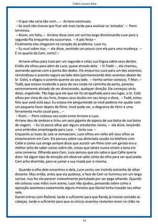 FFaalllleenn LLaauurreenn KKaattee
6611
–– OO qquuee nnããoo sseerriiaa ttããoo rruuiimm...... –– AArrrriiaannee ccoonnttiinnuuoouu..
–– SSee vvooccêê nnããoo ttiivveessssee qquuee ffiiccaarr aattéé mmaaiiss ttaarrddee ppaarraa aannaalliissaarr ooss ''aacchhaaddooss''.. –– PPeennnn
tteerrmmiinnoouu..
–– AAssssiimm,, eemm ffaallttaa,, –– AArrrriiaannee ddiissssee ccoomm uumm ssoorrrriissoo llaarrggoo ddiirreecciioonnaannddoo LLuuccee ppaarraa aa
sseegguunnddaa ffiillaa eennqquuaannttoo eellaa ssuussssuurrrraavvaa.. –– AA ppóóss ffeessttaa ––
FFiinnaallmmeennttee eellaass cchheeggaarraamm nnoo ccoorraaççããoo ddoo pprroobblleemmaa.. LLuuccee rriiuu..
–– EEuu oouuvvii ssoobbrree iissssoo.. –– eellaa ddiissssee,, sseennttiinnddoo uumm ppoouuccoo ccoomm eellaa ppaarraa uummaa mmuuddaannççaa.. ––
ÉÉ nnoo qquuaarrttoo ddoo CCaamm,, cceerrttoo?? ––
AArrrriiaannee oollhhoouu ppaarraa LLuuccee ppoorr uumm sseegguunnddoo ee rroolloouu ssuuaa llíínngguuaa ssoobbrree sseeuuss ddeenntteess..
EEnnttããoo eellaa oollhhoouu ppaarraa aalléémm ddee LLuuccee,, qquuaassee aattrraavvééss ddeellaa.. –– EEii TToodddd –– ,, eellaa cchhaammoouu,,
aacceennaannddoo aappeennaass ccoomm aa ppoonnttaa ddooss ddeeddooss.. EEllaa eemmppuurrrroouu LLuuccee ppaarraa uumm ddooss aasssseennttooss,,
rreeiinnvviinnddiiccoouu oo aasssseennttoo sseegguurroo aaoo llaaddoo ddeellaa ((ppeerrmmaanneecceennddoo ddooiiss aasssseennttooss aabbaaiixxoo ddoo
SSrr.. CCoollee)),, ee aaffaaggoouu oo aasssseennttoo qquueennttee aaoo sseeuu llaaddoo.. –– VVeennhhaa sseennttaarr ccoonnoossccoo,, TT--MMaann.. ––
TToodddd,, qquuee eessttaavvaa mmuuddaannddoo oo ppeessoo ddoo sseeuu ccoorrppoo nnoo ccaammiinnhhoo ddaa ppoorrttaa,, ppaarreecceeuu
eexxttrreemmaammeennttee aalliivviiaaddoo ddee sseerr ddiirreecciioonnaaddoo,, qquuaallqquueerr ddiirreeççããoo.. EEllee ccoommeeççoouu aattrrááss
ddeellaass,, eennggoolliinnddoo.. TTããoo llooggoo qquuee eellee qquuee eellee ffooii aattrraappaallhhaaddoo ppaarraa sseeuu lluuggaarr,, oo SSrr.. CCoollee
oollhhoouu ppoorr cciimmaa ddee sseeuu lliivvrroo,, lliimmppoouu sseeuuss óóccuullooss eemm sseeuu lleennççoo ee ddiissssee,, –– TToodddd,, eessttoouu
ffeelliizz qquuee vvooccêê eessttáá aaqquuii.. EEuu eessttaavvaa mmee ppeerrgguunnttaannddoo ssee vvooccêê ppooddeerriiaa mmee aajjuuddaarr ccoomm
uumm ppeeqquueennoo ffaavvoorr ddeeppooiiss ddoo ffiillmmee.. VVooccêê ppooddee vveerr,, oo ddiiaaggrraammaa ddee VVeennnn éé uummaa
ffeerrrraammeennttaa mmuuiittoo uussuuaall ppaarraa...... ––
–– RRuuiimm.. –– PPeennnn ccoollooccoouu sseeuu rroossttoo eennttrree AArrrriiaannee ee LLuuccee..
AArrrriiaannee ddeeuu ddee oommbbrrooss ee ttiirroouu uumm ssaaccoo ggiiggaannttee ddee ppiippooccaa ddee ssuuaa bboollssaa ddee ssuuaa bboollssaa
ddee vviiaaggeemm.. –– EEuu ssóó ppoossssoo oollhhaarr ppoorr aallgguunnss eessttuuddaanntteess nnoovvooss,, –– eellaa ddiissssee,, llaannççaannddoo
uummaa aammêênnddooaa aammaanntteeiiggaaddaa ppaarraa LLuuccee.. –– SSoorrttee ssuuaa.. ––
EEnnqquuaannttoo aass lluuzzeess ddaa ssaallaa ssee eessmmaaeecciiaamm,, LLuuccee oollhhoouu eemm vvoollttaa aattéé sseeuuss oollhhooss ssee
eessttaacciioonnaarreemm eemm CCaamm.. EEllaa ppeennssoouu ssoobbrree ssuuaa aabbrreevviiaaddaa sseessssããoo nnoo tteelleeffoonnee ccoomm
CCaalllliiee ee ccoommoo ssuuaa aammiiggaa sseemmpprree ddiissssee qquuee aassssiissttiirr uumm ffiillmmee ccoomm uumm ggaarroottoo eerraa oo
mmeellhhoorr jjeeiittoo ddee ssaabbeerr ccooiissaass ssoobbrree eellee,, ccooiissaass qquuee ttaallvveezz nnuunnccaa vviirriiaamm aa ttoonnaa eemm
uummaa ccoonnvveerrssaa.. OOllhhaannddoo ppaarraa CCaamm,, LLuuccee ppeennssoouu qquuee eellaa ssaabbiiaa oo qquuee CCaalllliiee qquueerriiaa
ddiizzeerr:: hháá aallgguumm ttiippoo ddee eemmooççããoo eemm oobbsseerrvvaarr ppeelloo ccaannttoo ddoo oollhhoo ppaarraa vveerr qquuaall ppiiaaddaa
CCaamm aacchhaa ddiivveerrttiiddaa,, ppaarraa ssee jjuunnttaarr aa ssuuaa rriissaaddaa ppoorr ssii mmeessmmaa..
QQuuaannddoo oo oollhhoo ddeellee eennccoonnttrroouu oo ddeellaa,, LLuuccee sseennttiiuu uumm iinnssttiinnttoo eessttrraannhhoo ddee oollhhaarr
ddiissttaannttee.. MMaass eennttããoo,, aanntteess qquuee eellaa ppuuddeessssee,, aa ffaaccee ddee CCaamm ssee iilluummiinnoouu eemm uumm llaarrggoo
ssoorrrriissoo.. IIssssoo ffeezz eellaa ppaarreecceerr nnoottaavveellmmeennttee ppeerrttuubbaaddaa ppoorr sseerr ppeeggaa oollhhaannddoo.. QQuuaannddoo
eellee ccoollooccoouu ssuuaass mmããooss nnuumm aacceennoo,, LLuuccee nnããoo aajjuuddoouu,, ppeennssaannddoo ssoobbrree ccoommoo aa
ooppoossiiççããoo aaccoonntteecceeuu eexxaattaammeennttee aallgguunnss mmiinnuuttooss qquuee DDaanniieell ttiinnhhaa ttrraavvaaddoo sseeuu oollhhaarr
nneellee..
DDaanniieell eennttrroouu ccoomm RRoollllaanndd,, ttaarrddee oo ssuuffiicciieennttee ppaarraa qquuee RRaannddyy jjáá ttiivveessssee ccoonnttaaddoo aass
ccaabbeeççaass,, ttaarrddee oo ssuuffiicciieennttee ppaarraa qquuee ooss úúnniiccooss aasssseennttooss rreessttaanntteess eerraamm nnoo cchhããoo nnaa
 