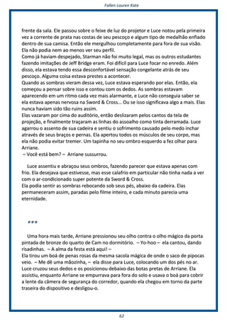 FFaalllleenn LLaauurreenn KKaattee
6622
ffrreennttee ddaa ssaallaa.. EEllee ppaassssoouu ssoobbrree oo ffeeiixxee ddee lluuzz ddoo pprroojjeettoorr ee LLuuccee nnoottoouu ppeellaa pprriimmeeiirraa
vveezz aa ccoorrrreennttee ddee pprraattaa nnaass ccoossttaass ddee sseeuu ppeessccooççoo ee aallgguumm ttiippoo ddee mmeeddaallhhããoo eennffiiaaddoo
ddeennttrroo ddee ssuuaa ccaammiissaa.. EEnnttããoo eellee mmeerrgguullhhoouu ccoommpplleettaammeennttee ppaarraa ffoorraa ddee ssuuaa vviissããoo..
EEllaa nnããoo ppooddiiaa nneemm aaoo mmeennooss vveerr sseeuu ppeerrffiill..
CCoommoo jjáá hhaavviiaamm ddeessppeejjaaddoo,, SSttaarrmmaann nnããoo ffooii mmuuiittoo lleeggaall,, mmaass ooss oouuttrrooss eessttuuddaanntteess
ffaazzeennddoo iimmiittaaççõõeess ddee JJeeffff BBrriiddggee eerraamm.. FFooii ddiiffíícciill ppaarraa LLuuccee ffooccaarr nnoo eennrreeddoo.. AAlléémm
ddiissssoo,, eellaa eessttaavvaa tteennddoo eessssaa ddeessccoonnffoorrttáávveell sseennssaaççããoo ccoonnggeellaannttee aattrrááss ddee sseeuu
ppeessccooççoo.. AAllgguummaa ccooiissaa eessttaavvaa pprreesstteess aa aaccoonntteecceerr..
QQuuaannddoo aass ssoommbbrraass vviieerraamm ddeessssaa vveezz,, LLuuccee eessttaavvaa eessppeerraannddoo ppoorr eellaass.. EEnnttããoo,, eellaa
ccoommeeççoouu aa ppeennssaarr ssoobbrree iissssoo ee ccoonnttoouu ccoomm ooss ddeeddooss.. AAss ssoommbbrraass eessttaavvaamm
aappaarreecceennddoo eemm uumm rriittmmoo ccaaddaa vveezz mmaaiiss aallaarrmmaannttee,, ee LLuuccee nnããoo ccoonnsseegguuiiaa ssaabbeerr ssee
eellaa eessttaavvaa aappeennaass nneerrvvoossaa nnaa SSwwoorrdd && CCrroossss...... OOuu ssee iissssoo ssiiggnniiffiiccaavvaa aallggoo aa mmaaiiss.. EEllaass
nnuunnccaa hhaavviiaamm ssiiddoo ttããoo rruuiinnss aassssiimm..
EEllaass vvaazzaarraamm ppoorr cciimmaa ddoo aauuddiittóórriioo,, eennttããoo ddeesslliizzaarraamm ppeellooss ccaannttooss ddaa tteellaa ddee
pprroojjeeççããoo,, ee ffiinnaallmmeennttee ttrraaççaarraamm aass lliinnhhaass ddoo aassssooaallhhoo ccoommoo ttiinnttaa ddeerrrraammaaddaa.. LLuuccee
aaggaarrrroouu oo aasssseennttoo ddee ssuuaa ccaaddeeiirraa ee sseennttiiuu oo ssooffrriimmeennttoo ccaauussaaddoo ppeelloo mmeeddoo iinncchhaarr
aattrraavvééss ddee sseeuuss bbrraaççooss ee ppeerrnnaass.. EEllaa aappeerrttoouu ttooddooss ooss mmúússccuullooss ddee sseeuu ccoorrppoo,, mmaass
eellaa nnããoo ppooddiiaa eevviittaarr ttrreemmeerr.. UUmm ttaappiinnhhaa nnoo sseeuu oommbbrroo eessqquueerrddoo aa ffeezz oollhhaarr ppaarraa
AArrrriiaannee..
–– VVooccêê eessttáá bbeemm?? –– AArrrriiaannee ssuussssuurrrroouu..
LLuuccee aasssseennttiiuu ee aabbrraaççoouu sseeuuss oommbbrrooss,, ffaazzeennddoo ppaarreecceerr qquuee eessttaavvaa aappeennaass ccoomm
ffrriioo.. EEllaa ddeesseejjaavvaa qquuee eessttiivveessssee,, mmaass eessssee ccaallaaffrriioo eemm ppaarrttiiccuullaarr nnããoo ttiinnhhaa nnaaddaa aa vveerr
ccoomm oo aarr--ccoonnddiicciioonnaaddoo ssuuppeerr ppootteennttee ddaa SSwwoorrdd && CCrroossss..
EEllaa ppooddiiaa sseennttiirr aass ssoommbbrraass rreebbooccaannddoo ssoobb sseeuuss ppééss,, aabbaaiixxoo ddaa ccaaddeeiirraa.. EEllaass
ppeerrmmaanneecceerraamm aassssiimm,, ppaarraaddaass ppeelloo ffiillmmee iinntteeiirroo,, ee ccaaddaa mmiinnuuttoo ppaarreecciiaa uummaa
eetteerrnniiddaaddee..
******
UUmmaa hhoorraa mmaaiiss ttaarrddee,, AArrrriiaannee pprreessssiioonnoouu sseeuu oollhhoo ccoonnttrraa oo oollhhoo mmáággiiccoo ddaa ppoorrttaa
ppiinnttaaddaa ddee bbrroonnzzee ddoo qquuaarrttoo ddee CCaamm nnoo ddoorrmmiittóórriioo.. –– YYoo--hhoooo –– eellaa ccaannttoouu,, ddaannddoo
rriissaaddiinnhhaass.. –– AA aallmmaa ddaa ffeessttaa eessttáá aaqquuii!! ––
EEllaa ttiirroouu uumm bbooáá ddee ppeennaass rroossaass ddaa mmeessmmaa ssaaccoollaa mmáággiiccaa ddee oonnddee oo ssaaccoo ddee ppiippooccaass
vveeiioo.. –– MMee ddêê uummaa mmããoozziinnhhaa,, –– eellaa ddiissssee ppaarraa LLuuccee,, ccoollooccaannddoo uumm ddooss ppééss nnoo aarr..
LLuuccee ccrruuzzoouu sseeuuss ddeeddooss ee ooss ppoossiicciioonnoouu ddeebbaaiixxoo ddaass bboottaass pprreettaass ddee AArrrriiaannee.. EEllaa
aassssiissttiiuu,, eennqquuaannttoo AArrrriiaannee ssee eemmppuurrrraavvaa ppaarraa ffoorraa ddoo ssoolloo ee uussaavvaa oo bbooáá ppaarraa ccoobbrriirr
aa lleennttee ddaa ccââmmeerraa ddee sseegguurraannççaa ddoo ccoorrrreeddoorr,, qquuaannddoo eellaa cchheeggoouu eemm ttoorrnnoo ddaa ppaarrttee
ttrraasseeiirraa ddoo ddiissppoossiittiivvoo ee ddeesslliiggoouu--oo..
 