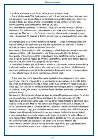 FFaalllleenn LLaauurreenn KKaattee
6644
–– VVooccêê vvaaii eemm ffrreennttee,, –– eellaa ddiissssee,, bbaallaannççaannddoo aa mmããoo ppaarraa LLuuccee..
–– OO qquuee hháá ddee eerrrraaddoo?? VVooccêê nnããoo qquueerr eennttrraarr?? –– AA vveerrddaaddee eerraa,, LLuuccee mmeessmmaa eessttaavvaa
uumm ppoouuccoo nneerrvvoossaa.. EEllaa nnããoo ffaazziiaa aa mmeennoorr iiddééiiaa oo qquuee ppooddeerriiaa aaccoonntteecceerr ccoomm eessssaass
ccooiissaass,, ee ddeessddee qquuee eellaa nnããoo ttiinnhhaa ttaannttaa cceerrtteezzaa oo qquuããoo ccoonnffiiáávveell AArrrriiaannee eerraa,,
ddeeffiinniittiivvaammeennttee aa ffaarriiaa mmeellhhoorr tteerr PPeennnn aaoo sseeuu llaaddoo..
MMaass PPeennnn ffeezz uummaa ccaarrrraannccaa.. –– EEuu eessttoouu...... EEssttoouu ffoorraa ddoo mmeeuu mmuunnddoo.. EEuu ffiiccoo nnaa
bbiibblliiootteeccaa,, ddoouu aauullaass ddee ccoommoo uussaarr oo PPoowweerr PPooiinntt.. VVooccêê pprreecciissaa hhaacckkeerr aallgguuéémm,, eeuu
ssoouu aa ggaarroottaa.. MMaass iissssoo...... –– EEllaa ffiiccoouu nnaa ppoonnttaa ddooss ppééss ee eesspprreeiittoouu ppaarraa ddeennttrroo ddaa
ssaallaa.. –– EEuu nnããoo sseeii.. AAss ppeessssooaass lláá ddeennttrroo ppeennssaamm qquuee eeuu ssoouu ddaaqquueellee ttiippoo ssaabbee--ttuuddoo..
––
LLuuccee llaannççoouu ppaarraa eellaa oo mmeellhhoorr oollhhaarr ddáá--uumm--tteemmppoo.. –– EE eelleess aacchhaamm qquuee eeuu ssoouu uumm
bboolloo ddee ccaarrnnee,, ee nnóóss ppeennssaammooss qquuee eelleess ssããoo ttoottaallmmeennttee uunnss bbaannaannaass.. –– EEllaa rriiuu.. ––
NNóóss nnããoo ppooddeemmooss ssiimmpplleessmmeennttee iirr eemm ffrreennttee?? ––
LLeennttaammeennttee,, PPeennnn eennrroolloouu oo lláábbiioo,, eennttããoo ppeeggoouu oo bbooáá ddee ppeennaass ee eennrroolloouu eemm vvoollttaa
ddooss sseeuuss oommbbrrooss.. –– OOhh,, ttuuddoo cceerrttoo,, –– eellaa ddiissssee,, eennttrraannddoo àà ffrreennttee ddee LLuuccee..
LLuuccee ppiissccoouu eennqquuaannttoo sseeuuss oollhhooss ssee aajjuussttaavvaamm.. UUmmaa ccaaccooffoonniiaa eenncchheeuu oo qquuaarrttoo,,
mmaass eellaa ppooddiiaa oouuvviirr aass rriissaaddaass ddee AArrrriiaannee.. CCaamm ffeecchhoouu aa ppoorrttaa aattrrááss ddeellaass ee ppeeggoouu aa
mmããoo ddee LLuuccee,, eennttããoo eellaa ttiirroouu,, lloonnggee ddoo rreessttoo ddaa ffeessttaa..
–– EEuu eessttoouu mmuuiittoo ffeelliizz qquuee vvooccêê vveeiioo,, –– eellee ddiissssee,, ccoollooccaannddoo aa mmããoo nnaass ccoossttaass ddeellaa ee
iinncclliinnaannddoo aa ccaabbeeççaa,, eennttããoo eellaa oo ppooddiiaa oouuvviirr nnoo qquuaarrttoo bbaarruullhheennttoo.. OOss lláábbiiooss ddeellee
ppaarreecciiaamm aappeettiittoossooss,, eessppeecciiaallmmeennttee qquuaannddoo eellee ddiizziiaa ccooiissaass ccoommoo –– EEuu ppuullaavvaa ttooddaa
vveezz qquuee aallgguuéémm bbaattiiaa nnaa ppoorrttaa,, eessppeerraannddoo qquuee ffoossssee vvooccêê.. ––
OO qquuee qquueerr qquuee tteennhhaa lliiggaaddoo CCaamm aa eellaa ttããoo rrááppiiddoo,, LLuuccee nnããoo qquueerriiaa ffaazzeerr nnaaddaa
ppaarraa mmuuddaarr iissssoo.. EEllee eerraa ppooppuullaarr ee iinneessppeerraavveellmmeennttee ppeennssaattiivvoo,, ee aa aatteennççããoo ddeellee aa
ffeezz sseennttiirr mmaaiiss ddoo qquuee lliissoonnjjeeaaddaa.. AA ffeezz ssee sseennttiirr mmaaiiss ccoonnffoorrttáávveell nneessssee eessttrraannhhoo ee
nnoovvoo lluuggaarr.. EEllaa ssaabbiiaa ssee eellaa tteennttaassssee rreessppoonnddeerr aaoo sseeuu eellooggiioo,, eellaa iirriiaa ttrrooppeeççaarr ssoobbrree
aass ppaallaavvrraass.. EEnnttããoo,, eellaa aappeennaass rriiuu,, oo qquuee oo ffeezz rriirr ttaammbbéémm,, eennttããoo eellee aa eennvvoollvveeuu eemm
mmaaiiss uumm aabbrraaççoo..
DDee rreeppeennttee,, nnããoo hhaavviiaa oouuttrroo lluuggaarr ppaarraa ppoorr aass mmããooss aalléémm ddoo ppeessccooççoo ddeellee.. EEllaa sseennttiiuu
uumm ppoouuccoo aalliivviiaaddaa eennqquuaannttoo CCaamm aa aappeerrttaavvaa,, aa ffaazzeennddoo ttiirraarr ooss ppééss ddoo cchhããoo..
QQuuaannddoo eellee aa ccoollooccoouu ddee vvoollttaa,, LLuuccee ssee vviirroouu ppaarraa oo rreessttoo ddaa ffeessttaa,, ee aa pprriimmeeiirraa ccooiissaa
qquuee eellaa vviiuu ffooii DDaanniieell.. MMaass eellaa nnããoo aacchhaavvaa qquuee eellee ggoossttaavvaa ddee CCaamm.. CCoonnttuuddoo,, eellee
eessttaavvaa sseennttaaddoo ddee ppeerrnnaass ccrruuzzaaddaass nnaa ccaammaa,, aa ccaammiisseettaa bbrraannccaa bbrriillhhaannddoo vviioolleettaa ppoorr
ccaauussaa ddaa lluuzz nneeggrraa.. LLooggoo qquuee sseeuuss oollhhooss eennccoonnttrraarraamm ooss ddeellee,, ffiiccoouu ddiiffíícciill oollhhaarr ppaarraa
aallgguuéémm mmaaiiss.. OO qquuee nnããoo ffaazziiaa sseennttiiddoo,, ppoorrqquuee uumm ccaarraa ddeesslluummbbrraannttee ee aammiiggáávveell
eessttaavvaa ppaarraaddoo llooggoo aattrrááss ddeellaa,, ppeerrgguunnttaannddoo oo qquuee eellaa ggoossttaarriiaa ddee bbeebbeerr.. OO oouuttrroo
ccaarraa mmaarraavviillhhoossoo,, iinnffiinniittaammeennttee mmeennooss aammiiggáávveell,, sseennttaaddoo nnaa ffrreennttee ddeellaa,, nnããoo ppooddiiaa
sseerr oo úúnniiccoo qquuee eellaa nnããoo ppooddiiaa ppaarraarr ddee oollhhaarr.. EE eellee aa eessttaavvaa ffiittaannddoo.. TTããoo
aatteennttaammeennttee,, ccoomm uumm sseeccrreettoo,, ffuurrttiivvoo oollhhaarr nnooss sseeuuss oollhhooss,, qquuee LLuuccee ppeennssoouu qquuee
nnuunnccaa iiaa ddeeccooddiiffiiccaarr,, mmeessmmoo qquuee oo vviissssee cceenntteennaass ddee vveezzeess..
 