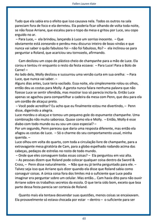 FFaalllleenn LLaauurreenn KKaattee
6655
TTuuddoo qquuee eellaa ssaabbiiaa eerraa oo eeffeeiittoo qquuee iissssoo ccaauussaavvaa nneellaa.. TTooddooss ooss oouuttrrooss nnaa ssaallaa
ppaarreecciiaamm ffoorraa ddee ffooccoo ee eellaa ddeerrrreetteeuu.. EEllaa ppooddeerriiaa ffiiccaarr oollhhaannddoo ddee vvoollttaa ttooddaa nnooiittee,,
ssee nnããoo ffoossssee AArrrriiaannee,, qquuee eessccaalloouu ppaarraa oo ttooppoo ddaa mmeessaa ee ggrriittoouu ppoorr LLuuccee,, sseeuu ccooppoo
eerrgguuiiddoo nnoo aarr..
–– PPaarraa LLuuccee,, –– eellaa bbrriinnddoouu,, llaannççaannddoo àà LLuuccee uumm ssoorrrriissoo iinnoocceennttee.. –– QQuuee
oobbvviiaammeennttee eessttáá zzoonneeaannddoo ee ppeerrddeeuu mmeeuu ddiissccuurrssoo iinntteeiirroo ddee bbooaass--vviinnddaass ee qquuee
nnuunnccaa vvaaii ssaabbeerr oo qquuããoo ffaabbuulloossoo ffooii –– nnããoo ffooii ffaabbuulloossoo,, RRoo?? –– eellaa iinncclliinnoouu--ssee ppaarraa
ppeerrgguunnttaarr aa RRoollaanndd,, qquuee aaccaarriicciioouu sseeuu ttoorrnnoozzeelloo,, aaffiirrmmaannddoo..
CCaamm ddeesslliizzoouu uumm ccooppoo ddee pplláássttiiccoo cchheeiioo ddee cchhaammppaannhhee ppaarraa aa mmããoo ddee LLuuccee.. EEllaa
ccoorroouu ee tteennttoouu rriirr eennqquuaannttoo oo rreessttoo ddaa ffeessttaa eeccooaavvaa:: –– PPaarraa LLuuccee!! PPaarraa oo BBoolloo ddee
CCaarrnnee!! ––
AAoo llaaddoo ddeellaa,, MMoollllyy ddeesslliizzoouu ee ssuussssuurrrroouu uummaa vveerrssããoo ccuurrttaa eemm ssuuaa oorreellhhaa:: –– PPaarraa
LLuuccee,, qquuee nnuunnccaa vvaaii ssaabbeerr.. ––
AAllgguunnss ddiiaass aanntteess,, LLuuccee tteerriiaa vvaacciillaaddoo.. EEssssaa nnooiittee,, eellaa ssiimmpplleessmmeennttee rroolloouu ooss oollhhooss,,
eennttããoo ddeeuu aass ccoossttaass ppaarraa MMoollllyy.. AA ggaarroottaa nnuunnccaa ffaallaarraa nneennhhuummaa ppaallaavvrraa qquuee nnããoo
ffiizzeessssee LLuuccee ssee sseennttiirr ooffeennddiiddaa,, mmaass mmoossttrraarr iissssoo ssóó ppaarreecciiaa iinncciittaa--llaa.. EEnnttããoo LLuuccee
aappeennaass ssee aaggaacchhoouu ppaarraa ccoommppaarrttiillhhaarr aa ccaaddeeiirraa ddaa mmeessaa ccoomm PPeennnn,, qquuee ddeeuu ppaarraa eellaa
uumm ccoorrddããoo ddee aallccaaççuuzz pprreettoo..
–– VVooccêê ppooddee aaccrreeddiittaarr?? EEuu aacchhoo qquuee eeuu ffiinnaallmmeennttee eessttoouu mmee ddiivveerrttiinnddoo,, –– PPeennnn
ddiissssee,, ddiiggeerriinnddoo aa aalleeggrriiaa..
LLuuccee mmoorrddeeuu oo aallccaaççuuzz ee ttoommoouu uumm ppeeqquueennoo ggoollee ddoo eessppuummaannttee cchhaammppaannhhee.. UUmmaa
ccoommbbiinnaaççããoo nnããoo mmuuiittoo ssaabboorroossaa.. QQuuaassee ccoommoo eellaa ee MMoollllyy.. –– EEnnttããoo,, MMoollllyy éé eessssee
ddiiaabboo ccoomm ttooddoo mmuunnddoo oouu eeuu ssoouu uumm ccaassoo eessppeecciiaall?? ––
PPoorr uumm sseegguunnddoo,, PPeennnn ppaarreecceeuu qquuee ddaarriiaa uummaa rreessppoossttaa ddiiffeerreennttee,, mmaass eennttããoo eellaa
aaffaaggoouu aass ccoossttaass ddee LLuuccee.. –– SSóó oo cchhaarrmmee ddoo sseeuu ccoommppoorrttaammeennttoo uussuuaall,, mmiinnhhaa
qquueerriiddaa.. ––
LLuuccee oollhhoouu eemm vvoollttaa ddoo qquuaarrttoo,, ccoomm ttooddaa aa cciirrccuullaaççããoo lliivvrree ddee cchhaammppaannhhee,, ppaarraa aa
eexxttrraavvaaggaannttee mmeessaa ggiirraattóórriiaa ddee CCaamm,, ppaarraa aa gglloobboo eessppeellhhaaddoo rrooddaannddoo aacciimmaa ddaass
ccaabbeeççaass,, ppeeddaaççooss ddee eessttrreellaass nnoo rroossttoo ddee ttooddoo mmuunnddoo..
–– OOnnddee qquuee eelleess ccoonnsseegguueemm ttooddaass eessssaass ccooiissaass?? –– EEllaa ppeerrgguunnttoouu eemm vvoozz aallttaa..
–– AAss ppeessssooaass ddiizzeemm qquuee RRoollaanndd ppooddee ccoollooccaarr qquuaallqquueerr ccooiissaa ddeennttrroo ddaa SSwwoorrdd &&
CCrroossss,, –– PPeennnn ddiissssee nnaattuurraallmmeennttee.. –– NNããoo qquuee eeuu jjáá tteennhhaa ppeerrgguunnttaaddoo ppaarraa eellee.. ––
TTaallvveezz sseejjaa iissssoo qquuee AArrrriiaannee qquuiiss ddiizzeerr qquuaannddoo eellaa ddiissssee qquuee RRoollaanndd ssaabbiiaa ccoommoo
ccoonnsseegguuiirr ccooiissaass.. AA úúnniiccaa ccooiissaa ffoorraa ddooss lliimmiitteess mmáá oo ssuuffiicciieennttee qquuee LLuuccee ppooddiiaa
iimmaaggiinnaarr eerraa ppeerrgguunnttaarr ssoobbrree uumm cceelluullaarr.. MMaass eennttããoo...... CCaamm hhaavviiaa ddiittoo ppaarraa nnããoo oouuvviirr
AArrrriiaannee ssoobbrree ooss ttrraabbaallhhooss sseeccrreettooss ddaa eessccoollaa.. OO qquuee tteerriiaa ssiiddoo bboomm,, eexxcceettoo qquuee bbooaa
ppaarrttee ddeessssaa ffeessttaa ppaarreecciiaa sseerr ccoorrtteessiiaa ddee RRoollaanndd..
QQuuaannttoo mmaaiiss eellaa tteennttaavvaa ddeessvveennddaarr ssuuaass qquueessttõõeess,, mmeennooss ccooiissaass ssee eennccaaiixxaavvaamm..
EEllaa pprroovvaavveellmmeennttee ssóó eessttaavvaa cchhooccaaddaa ppoorr eessttaarr –– ddeennttrroo –– oo ssuuffiicciieennttee ppaarraa sseerr
 