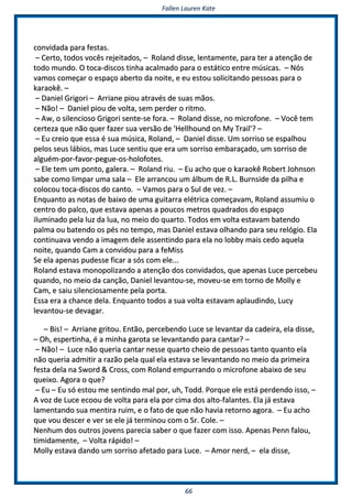 FFaalllleenn LLaauurreenn KKaattee
6666
ccoonnvviiddaaddaa ppaarraa ffeessttaass..
–– CCeerrttoo,, ttooddooss vvooccêêss rreejjeeiittaaddooss,, –– RRoollaanndd ddiissssee,, lleennttaammeennttee,, ppaarraa tteerr aa aatteennççããoo ddee
ttooddoo mmuunnddoo.. OO ttooccaa--ddiissccooss ttiinnhhaa aaccaallmmaaddoo ppaarraa oo eessttááttiiccoo eennttrree mmúússiiccaass.. –– NNóóss
vvaammooss ccoommeeççaarr oo eessppaaççoo aabbeerrttoo ddaa nnooiittee,, ee eeuu eessttoouu ssoolliicciittaannddoo ppeessssooaass ppaarraa oo
kkaarraaookkêê.. ––
–– DDaanniieell GGrriiggoorrii –– AArrrriiaannee ppiioouu aattrraavvééss ddee ssuuaass mmããooss..
–– NNããoo!! –– DDaanniieell ppiioouu ddee vvoollttaa,, sseemm ppeerrddeerr oo rriittmmoo..
–– AAww,, oo ssiilleenncciioossoo GGrriiggoorrii sseennttee--ssee ffoorraa.. –– RRoollaanndd ddiissssee,, nnoo mmiiccrrooffoonnee.. –– VVooccêê tteemm
cceerrtteezzaa qquuee nnããoo qquueerr ffaazzeerr ssuuaa vveerrssããoo ddee ''HHeellllhhoouunndd oonn MMyy TTrraaiill''?? ––
–– EEuu ccrreeiioo qquuee eessssaa éé ssuuaa mmúússiiccaa,, RRoollaanndd,, –– DDaanniieell ddiissssee.. UUmm ssoorrrriissoo ssee eessppaallhhoouu
ppeellooss sseeuuss lláábbiiooss,, mmaass LLuuccee sseennttiiuu qquuee eerraa uumm ssoorrrriissoo eemmbbaarraaççaaddoo,, uumm ssoorrrriissoo ddee
aallgguuéémm--ppoorr--ffaavvoorr--ppeegguuee--ooss--hhoollooffootteess..
–– EEllee tteemm uumm ppoonnttoo,, ggaalleerraa.. –– RRoollaanndd rriiuu.. –– EEuu aacchhoo qquuee oo kkaarraaookkêê RRoobbeerrtt JJoohhnnssoonn
ssaabbee ccoommoo lliimmppaarr uummaa ssaallaa –– EEllee aarrrraannccoouu uumm áállbbuumm ddee RR..LL.. BBuurrnnssiiddee ddaa ppiillhhaa ee
ccoollooccoouu ttooccaa--ddiissccooss ddoo ccaannttoo.. –– VVaammooss ppaarraa oo SSuull ddee vveezz.. ––
EEnnqquuaannttoo aass nnoottaass ddee bbaaiixxoo ddee uummaa gguuiittaarrrraa eellééttrriiccaa ccoommeeççaavvaamm,, RRoollaanndd aassssuummiiuu oo
cceennttrroo ddoo ppaallccoo,, qquuee eessttaavvaa aappeennaass aa ppoouuccooss mmeettrrooss qquuaaddrraaddooss ddoo eessppaaççoo
iilluummiinnaaddoo ppeellaa lluuzz ddaa lluuaa,, nnoo mmeeiioo ddoo qquuaarrttoo.. TTooddooss eemm vvoollttaa eessttaavvaamm bbaatteennddoo
ppaallmmaa oouu bbaatteennddoo ooss ppééss nnoo tteemmppoo,, mmaass DDaanniieell eessttaavvaa oollhhaannddoo ppaarraa sseeuu rreellóóggiioo.. EEllaa
ccoonnttiinnuuaavvaa vveennddoo aa iimmaaggeemm ddeellee aasssseennttiinnddoo ppaarraa eellaa nnoo lloobbbbyy mmaaiiss cceeddoo aaqquueellaa
nnooiittee,, qquuaannddoo CCaamm aa ccoonnvviiddoouu ppaarraa aa ffeeMMiissss
SSee eellaa aappeennaass ppuuddeessssee ffiiccaarr aa ssóóss ccoomm eellee......
RRoollaanndd eessttaavvaa mmoonnooppoolliizzaannddoo aa aatteennççããoo ddooss ccoonnvviiddaaddooss,, qquuee aappeennaass LLuuccee ppeerrcceebbeeuu
qquuaannddoo,, nnoo mmeeiioo ddaa ccaannççããoo,, DDaanniieell lleevvaannttoouu--ssee,, mmoovveeuu--ssee eemm ttoorrnnoo ddee MMoollllyy ee
CCaamm,, ee ssaaiiuu ssiilleenncciioossaammeennttee ppeellaa ppoorrttaa..
EEssssaa eerraa aa cchhaannccee ddeellaa.. EEnnqquuaannttoo ttooddooss aa ssuuaa vvoollttaa eessttaavvaamm aappllaauuddiinnddoo,, LLuuccyy
lleevvaannttoouu--ssee ddeevvaaggaarr..
–– BBiiss!! –– AArrrriiaannee ggrriittoouu.. EEnnttããoo,, ppeerrcceebbeennddoo LLuuccee ssee lleevvaannttaarr ddaa ccaaddeeiirraa,, eellaa ddiissssee,,
–– OOhh,, eessppeerrttiinnhhaa,, éé aa mmiinnhhaa ggaarroottaa ssee lleevvaannttaannddoo ppaarraa ccaannttaarr?? ––
–– NNããoo!! –– LLuuccee nnããoo qquueerriiaa ccaannttaarr nneessssee qquuaarrttoo cchheeiioo ddee ppeessssooaass ttaannttoo qquuaannttoo eellaa
nnããoo qquueerriiaa aaddmmiittiirr aa rraazzããoo ppeellaa qquuaall eellaa eessttaavvaa ssee lleevvaannttaannddoo nnoo mmeeiioo ddaa pprriimmeeiirraa
ffeessttaa ddeellaa nnaa SSwwoorrdd && CCrroossss,, ccoomm RRoollaanndd eemmppuurrrraannddoo oo mmiiccrrooffoonnee aabbaaiixxoo ddee sseeuu
qquueeiixxoo.. AAggoorraa oo qquuee??
–– EEuu –– EEuu ssóó eessttoouu mmee sseennttiinnddoo mmaall ppoorr,, uuhh,, TToodddd.. PPoorrqquuee eellee eessttáá ppeerrddeennddoo iissssoo,, ––
AA vvoozz ddee LLuuccee eeccoooouu ddee vvoollttaa ppaarraa eellaa ppoorr cciimmaa ddooss aallttoo--ffaallaanntteess.. EEllaa jjáá eessttaavvaa
llaammeennttaannddoo ssuuaa mmeennttiirraa rruuiimm,, ee oo ffaattoo ddee qquuee nnããoo hhaavviiaa rreettoorrnnoo aaggoorraa.. –– EEuu aacchhoo
qquuee vvoouu ddeesscceerr ee vveerr ssee eellee jjáá tteerrmmiinnoouu ccoomm oo SSrr.. CCoollee.. ––
NNeennhhuumm ddooss oouuttrrooss jjoovveennss ppaarreecciiaa ssaabbeerr oo qquuee ffaazzeerr ccoomm iissssoo.. AAppeennaass PPeennnn ffaalloouu,,
ttiimmiiddaammeennttee,, –– VVoollttaa rrááppiiddoo!! ––
MMoollllyy eessttaavvaa ddaannddoo uumm ssoorrrriissoo aaffeettaaddoo ppaarraa LLuuccee.. –– AAmmoorr nneerrdd,, –– eellaa ddiissssee,,
 