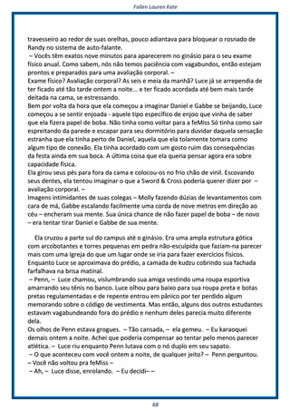 FFaalllleenn LLaauurreenn KKaattee
6688
ttrraavveesssseeiirroo aaoo rreeddoorr ddee ssuuaass oorreellhhaass,, ppoouuccoo aaddiiaannttaavvaa ppaarraa bbllooqquueeaarr oo rroossnnaaddoo ddee
RRaannddyy nnoo ssiisstteemmaa ddee aauuttoo--ffaallaannttee..
–– VVooccêêss ttêêmm eexxaattooss nnoovvee mmiinnuuttooss ppaarraa aappaarreecceerreemm nnoo ggiinnáássiioo ppaarraa oo sseeuu eexxaammee
ffííssiiccoo aannuuaall.. CCoommoo ssaabbeemm,, nnóóss nnããoo tteemmooss ppaacciiêênncciiaa ccoomm vvaaggaabbuunnddooss,, eennttããoo eesstteejjaamm
pprroonnttooss ee pprreeppaarraaddooss ppaarraa uummaa aavvaalliiaaççããoo ccoorrppoorraall.. ––
EExxaammee ffííssiiccoo?? AAvvaalliiaaççããoo ccoorrppoorraall?? AAss sseeiiss ee mmeeiiaa ddaa mmaannhhãã?? LLuuccee jjáá ssee aarrrreeppeennddiiaa ddee
tteerr ffiiccaaddoo aattéé ttããoo ttaarrddee oonntteemm aa nnooiittee...... ee tteerr ffiiccaaddoo aaccoorrddaaddaa aattéé bbeemm mmaaiiss ttaarrddee
ddeeiittaaddaa nnaa ccaammaa,, ssee eessttrreessssaannddoo..
BBeemm ppoorr vvoollttaa ddaa hhoorraa qquuee eellaa ccoommeeççoouu aa iimmaaggiinnaarr DDaanniieell ee GGaabbbbee ssee bbeeiijjaannddoo,, LLuuccee
ccoommeeççoouu aa ssee sseennttiirr eennjjooaaddaa -- aaqquueellee ttiippoo eessppeeccííffiiccoo ddee eennjjoooo qquuee vviinnhhaa ddee ssaabbeerr
qquuee eellaa ffiizzeerraa ppaappeell ddee bboobbaa.. NNããoo ttiinnhhaa ccoommoo vvoollttaarr ppaarraa aa ffeeMMiissss SSóó ttiinnhhaa ccoommoo ssaaiirr
eesspprreeiittaannddoo ddaa ppaarreeddee ee eessccaappaarr ppaarraa sseeuu ddoorrmmiittóórriioo ppaarraa dduuvviiddaarr ddaaqquueellaa sseennssaaççããoo
eessttrraannhhaa qquuee eellaa ttiinnhhaa ppeerrttoo ddee DDaanniieell,, aaqquueellaa qquuee eellaa ttoollaammeennttee ttoommaarraa ccoommoo
aallgguumm ttiippoo ddee ccoonneexxããoo.. EEllaa ttiinnhhaa aaccoorrddaaddoo ccoomm uumm ggoossttoo rruuiimm ddaass ccoonnsseeqquuêênncciiaass
ddaa ffeessttaa aaiinnddaa eemm ssuuaa bbooccaa.. AA úúllttiimmaa ccooiissaa qquuee eellaa qquueerriiaa ppeennssaarr aaggoorraa eerraa ssoobbrree
ccaappaacciiddaaddee ffííssiiccaa..
EEllaa ggiirroouu sseeuuss ppééss ppaarraa ffoorraa ddaa ccaammaa ee ccoollooccoouu--ooss nnoo ffrriioo cchhããoo ddee vviinniill.. EEssccoovvaannddoo
sseeuuss ddeenntteess,, eellaa tteennttoouu iimmaaggiinnaarr oo qquuee aa SSwwoorrdd && CCrroossss ppooddeerriiaa qquueerreerr ddiizzeerr ppoorr ––
aavvaalliiaaççããoo ccoorrppoorraall.. ––
IImmaaggeennss iinnttiimmiiddaanntteess ddee ssuuaass ccoolleeggaass –– MMoollllyy ffaazzeennddoo ddúúzziiaass ddee lleevvaannttaammeennttooss ccoomm
ccaarraa ddee mmáá,, GGaabbbbee eessccaallaannddoo ffaacciillmmeennttee uummaa ccoorrddaa ddee nnoovvee mmeettrrooss eemm ddiirreeççããoo aaoo
ccééuu –– eenncchheerraamm ssuuaa mmeennttee.. SSuuaa úúnniiccaa cchhaannccee ddee nnããoo ffaazzeerr ppaappeell ddee bboobbaa –– ddee nnoovvoo
–– eerraa tteennttaarr ttiirraarr DDaanniieell ee GGaabbbbee ddee ssuuaa mmeennttee..
EEllaa ccrruuzzoouu aa ppaarrttee ssuull ddoo ccaammppuuss aattéé oo ggiinnáássiioo.. EErraa uummaa aammppllaa eessttrruuttuurraa ggóóttiiccaa
ccoomm aarrccoobboottaanntteess ee ttoorrrreess ppeeqquueennaass eemm ppeeddrraa nnããoo--eessccuullppiiddaa qquuee ffaazziiaamm--nnaa ppaarreecceerr
mmaaiiss ccoomm uummaa IIggrreejjaa ddoo qquuee uumm lluuggaarr oonnddee ssee iirriiaa ppaarraa ffaazzeerr eexxeerrccíícciiooss ffííssiiccooss..
EEnnqquuaannttoo LLuuccee ssee aapprrooxxiimmaavvaa ddoo pprrééddiioo,, aa ccaammaaddaa ddee kkuuddzzuu ccoobbrriinnddoo ssuuaa ffaacchhaaddaa
ffaarrffaallhhaavvaa nnaa bbrriissaa mmaattiinnaall..
–– PPeennnn,, –– LLuuccee cchhaammoouu,, vviisslluummbbrraannddoo ssuuaa aammiiggaa vveessttiinnddoo uummaa rroouuppaa eessppoorrttiivvaa
aammaarrrraannddoo sseeuu ttêênniiss nnoo bbaannccoo.. LLuuccee oollhhoouu ppaarraa bbaaiixxoo ppaarraa ssuuaa rroouuppaa pprreettaa ee bboottaass
pprreettaass rreegguullaammeennttaaddaass ee ddee rreeppeennttee eennttrroouu eemm ppâânniiccoo ppoorr tteerr ppeerrddiiddoo aallgguumm
mmeemmoorraannddoo ssoobbrree oo ccóóddiiggoo ddee vveessttiimmeennttaa.. MMaass eennttããoo,, aallgguunnss ddooss oouuttrrooss eessttuuddaanntteess
eessttaavvaamm vvaaggaabbuunnddeeaannddoo ffoorraa ddoo pprrééddiioo ee nneennhhuumm ddeelleess ppaarreecciiaa mmuuiittoo ddiiffeerreennttee
ddeellaa..
OOss oollhhooss ddee PPeennnn eessttaavvaa ggrroogguueess.. –– TTããoo ccaannssaaddaa,, –– eellaa ggeemmeeuu.. –– EEuu kkaarraaooqquueeii
ddeemmaaiiss oonntteemm aa nnooiittee.. AAcchheeii qquuee ppooddeerriiaa ccoommppeennssaarr aaoo tteennttaarr ppeelloo mmeennooss ppaarreecceerr
aattllééttiiccaa.. –– LLuuccee rriiuu eennqquuaannttoo PPeennnn lluuttaavvaa ccoomm oo nnóó dduupplloo eemm sseeuu ssaappaattoo..
–– OO qquuee aaccoonntteecceeuu ccoomm vvooccêê oonntteemm aa nnooiittee,, ddee qquuaallqquueerr jjeeiittoo?? –– PPeennnn ppeerrgguunnttoouu..
–– VVooccêê nnããoo vvoollttoouu pprraa ffeeMMiissss ––
–– AAhh,, –– LLuuccee ddiissssee,, eennrroollaannddoo.. –– EEuu ddeecciiddii–– ––
 