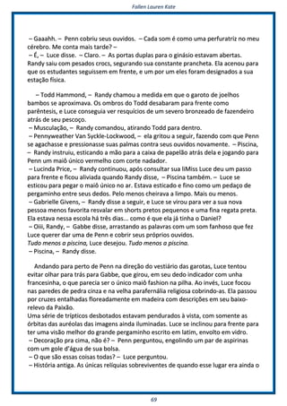 FFaalllleenn LLaauurreenn KKaattee
6699
–– GGaaaaaahhhh.. –– PPeennnn ccoobbrriiuu sseeuuss oouuvviiddooss.. –– CCaaddaa ssoomm éé ccoommoo uummaa ppeerrffuurraattrriizz nnoo mmeeuu
ccéérreebbrroo.. MMee ccoonnttaa mmaaiiss ttaarrddee?? ––
–– ÉÉ,, –– LLuuccee ddiissssee.. –– CCllaarroo.. –– AAss ppoorrttaass dduuppllaass ppaarraa oo ggiinnáássiioo eessttaavvaamm aabbeerrttaass..
RRaannddyy ssaaiiuu ccoomm ppeessaaddooss ccrrooccss,, sseegguurraannddoo ssuuaa ccoonnssttaannttee pprraanncchheettaa.. EEllaa aacceennoouu ppaarraa
qquuee ooss eessttuuddaanntteess sseegguuiisssseemm eemm ffrreennttee,, ee uumm ppoorr uumm eelleess ffoorraamm ddeessiiggnnaaddooss aa ssuuaa
eessttaaççããoo ffííssiiccaa..
–– TToodddd HHaammmmoonndd,, –– RRaannddyy cchhaammoouu aa mmeeddiiddaa eemm qquuee oo ggaarroottoo ddee jjooeellhhooss
bbaammbbooss ssee aapprrooxxiimmaavvaa.. OOss oommbbrrooss ddoo TToodddd ddeessaabbaarraamm ppaarraa ffrreennttee ccoommoo
ppaarrêênntteessiiss,, ee LLuuccee ccoonnsseegguuiiaa vveerr rreessqquuíícciiooss ddee uumm sseevveerroo bbrroonnzzeeaaddoo ddee ffaazzeennddeeiirroo
aattrrááss ddee sseeuu ppeessccooççoo..
–– MMuussccuullaaççããoo,, –– RRaannddyy ccoommaannddoouu,, aattiirraannddoo TToodddd ppaarraa ddeennttrroo..
–– PPeennnnyywweeaatthheerr VVaann SSyycckkllee--LLoocckkwwoooodd,, –– eellaa ggrriittoouu aa sseegguuiirr,, ffaazzeennddoo ccoomm qquuee PPeennnn
ssee aaggaacchhaassssee ee pprreessssiioonnaassssee ssuuaass ppaallmmaass ccoonnttrraa sseeuuss oouuvviiddooss nnoovvaammeennttee.. –– PPiisscciinnaa,,
–– RRaannddyy iinnssttrruuiiuu,, eessttiiccaannddoo aa mmããoo ppaarraa aa ccaaiixxaa ddee ppaappeellããoo aattrrááss ddeellaa ee jjooggaannddoo ppaarraa
PPeennnn uumm mmaaiiôô úúnniiccoo vveerrmmeellhhoo ccoomm ccoorrttee nnaaddaaddoorr..
–– LLuucciinnddaa PPrriiccee,, –– RRaannddyy ccoonnttiinnuuoouu,, aappóóss ccoonnssuullttaarr ssuuaa lliiMMiissss LLuuccee ddeeuu uumm ppaassssoo
ppaarraa ffrreennttee ee ffiiccoouu aalliivviiaaddaa qquuaannddoo RRaannddyy ddiissssee,, –– PPiisscciinnaa ttaammbbéémm.. –– LLuuccee ssee
eessttiiccoouu ppaarraa ppeeggaarr oo mmaaiiôô úúnniiccoo nnoo aarr.. EEssttaavvaa eessttiiccaaddoo ee ffiinnoo ccoommoo uumm ppeeddaaççoo ddee
ppeerrggaammiinnhhoo eennttrree sseeuuss ddeeddooss.. PPeelloo mmeennooss cchheeiirraavvaa aa lliimmppoo.. MMaaiiss oouu mmeennooss..
–– GGaabbrriieellllee GGiivveennss,, –– RRaannddyy ddiissssee aa sseegguuiirr,, ee LLuuccee ssee vviirroouu ppaarraa vveerr aa ssuuaa nnoovvaa
ppeessssooaa mmeennooss ffaavvoorriittaa rreessvvaallaarr eemm sshhoorrttss pprreettooss ppeeqquueennooss ee uummaa ffiinnaa rreeggaattaa pprreettaa..
EEllaa eessttaavvaa nneessssaa eessccoollaa hháá ttrrêêss ddiiaass...... ccoommoo éé qquuee eellaa jjáá ttiinnhhaa oo DDaanniieell??
–– OOiiiiii,, RRaannddyy,, –– GGaabbbbee ddiissssee,, aarrrraassttaannddoo aass ppaallaavvrraass ccoomm uumm ssoomm ffaannhhoossoo qquuee ffeezz
LLuuccee qquueerreerr ddaarr uummaa ddee PPeennnn ee ccoobbrriirr sseeuuss pprróópprriiooss oouuvviiddooss..
TTuuddoo mmeennooss aa ppiisscciinnaa,, LLuuccee ddeesseejjoouu.. TTuuddoo mmeennooss aa ppiisscciinnaa..
–– PPiisscciinnaa,, –– RRaannddyy ddiissssee..
AAnnddaannddoo ppaarraa ppeerrttoo ddee PPeennnn nnaa ddiirreeççããoo ddoo vveessttiiáárriioo ddaass ggaarroottaass,, LLuuccee tteennttoouu
eevviittaarr oollhhaarr ppaarraa ttrrááss ppaarraa GGaabbbbee,, qquuee ggiirroouu,, eemm sseeuu ddeeddoo iinnddiiccaaddoorr ccoomm uunnhhaa
ffrraanncceessiinnhhaa,, oo qquuee ppaarreecciiaa sseerr oo úúnniiccoo mmaaiiôô ffaasshhiioonn nnaa ppiillhhaa.. AAoo iinnvvééss,, LLuuccee ffooccoouu
nnaass ppaarreeddeess ddee ppeeddrraa cciinnzzaa ee nnaa vveellhhaa ppaarraaffeerrnnáálliiaa rreelliiggiioossaa ccoobbrriinnddoo--aass.. EEllaa ppaassssoouu
ppoorr ccrruuzzeess eennttaallhhaaddaass fflloorreeaaddaammeennttee eemm mmaaddeeiirraa ccoomm ddeessccrriiççõõeess eemm sseeuu bbaaiixxoo--
rreelleevvoo ddaa PPaaiixxããoo..
UUmmaa sséérriiee ddee ttrrííppttiiccooss ddeessbboottaaddooss eessttaavvaamm ppeenndduurraaddooss àà vviissttaa,, ccoomm ssoommeennttee aass
óórrbbiittaass ddaass aauurrééoollaass ddaass iimmaaggeennss aaiinnddaa iilluummiinnaaddaass.. LLuuccee ssee iinncclliinnoouu ppaarraa ffrreennttee ppaarraa
tteerr uummaa vviissããoo mmeellhhoorr ddoo ggrraannddee ppeerrggaammiinnhhoo eessccrriittoo eemm llaattiimm,, eennvvoollttoo eemm vviiddrroo..
–– DDeeccoorraaççããoo pprraa cciimmaa,, nnããoo éé?? –– PPeennnn ppeerrgguunnttoouu,, eennggoolliinnddoo uumm ppaarr ddee aassppiirriinnaass
ccoomm uumm ggoollee dd’’áágguuaa ddee ssuuaa bboollssaa..
–– OO qquuee ssããoo eessssaass ccooiissaass ttooddaass?? –– LLuuccee ppeerrgguunnttoouu..
–– HHiissttóórriiaa aannttiiggaa.. AAss úúnniiccaass rreellííqquuiiaass ssoobbrreevviivveenntteess ddee qquuaannddoo eessssee lluuggaarr eerraa aaiinnddaa oo
 