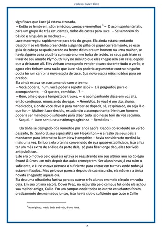 FFaalllleenn LLaauurreenn KKaattee
77
ssiiggnniiffiiccaavvaa qquuee LLuuccee jjáá eessttaavvaa aattrraassaaddaa..
–– EEnnttããoo ssee lleemmbbrreemm:: ssããoo rreemmééddiiooss,, ccaammaass ee vveerrmmeellhhooss 33
–– OO aaccoommppaannhhaannttee llaattiiuu
ppaarraa uumm ggrruuppoo ddee ttrrêêss eessttuuddaanntteess,, ttooddooss ddee ccoossttaass ppaarraa LLuuccee.. –– SSee lleemmbbrreemm ddoo
bbáássiiccoo ee nniinngguuéémm ssee mmaacchhuuccaa –– ..
LLuuccee eessccoorrrreeggoouu rraappiiddaammeennttee ppaarraa ttrrááss ddoo ggrruuppoo.. EEllaa aaiinnddaa eessttaavvaa tteennttaannddoo
ddeessccoobbrriirr ssee eellaa ttiinnhhaa pprreeeenncchhiiddoo aa ggiiggaannttee ppiillhhaa ddee ppaappeell ccoorrrreettaammeennttee,, ssee eessssee
gguuiiaa ddee ccaabbeeççaa rraassppaaddaa ppaarraaddoo nnaa ffrreennttee ddeelleess eerraa uumm hhoommeemm oouu uummaa mmuullhheerr,, ssee
hhaavviiaa aallgguuéémm ppaarraa aajjuuddáá--llaa ccoomm ssuuaa eennoorrmmee bboollssaa ddee tteecciiddoo,, ssee sseeuuss ppaaiiss iirriiaamm ssee
lliivvrraarr ddee sseeuu aammaaddoo PPllyymmoouutthh FFuurryy nnoo mmiinnuuttoo qquuee eelleess cchheeggaasssseemm eemm ccaassaa,, ddeeppooiiss
qquuee aa ddeeiixxaarraamm aallii.. EElleess vviinnhhaamm aammeeaaççaannddoo vveennddeerr oo ccaarrrroo dduurraannttee ttooddoo oo vveerrããoo,, ee
aaggoorraa eelleess ttiinnhhaamm uummaa rraazzããoo qquuee LLuuccee nnããoo ppooddeerriiaa aarrgguummeennttaarr ccoonnttrraa:: nniinngguuéémm
ppooddiiaa tteerr uumm ccaarrrroo nnaa nnoovvaa eessccoollaa ddee LLuuccee.. SSuuaa nnoovvaa eessccoollaa rreeffoorrmmaattóórriiaa ppaarraa sseerr
pprreecciissoo..
EEllaa aaiinnddaa eessttaavvaa ssee aaccoossttuummaannddoo ccoomm oo tteerrmmoo..
–– VVooccêê ppooddeerriiaa,, hhuumm,, vvooccêê ppooddeerriiaa rreeppeettiirr iissssoo?? –– EEllaa ppeerrgguunnttoouu ppaarraa oo
aaccoommppaannhhaannttee.. –– OO qquuee eerraa,, rreemmééddiiooss -- ?? ––
–– BBeemm,, oollhhee oo qquuee aa tteemmppeessttaaddee ttrroouuxxee,, –– oo aaccoommppaannhhaannttee ddiissssee eemm vvoozz aallttaa,,
eennttããoo ccoonnttiinnuuoouu,, eennuunncciiaannddoo ddeevvaaggaarr.. –– RReemmééddiiooss.. SSee vvooccêê éé uumm ddooss aalluunnooss
mmeeddiiccaaddooss,, éé oonnddee vvooccêê ddeevvee iirr ppaarraa mmaanntteerr--ssee ddooppaaddaa,, ssãã,, rreessppiirraannddoo,, oouu sseejjaa lláá oo
qquuee ffoorr.. –– MMuullhheerr,, LLuuccee ddeecciiddiiuu,, eessttuuddaannddoo aa aaccoommppaannhhaannttee.. NNeennhhuumm hhoommeemm
ppooddeerriiaa sseerr mmaalliicciioossoo oo ssuuffiicciieennttee ppaarraa ddiizzeerr ttuuddoo iissssoo nneessssee ttoomm ddee vvoozz ssaaccaarriinnaa..
–– SSaaqquueeii.. –– LLuuccee sseennttiiuu sseeuu eessttôômmaaggoo aaggiittaarr--ssee –– RReemmééddiiooss –– ..
EEllaa ttiinnhhaa ssee ddeesslliiggaaddoo ddooss rreemmééddiiooss ppoorr aannooss aaggoorraa.. DDeeppooiiss ddoo aacciiddeennttee nnoo vveerrããoo
ppaassssaaddoo,, DDrr.. SSaannffoorrdd,, sseeuu eessppeecciiaalliissttaa eemm HHooppkkiinnttoonn –– ee aa rraazzããoo ddee sseeuuss ppaaiiss aa
mmaannddaarreemm ppaarraa iinntteerrnnaattooss lláá eemm NNeeww HHaammppsshhiirree –– hhaavviiaa ccoonnssiiddeerraaddoo mmeeddiiccáá--llaa
mmaaiiss uummaa vveezz.. EEmmbboorraa eellaa oo tteennhhaa ccoonnvveenncciiddoo ddee ssuuaa qquuaassee--eessttaabbiilliiddaaddee,, iissssoo aa ffeezz
tteerr uumm mmêêss eexxttrraa ddee aannáálliissee ddaa ppaarrttee ddeellaa,, ssóó ppaarraa ffiiccaarr lloonnggee ddaaqquueelleess tteerrrríívveeiiss
aannttiippssiiccóóttiiccooss..
EEssttee eerraa oo mmoottiivvoo ppeelloo qquuaall eellaa eessttaavvaa ssee rreeggiissttrraannddoo eemm sseeuu úúllttiimmoo aannoo nnoo CCoollééggiioo
SSwwoorrdd && CCrroossss uumm mmêêss ddeeppooiiss ddaass aauullaass ccoommeeççaarreemm.. SSeerr aalluunnoo nnoovvoo jjáá eerraa rruuiimm oo
ssuuffiicciieennttee,, ee LLuuccee eessttaavvaa nneerrvvoossaa oo ssuuffiicciieennttee ppaarraa eennttrraarr eemm ttuurrmmaass oonnddee ttooddooss jjáá
eessttaavvaamm ffiixxaaddooss.. MMaass ppeelloo qquuee ppaarreecciiaa ddeeppooiiss ddee ssuuaa eexxccuurrssããoo,, eellaa nnããoo eerraa aa úúnniiccaa
nnoovvaattaa cchheeggaannddoo aaqquueellee ddiiaa..
EEllaa ddeeuu uummaa oollhhaaddiinnhhaa ffuurrttiivvaa ppaarraa ooss oouuttrrooss ttrrêêss aalluunnooss eemm mmeeiioo ccíírrccuulloo eemm vvoollttaa
ddeellaa.. EEmm ssuuaa úúllttiimmaa eessccoollaa,, DDoovveerr PPrreepp,, nnaa eexxccuurrssããoo ppeelloo ccaammppuuss ffooii oonnddee eellaa aacchhoouu
ssuuaa mmeellhhoorr aammiiggaa,, CCaalllliiee.. EEmm uumm ccaammppuuss oonnddee ttooddooss ooss oouuttrrooss eessttuuddaanntteess ffoorraamm
pprraattiiccaammeennttee ddeessmmaammaaddooss jjuunnttooss,, iissssoo hhaavviiaa ssiiddoo oo ssuuffiicciieennttee qquuee LLuuccee ee CCaalllliiee
33
NNoo oorriiggiinnaall;; mmeeddss,, bbeeddss aanndd rreeddss,, éé uummaa rriimmaa..
 