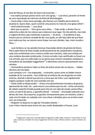 FFaalllleenn LLaauurreenn KKaattee
7700
llooccaall ddee MMiissssaass,, lláá nnooss ddiiaass ddaa GGuueerrrraa ddaa SSuucceessssããoo.. ––
–– IIssssoo eexxpplliiccaa ppoorrqquuee ppaarreeccee ttaannttoo ccoomm uummaa iiggrreejjaa,, –– LLuuccee ddiissssee,, ppaarraannddoo nnaa ffrreennttee
ddee uummaa rreepprroodduuççããoo ddee mmáárrmmoorree ddaa PPiieettàà ddee MMiicchheellaannggeelloo..
–– CCoommoo ttooddoo oo rreessttoo nneessssaa ppoossssiillggaa,, eelleess ffiizzeerraamm uumm ttrraabbaallhhoo ppoorrccoo ttoottaall eemm
aattuuaalliizzáá--lloo.. QQuueerroo ddiizzeerr,, qquueemm ccoonnssttrróóii uummaa ppiisscciinnaa nnoo mmeeiioo ddee uummaa iiggrreejjaa vveellhhaa?? ––
–– VVooccêê eessttáá bbrriinnccaannddoo,, –– LLuuccee ddiissssee..
–– BBeemm qquuee eeuu qquueerriiaa.. –– PPeennnn ggiirroouu sseeuuss oollhhooss.. –– TTooddoo vveerrããoo,, oo ddiirreettoorr ffiixxaa nnaa
ccaabbeecciinnhhaa aa iiddeeiiaa ddee mmee ccoollooccaarr ppaarraa rreeddeeccoorraarr eessssee lluuggaarr.. EEllee nnããoo aaddmmiittee,, mmaass ttooddoo
oo nneeggóócciioo ddee DDeeuuss aaqquuii rreeaallmmeennttee oo aappaavvoorraa,, –– eellaa ddiissssee.. –– OO pprroobblleemmaa éé qquuee,,
mmeessmmoo qquuee eeuu sseennttiissssee vvoonnttaaddee ddee ddaarr uummaa aajjuuddaa,, eeuu nnããoo ffaaççoo iiddeeiiaa ddoo qquuee ffaazzeerr
ccoomm ttooddoo eessssee lliixxoo,, oouu mmeessmmoo ccoommoo lliimmppaarr iissssoo sseemm ooffeennddeerr,, ttiippoo,, mmeeiioo mmuunnddoo ee
DDeeuuss.. ––
LLuuccee lleemmbbrroouu--ssee nnaass ppaarreeddeess bbrraannccaass iimmaaccuullaaddaass ddeennttrroo ddoo ggiinnáássiioo ddee DDoovveerr,,
ffiilleeiirraa aappóóss ffiilleeiirraa ddee ffoottooss ttiirraaddaass pprrooffiissssiioonnaallmmeennttee ddee ccaammppeeoonnaattooss eessttuuddaannttiiss,,
ccaaddaa uummaa ccoommbbiinnaannddoo ccoomm oo mmeessmmoo ccaarrttããoo aazzuull--mmaarriinnhhoo,, ccaaddaa uummaa eexxiibbiiddaa eemm
uummaa mmoolldduurraa ddoouurraaddaa ccoommbbiinnaannddoo.. OO úúnniiccoo ccoorrrreeddoorr mmaaiiss ssaannttiiffiiccaaddoo nnaa DDoovveerr eerraa
ssuuaa eennttrraaddaa,, qquuee eerraa oonnddee ttooddooss ooss eexx--aalluunnooss--qquuee--vviirraarraamm--sseennaaddoorreess--eessttaadduuaaiiss ee
vveenncceeddoorreess ddaa SSoocciieeddaaddee GGuuggggeennhheeiimm1133
ee bbiilliioonnáárriiooss ccoommuunnss aapprreesseennttaavvaamm sseeuuss
rreettrraattooss..
–– VVooccêê ppooddeerriiaa ppeenndduurraarr ttooddaass aass ffoottooss ddee ppoollíícciiaa aattuuaaiiss ddooss eexx--aalluunnooss,, –– GGaabbbbee
ooffeerreecceeuu ddee ttrrááss ddeellaass..
LLuuccee ccoommeeççoouu aa rriirr –– eerraa eennggrraaççaaddoo...... ee eessttrraannhhoo,, qquuaassee ccoommoo ssee GGaabbbbee ttiivveessssee
aaccaabbaaddoo ddee lleerr ssuuaa mmeennttee -- mmaass eennttããoo eellaa ssee lleemmbbrroouu ddaa vvoozz ddaa ggaarroottaa nnaa nnooiittee
aanntteerriioorr,, ddiizzeennddoo aa DDaanniieell qquuee eellaa eerraa aa úúnniiccaa qquuee eellee ttiinnhhaa.. LLuuccee rraappiiddaammeennttee
eennggoolliiuu qquuaallqquueerr nnooççããoo ddee uummaa ccoonneexxããoo ccoomm eellaa..
–– VVooccêêss eessttããoo ssee ddiissppeerrssaannddoo!! –– GGrriittoouu uummaa ddeessccoonnhheecciiddaa ttrreeiinnaaddoorraa ddee ggiinnáássiioo,,
aappaarreecceennddoo ddoo nnaaddaa.. EEllaa –– ppeelloo mmeennooss LLuuccee aacchhaavvaa qquuee eerraa eellaa –– ttiinnhhaa uummaa bbuucchhaa
ddee ccaabbeelloo ccaassttaannhhoo ffrriissaaddoo ppuuxxaaddoo ppaarraa ttrrááss eemm uumm rraabboo--ddee--ccaavvaalloo,, ppaannttuurrrriillhhaass
ccoommoo uumm ppeerrnniill ddee ppoorrccoo,, ee aappaarreellhhoo ddeennttaall –– iinnvviissíívveell –– aammaarreellaaddoo ccoobbrriinnddoo sseeuuss
ddeenntteess ddee cciimmaa.. EEllaa eemmppuurrrroouu aass ggaarroottaass nneerrvvoossaammeennttee ppaarraa uumm vveessttiiáárriioo,, oonnddee aa
ccaaddaa uummaa ffooii ddaaddoo uumm ccaaddeeaaddoo ccoomm uummaa cchhaavvee ee ddiirreeççõõeess ppaarraa uumm aarrmmáárriioo vvaazziioo
ccoomm uumm eemmppuurrrrããoo..
–– NNiinngguuéémm ssee ddiissppeerrssaa nnaa vviiggiiaa ddaa TTrreeiinnaaddoorraa DDiiaannttee.. ––
LLuuccee ee PPeennnn lluuttaarraamm ppaarraa eennttrraarr eemm sseeuuss mmaaiiôôss ddeessbboottaaddooss ee ffrroouuxxooss.. LLuuccee
1133
GGuuggggeennhheeiimm,, ssoobbrreennoommee;; SSaalloommããoo RRoobbeerrttoo GGuuggggeennhheeiimm ((11886611--11994499)),, iinndduussttrriiaall ee ccoolleecciioonnaaddoorr ddee aarrtteess
jjuuddeeuu aammeerriiccaannoo,, ffuunnddaaddoorr ddoo mmuusseeuu GGuuggggeennhheeiimm eemm NNoovvaa IIoorrqquuee.. OOffeerreeccee pprréémmiiooss aa qquueemm ssee ddeessttaaccaa nnaass
aarrtteess..
 