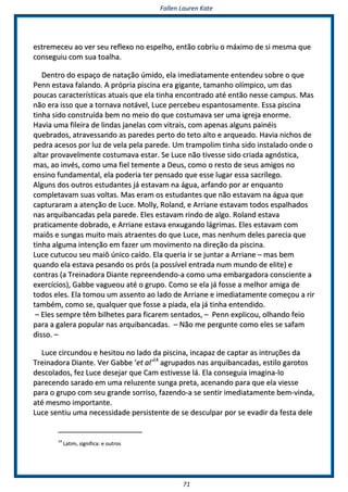 FFaalllleenn LLaauurreenn KKaattee
7711
eessttrreemmeecceeuu aaoo vveerr sseeuu rreefflleexxoo nnoo eessppeellhhoo,, eennttããoo ccoobbrriiuu oo mmááxxiimmoo ddee ssii mmeessmmaa qquuee
ccoonnsseegguuiiuu ccoomm ssuuaa ttooaallhhaa..
DDeennttrroo ddoo eessppaaççoo ddee nnaattaaççããoo úúmmiiddoo,, eellaa iimmeeddiiaattaammeennttee eenntteennddeeuu ssoobbrree oo qquuee
PPeennnn eessttaavvaa ffaallaannddoo.. AA pprróópprriiaa ppiisscciinnaa eerraa ggiiggaannttee,, ttaammaannhhoo oollíímmppiiccoo,, uumm ddaass
ppoouuccaass ccaarraacctteerrííssttiiccaass aattuuaaiiss qquuee eellaa ttiinnhhaa eennccoonnttrraaddoo aattéé eennttããoo nneessssee ccaammppuuss.. MMaass
nnããoo eerraa iissssoo qquuee aa ttoorrnnaavvaa nnoottáávveell,, LLuuccee ppeerrcceebbeeuu eessppaannttoossaammeennttee.. EEssssaa ppiisscciinnaa
ttiinnhhaa ssiiddoo ccoonnssttrruuííddaa bbeemm nnoo mmeeiioo ddoo qquuee ccoossttuummaavvaa sseerr uummaa iiggrreejjaa eennoorrmmee..
HHaavviiaa uummaa ffiilleeiirraa ddee lliinnddaass jjaanneellaass ccoomm vviittrraaiiss,, ccoomm aappeennaass aallgguunnss ppaaiinnééiiss
qquueebbrraaddooss,, aattrraavveessssaannddoo aass ppaarreeddeess ppeerrttoo ddoo tteettoo aallttoo ee aarrqquueeaaddoo.. HHaavviiaa nniicchhooss ddee
ppeeddrraa aacceessooss ppoorr lluuzz ddee vveellaa ppeellaa ppaarreeddee.. UUmm ttrraammppoolliimm ttiinnhhaa ssiiddoo iinnssttaallaaddoo oonnddee oo
aallttaarr pprroovvaavveellmmeennttee ccoossttuummaavvaa eessttaarr.. SSee LLuuccee nnããoo ttiivveessssee ssiiddoo ccrriiaaddaa aaggnnóóssttiiccaa,,
mmaass,, aaoo iinnvvééss,, ccoommoo uummaa ffiieell tteemmeennttee aa DDeeuuss,, ccoommoo oo rreessttoo ddee sseeuuss aammiiggooss nnoo
eennssiinnoo ffuunnddaammeennttaall,, eellaa ppooddeerriiaa tteerr ppeennssaaddoo qquuee eessssee lluuggaarr eessssaa ssaaccrríílleeggoo..
AAllgguunnss ddooss oouuttrrooss eessttuuddaanntteess jjáá eessttaavvaamm nnaa áágguuaa,, aarrffaannddoo ppoorr aarr eennqquuaannttoo
ccoommpplleettaavvaamm ssuuaass vvoollttaass.. MMaass eerraamm ooss eessttuuddaanntteess qquuee nnããoo eessttaavvaamm nnaa áágguuaa qquuee
ccaappttuurraarraamm aa aatteennççããoo ddee LLuuccee.. MMoollllyy,, RRoollaanndd,, ee AArrrriiaannee eessttaavvaamm ttooddooss eessppaallhhaaddooss
nnaass aarrqquuiibbaannccaaddaass ppeellaa ppaarreeddee.. EElleess eessttaavvaamm rriinnddoo ddee aallggoo.. RRoollaanndd eessttaavvaa
pprraattiiccaammeennttee ddoobbrraaddoo,, ee AArrrriiaannee eessttaavvaa eennxxuuggaannddoo lláággrriimmaass.. EElleess eessttaavvaamm ccoomm
mmaaiiôôss ee ssuunnggaass mmuuiittoo mmaaiiss aattrraaeenntteess ddoo qquuee LLuuccee,, mmaass nneennhhuumm ddeelleess ppaarreecciiaa qquuee
ttiinnhhaa aallgguummaa iinntteennççããoo eemm ffaazzeerr uumm mmoovviimmeennttoo nnaa ddiirreeççããoo ddaa ppiisscciinnaa..
LLuuccee ccuuttuuccoouu sseeuu mmaaiiôô úúnniiccoo ccaaííddoo.. EEllaa qquueerriiaa iirr ssee jjuunnttaarr aa AArrrriiaannee –– mmaass bbeemm
qquuaannddoo eellaa eessttaavvaa ppeessaannddoo ooss pprróóss ((aa ppoossssíívveell eennttrraaddaa nnuumm mmuunnddoo ddee eelliittee)) ee
ccoonnttrraass ((aa TTrreeiinnaaddoorraa DDiiaannttee rreepprreeeennddeennddoo--aa ccoommoo uummaa eemmbbaarrggaaddoorraa ccoonnsscciieennttee aa
eexxeerrccíícciiooss)),, GGaabbbbee vvaagguueeoouu aattéé oo ggrruuppoo.. CCoommoo ssee eellaa jjáá ffoossssee aa mmeellhhoorr aammiiggaa ddee
ttooddooss eelleess.. EEllaa ttoommoouu uumm aasssseennttoo aaoo llaaddoo ddee AArrrriiaannee ee iimmeeddiiaattaammeennttee ccoommeeççoouu aa rriirr
ttaammbbéémm,, ccoommoo ssee,, qquuaallqquueerr qquuee ffoossssee aa ppiiaaddaa,, eellaa jjáá ttiinnhhaa eenntteennddiiddoo..
–– EElleess sseemmpprree ttêêmm bbiillhheetteess ppaarraa ffiiccaarreemm sseennttaaddooss,, –– PPeennnn eexxpplliiccoouu,, oollhhaannddoo ffeeiioo
ppaarraa aa ggaalleerraa ppooppuullaarr nnaass aarrqquuiibbaannccaaddaass.. –– NNããoo mmee ppeerrgguunnttee ccoommoo eelleess ssee ssaaffaamm
ddiissssoo.. ––
LLuuccee cciirrccuunnddoouu ee hheessiittoouu nnoo llaaddoo ddaa ppiisscciinnaa,, iinnccaappaazz ddee ccaappttaarr aass iinnttrruuççõõeess ddaa
TTrreeiinnaaddoorraa DDiiaannttee.. VVeerr GGaabbbbee ‘‘eett aall’’1144
aaggrruuppaaddooss nnaass aarrqquuiibbaannccaaddaass,, eessttiilloo ggaarroottooss
ddeessccoollaaddooss,, ffeezz LLuuccee ddeesseejjaarr qquuee CCaamm eessttiivveessssee lláá.. EEllaa ccoonnsseegguuiiaa iimmaaggiinnaa--lloo
ppaarreecceennddoo ssaarraaddoo eemm uummaa rreelluuzzeennttee ssuunnggaa pprreettaa,, aacceennaannddoo ppaarraa qquuee eellaa vviieessssee
ppaarraa oo ggrruuppoo ccoomm sseeuu ggrraannddee ssoorrrriissoo,, ffaazzeennddoo--aa ssee sseennttiirr iimmeeddiiaattaammeennttee bbeemm--vviinnddaa,,
aattéé mmeessmmoo iimmppoorrttaannttee..
LLuuccee sseennttiiuu uummaa nneecceessssiiddaaddee ppeerrssiisstteennttee ddee ssee ddeessccuullppaarr ppoorr ssee eevvaaddiirr ddaa ffeessttaa ddeellee
1144
LLaattiimm,, ssiiggnniiffiiccaa:: ee oouuttrrooss
 