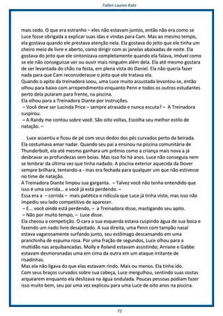 FFaalllleenn LLaauurreenn KKaattee
7722
mmaaiiss cceeddoo.. OO qquuee eerraa eessttrraannhhoo –– eelleess nnããoo eessttaavvaamm jjuunnttooss,, eennttããoo nnããoo eerraa ccoommoo ssee
LLuuccee ffoossssee oobbrriiggaaddaa aa eexxpplliiccaarr ssuuaass iiddaass ee vviinnddaass ppaarraa CCaamm.. MMaass aaoo mmeessmmoo tteemmppoo,,
eellaa ggoossttaavvaa qquuaannddoo eellee pprreessttaavvaa aatteennççããoo nneellaa.. EEllaa ggoossttaavvaa ddoo jjeeiittoo qquuee eellee ttiinnhhaa uumm
cchheeiirroo mmeeiioo ddee lliivvrree ee aabbeerrttoo,, ccoommoo ddiirriiggiirr ccoomm aass jjaanneellaass aabbaaiixxaaddaass ddee nnooiittee.. EEllaa
ggoossttaavvaa ddoo jjeeiittoo qquuee eellee ssiinnttoonniizzaavvaa ccoommpplleettaammeennttee qquuaannddoo eellaa ffaallaavvaa,, iimmóóvveell ccoommoo
ssee eellee nnããoo ccoonnsseegguuiissssee vveerr oouu oouuvviirr mmaaiiss nniinngguuéémm aalléémm ddeellaa.. EEllaa aattéé mmeessmmoo ggoossttaarraa
ddee sseerr lleevvaannttaaddaa ddoo cchhããoo nnaa ffeessttaa,, eemm pplleennaa vviissttaa ddoo DDaanniieell.. EEllaa nnããoo qquueerriiaa ffaazzeerr
nnaaddaa ppaarraa qquuee CCaamm rreeccoonnssiiddeerraassssee oo jjeeiittoo qquuee eellee ttrraattaavvaa eellaa..
QQuuaannddoo oo aappiittoo ddaa ttrreeiinnaaddoorraa ssoooouu,, uummaa LLuuccee mmuuiittoo aassssuussttaaddaa lleevvaannttoouu--ssee,, eennttããoo
oollhhoouu ppaarraa bbaaiixxoo ccoomm aarrrreeppeennddiimmeennttoo eennqquuaannttoo PPeennnn ee ttooddooss ooss oouuttrrooss eessttuuddaanntteess
ppeerrttoo ddeellaa ppuullaarraamm ppaarraa ffrreennttee,, nnaa ppiisscciinnaa..
EEllaa oollhhoouu ppaarraa aa TTrreeiinnaaddoorraa DDiiaannttee ppoorr iinnssttrruuççõõeess..
–– VVooccêê ddeevvee sseerr LLuucciinnddaa PPrriiccee –– sseemmpprree aattrraassaaddaa ee nnuunnccaa eessccuuttaa?? –– AA TTrreeiinnaaddoorraa
ssuussppiirroouu..
–– AA RRaannddyy mmee ccoonnttoouu ssoobbrree vvooccêê.. SSããoo ooiittoo vvoollttaass,, EEssccoollhhaa sseeuu mmeellhhoorr eessttiilloo ddee
nnaattaaççããoo.. ––
LLuuccee aasssseennttiiuu ee ffiiccoouu ddee ppéé ccoomm sseeuuss ddeeddooss ddooss ppééss ccuurrvvaaddooss ppeerrttoo ddaa bbeeiirraaddaa..
EEllaa ccoossttuummaavvaa aammaarr nnaaddaarr.. QQuuaannddoo sseeuu ppaaii aa eennssiinnoouu nnaa ppiisscciinnaa ccoommuunniittáárriiaa ddee
TThhuunnddeerrbboolltt,, eellaa aattéé mmeessmmoo ggaannhhaarraa uumm pprrêêmmiioo ccoommoo aa ccrriiaannççaa mmaaiiss nnoovvaa aa jjáá
ddeessbbrraavvaarr aass pprrooffuunnddeezzaass sseemm bbooiiaass.. MMaass iissssoo ffooii hháá aannooss.. LLuuccee nnããoo ccoonnsseegguuiiaa nneemm
ssee lleemmbbrraarr ddaa úúllttiimmaa vveezz qquuee ttiinnhhaa nnaaddaaddoo.. AA ppiisscciinnaa eexxtteerriioorr aaqquueecciiddaa ddaa DDoovveerr
sseemmpprree bbrriillhhaarraa,, tteennttaannddoo--aa -- mmaass eerraa ffeecchhaaddaa ppaarraa qquuaallqquueerr uumm qquuee nnããoo eessttiivveessssee
nnoo ttiimmee ddee nnaattaaççããoo..
AA TTrreeiinnaaddoorraa DDiiaannttee lliimmppoouu ssuuaa ggaarrggaannttaa.. –– TTaallvveezz vvooccêê nnããoo tteennhhaa eenntteennddiiddoo qquuee
iissssoo éé uummaa ccoorrrriiddaa...... ee vvooccêê jjáá eessttáá ppeerrddeennddoo.. ––
EEssssaa eerraa aa –– ccoorrrriiddaa –– mmaaiiss ppaattééttiiccaa ee rriiddííccuullaa qquuee LLuuccee jjáá ttiinnhhaa vviissttoo,, mmaass iissssoo nnããoo
iimmppeeddiiuu sseeuu llaaddoo ccoommppeettiittiivvoo ddee aappaarreecceerr..
–– EE...... vvooccêê aaiinnddaa eessttáá ppeerrddeennddoo,, –– aa TTrreeiinnaaddoorraa ddiissssee,, mmaassttiiggaannddoo sseeuu aappiittoo..
–– NNããoo ppoorr mmuuiittoo tteemmppoo,, –– LLuuccee ddiissssee..
EEllaa cchheeccoouu aa ccoommppeettiiççããoo.. OO ccaarraa aa ssuuaa eessqquueerrddaa eessttaavvaa ccuussppiinnddoo áágguuaa ddee ssuuaa bbooccaa ee
ffaazzeennddoo uumm nnaaddoo lliivvrree ddeessaajjeeiittaaddoo.. AA ssuuaa ddiirreeiittaa,, uummaa PPeennnn ccoomm ttaammppããoo nnaassaall
eessttaavvaa vvaaggaarroossaammeennttee ssuurrffaannddoo jjuunnttoo,, sseeuu eessttôômmaaggoo ddeessccaannssaannddoo eemm uummaa
pprraanncchhiinnhhaa ddee eessppuummaa rroossaa.. PPoorr uummaa ffrraaççããoo ddee sseegguunnddooss,, LLuuccee oollhhoouu ppaarraa aa
mmuullttiiddããoo nnaass aarrqquuiibbaannccaaddaass.. MMoollllyy ee RRoollaanndd eessttaavvaamm aassssiissttiinnddoo;; AArrrriiaannee ee GGaabbbbee
eessttaavvaamm ddeessmmoorroonnaaddaass uummaa eemm cciimmaa ddaa oouuttrraa eemm uumm aattaaqquuee iirrrriittaannttee ddee
rriissaaddiinnhhaass..
MMaass eellaa nnããoo lliiggaavvaa ddoo qquuee eellaass eessttaavvaamm rriinnddoo.. MMaaiiss oouu mmeennooss.. EEllaa ttiinnhhaa iiddoo..
CCoomm sseeuuss bbrraaççooss ccuurrvvaaddooss ssoobbrree ssuuaa ccaabbeeççaa,, LLuuccee mmeerrgguullhhoouu,, sseennttiinnddoo ssuuaass ccoossttaass
aarrqquueeaarreemm eennqquuaannttoo eellaa ddeesslliizzaavvaa nnaa áágguuaa oonndduullaaddaa.. PPoouuccaass ppeessssooaass ppooddiiaamm ffaazzeerr
iissssoo mmuuiittoo bbeemm,, sseeuu ppaaii uummaa vveezz eexxpplliiccoouu ppaarraa uummaa LLuuccee ddee ooiittoo aannooss nnaa ppiisscciinnaa..
 