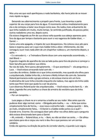 FFaalllleenn LLaauurreenn KKaattee
7733
MMaass uummaa vveezz qquuee vvooccêê aappeerrffeeiiççoooouu oo nnaaddoo bboorrbboolleettaa,, nnããoo hhaavviiaa jjeeiittoo ddee ssee mmoovveerr
mmaaiiss rrááppiiddoo nnaa áágguuaa..
DDeeiixxaannddoo sseeuu aabboorrrreecciimmeennttoo aa pprrooppeelliirr ppaarraa ffrreennttee,, LLuuccee lleevvaannttoouu aa ppaarrttee
ssuuppeerriioorr ddee sseeuu ccoorrppoo ppaarraa ffoorraa ddaa áágguuaa.. OO mmoovviimmeennttoo vvoollttoouu iimmeeddiiaattaammeennttee ppaarraa
eellaa ee eellaa ccoommeeççoouu aa bbaatteerr sseeuuss bbrraaççooss ccoommoo aassaass.. EEllaa nnaaddoouu mmaaiiss aarrdduuaammeennttee ddoo
qquuee ttiinnhhaa nnaaddaaddoo eemm mmuuiittoo,, mmuuiittoo tteemmppoo.. SSee sseennttiinnddoo jjuussttiiffiiccaaddaa,, eellaa ppaassssoouu ppeellooss
oouuttrrooss nnaaddaaddoorreess uummaa vveezz,, ddeeppooiiss oouuttrraa..
EEllaa eessttaavvaa cchheeggaannddoo aaoo ffiimm ddee ssuuaa ooiittaavvaa vvoollttaa qquuaannddoo ssuuaa ccaabbeeççaa aappaarreecceeuu ppaarraa
ffoorraa ddaa áágguuaa ppoorr tteemmppoo oo bbaassttaannttee ppaarraa oouuvviirr aa vvoozz vvaaggaarroossaa ddee GGaabbbbee ddiizzeerr,, ––
DDaanniieell.. ––
CCoommoo uummaa vveellaa aappaaggaaddaa,, oo íímmppeettoo ddee LLuuccee ddeessaappaarreecceeuu.. EEllaa ccoollooccoouu sseeuuss ppééss ppaarraa
bbaaiixxoo ee eessppeerroouu ppaarraa vveerr oo qquuee mmaaiiss GGaabbbbee ttiinnhhaa aa ddiizzeerr.. IInnffeelliizzmmeennttee,, eellaa nnããoo
ccoonnsseegguuiiuu oouuvviirr mmaaiiss nnaaddaa aalléémm ddee uumm cchhaappiinnhhaarr rruuiiddoossoo ee,, uumm mmoommeennttoo ddeeppooiiss,, oo
aappiittoo.. ––
–– EE oo vveenncceeddoorr éé,, –– aa TTrreeiinnaaddoorraa DDiiaannttee ddiissssee ccoomm uummaa eexxpprreessssããoo aassssoommbbrraaddaa,, ––
JJooeell BBllaanndd.. ––
OO ggaarroottoo mmaaggrreelloo ddee aappaarreellhhoo ddaa rraaiiaa aaoo llaaddoo ppuulloouu ppaarraa ffoorraa ddaa ppiisscciinnaa ee ccoommeeççaarr aa
ffaazzeerr bbaarruullhhoo ppaarraa cceelleebbrraarr ssuuaa vviittóórriiaa..
NNaa rraaiiaa ddoo llaaddoo,, PPeennnn ppaarroouu aabbrruuppttaammeennttee.. –– OO qquuee aaccoonntteecceeuu?? –– eellaa ppeerrgguunnttoouu aa
LLuuccee.. –– VVooccêê eessttaavvaa aarrrraassaannddoo ttoottaall ccoomm eellee.. ––
LLuuccee ddeeuu ddee oommbbrrooss.. GGaabbbbee eerraa oo qquuee ttiinnhhaa aaccoonntteecciiddoo,, mmaass qquuaannddoo eellaa oollhhoouu ppaarraa
aa aarrqquuiibbaannccaaddaa,, GGaabbbbee ttiinnhhaa iiddoo,, ee AArrrriiaannee ee MMoollllyy ttiinnhhaamm iiddoo ccoomm eellaa.. SSoommeennttee
RRoollaanndd ppeerrmmaanneecciiaa oonnddee oo ggrruuppoo eessttiivveerraa,, ee eellee eessttaavvaa iimmeerrssoo eemm uumm lliivvrroo..
AA aaddrreennaalliinnaa ddee LLuuccee ttiinnhhaa ccrreesscciiddoo eennqquuaannttoo eellaa nnaaddaavvaa,, mmaass aaggoorraa eellaa ttiinnhhaa ccaaííddoo
ttaannttoo qquuee PPeennnn tteevvee qquuee aajjuuddaa--llaa aa ssaaiirr ddaa ppiisscciinnaa..
LLuuccee oobbsseerrvvoouu RRoollaanndd ppuullaarr ddaass aarrqquuiibbaannccaaddaass.. –– VVooccêê eessttaavvaa mmuuiittoo bbeemm lláá,, –– eellee
ddiissssee,, jjooggaannddoo--llhhee uummaa ttooaallhhaa ee aa cchhaavvee ddoo aarrmmáárriioo ddoo vveessttiiáárriioo qquuee eellaa ttiinnhhaa
ppeerrddiiddoo..
–– PPoorr uumm tteemmppiinnhhoo.. ––
LLuuccee ppeeggoouu aa cchhaavvee nnoo aarr ee aammaarrrroouu aa ttooaallhhaa aaoo sseeuu rreeddoorr.. MMaass aanntteess qquuee eellaa
ppuuddeessssee ddiizzeerr aallggoo nnoorrmmaall,, ccoommoo –– OObbrriiggaaddaa ppeellaa ttooaallhhaa,, –– oouu –– AAcchhoo qquuee eessttoouu
ssiimmpplleessmmeennttee ffoorraa ddee ffoorrmmaa,, –– eessssee nnoovvoo ee eessttrraannhhoo llaaddoo –– ccaabbeeççaa--qquueennttee –– ddeellaa,,
aaoo iinnvvééss,, ssiimmpplleessmmeennttee ffaalloouu,, –– OO DDaanniieell ee aa GGaabbbbee eessttããoo jjuunnttooss oouu oo qquuêê?? ––
GGrraannddee eerrrroo.. EEnnoorrmmee.. EEllaa ccoonnsseegguuiiaa ddiizzeerr ppeelloo oollhhaarr nnooss oollhhooss ddeelleess qquuee aa ppeerrgguunnttaa
ddeellaa eessttaavvaa ddiirreecciioonnaaddaa bbeemm ppaarraa oo DDaanniieell..
–– AAhh,, eenntteennddii,, –– RRoollaanndd ddiissssee,, ee rriiuu.. –– BBeemm,, eeuu nnããoo sseeii ddiizzeerr aaoo cceerrttoo...... –– EEllee oollhhoouu
ppaarraa bbaaiixxoo ppaarraa eellaa ee ccooççoouu sseeuu nnaarriizz ee ddeeuu--llhhee oo qquuee ppaarreecceeuu sseerr uumm ssoorrrriissoo
ssoolliiddáárriioo..
EEnnttããoo eellee aappoonnttoouu nnaa ddiirreeççããoo ddaa ppoorrttaa ddoo ccoorrrreeddoorr aabbeerrttoo,, ee qquuaannddoo LLuuccee sseegguuiiuu
 