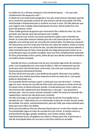FFaalllleenn LLaauurreenn KKaattee
7744
sseeuu ddeeddoo eellaa vviiuu aa ssiillhhuueettaa ccoommppoossttaa ee llooiirraa ddee DDaanniieell ppaassssaarr.. –– PPoorr qquuee vvooccêê
ssiimmpplleessmmeennttee nnããoo ppeerrgguunnttaa aa eellee?? ––
OO ccaabbeelloo ddaa LLuuccee aaiinnddaa eessttaavvaa ppiinnggaannddoo ee sseeuuss ppééss aaiinnddaa eessttaavvaamm ddeessccaallççooss qquuaannddoo
eellaa ssee eennccoonnttrroouu ppaaiirraannddoo nnaa ppoorrttaa ddee uummaa eennoorrmmee ssaallaa ddee mmuussccuullaaççããoo.. EEllaa ttiinnhhaa
iinntteenncciioonnaaddoo iirr ddiirreettaammeennttee ppaarraa oo vveessttiiáárriioo ssee ttrrooccaarr ee sseeccaarr.. EEllaa nnããoo ssaabbiiaa ppoorr qquuee
eessssee nneeggóócciioo ccoomm aa GGaabbbbee eessttaavvaa bbaallaannççaannddoo eellaa ttaannttoo.. DDaanniieell ppooddiiaa ffiiccaarr ccoomm
qquueemm eellee qquuiisseessssee,, cceerrttoo??
TTaallvveezz GGaabbbbee ggoossttaassssee ddee ggaarroottooss qquuee mmoossttrraasssseemm--llhhee oo ddeeddoo ddoo mmeeiioo.. OOuu,, mmaaiiss
pprroovváávveell,, eessssee ttiippoo ddee ccooiissaa nnããoo aaccoonntteecciiaa ccoomm aa GGaabbbbee..
MMaass oo ccoorrppoo ddee LLuuccee vveenncceeuu ssuuaa mmeennttee qquuaannddoo eellee ccaappttoouu oouuttrroo vviisslluummbbrree ddee
DDaanniieell.. AAss ccoossttaass ddeellee eessttaavvaamm vvoollttaaddaass ppaarraa eellaa ee eellee eessttaavvaa ddee ppéé eemm uumm ccaannttoo
ppeeggaannddoo uummaa ccoorrddaa ddee ppuullaarr ddee uummaa ppiillhhaa ddee eemmaarraannhhaaddooss.. EEllaa oobbsseerrvvoouu eennqquuaannttoo
eellee sseelleecciioonnaavvaa uummaa ffiinnaa ccoorrddaa aazzuull--mmaarriinnhhaa ccoomm ccaabbooss ddee mmaaddeeiirraa,, eennttããoo ssee mmoovveeuu
ppaarraa uumm eessppaaççoo aabbeerrttoo nnoo cceennttrroo ddaa ssaallaa.. SSuuaa ppeellee ddoouurraaddaa eessttaavvaa qquuaassee rraaddiiaannttee,, ee
ccaaddaa mmoovviimmeennttoo qquuee eellee ffaazziiaa,, ffoossssee ggiirraannddoo sseeuu lloonnggoo ppeessccooççoo ppaarraa eessttiiccaarr oouu ssee
ccuurrvvaannddoo ppaarraa ccooççaarr sseeuu jjooeellhhoo eessccuullppiiddoo,, ffaazziiaa LLuuccee ffiiccaarr ccoommpplleettaammeennttee eexxttaassiiaaddaa..
EEllaa ffiiccoouu pprreessssiioonnaaddaa ccoonnttrraa aa ppoorrttaa,, aallhheeiiaa ddee qquuee sseeuuss ddeenntteess eessttaavvaamm ttrreemmeennddoo ee
ssuuaa ttooaallhhaa eessttaavvaa eennssooppaaddaa..
QQuuaannddoo eellee lleevvoouu aa ccoorrddaa ppaarraa ttrrááss ddee sseeuuss ttoorrnnoozzeellooss llooggoo aanntteess ddee ccoommeeççaarr aa
ppuullaarr,, LLuuccee ffooii ggoollppeeaaddaa ccoomm uummaa oonnddaa ddee ddééjjàà vvuu.. NNããoo eerraa eexxaattaammeennttee qquuee eellaa
sseennttiiaa qquuee ttiinnhhaa vviissttoo DDaanniieell ppuullaarr ccoorrddaa aanntteess,, mmaass mmaaiiss qquuee aa ppoossttuurraa qquuee eellee
ttoommaavvaa ppaarreecciiaa iinntteeiirraammeennttee ffaammiilliiaarr..
EEllee ffiiccoouu ddee ppéé ccoomm sseeuuss ppééss aa uummaa ddiissttâânncciiaa ddee qquuaaddrriill,, ddeessttrraavvoouu sseeuuss jjooeellhhooss,,
pprreessssiioonnoouu sseeuuss oommbbrrooss ppaarraa bbaaiixxoo eennqquuaannttoo eenncchhiiaa sseeuu ppeeiittoo ddee aarr.. LLuuccee qquuaassee
ppooddiiaa tteerr ddeesseennhhaaddoo iissssoo..
FFooii ssóó qquuaannddoo DDaanniieell ccoommeeççoouu aa ggiirraarr aa ccoorrddaa qquuee LLuuccee ssaaiiuu ddoo ttrraannssee...... ee eennttrroouu
llooggoo eemm oouuttrroo.. NNuunnccaa eemm ssuuaa vviiddaa eellaa ttiinnhhaa vviissttoo oouuttrraa ppeessssooaa ssee mmoovveerr ccoommoo eellee..
EErraa qquuaassee ccoommoo ssee DDaanniieell eessttiivveessssee vvooaannddoo.. AA ccoorrddaa ppaassssoouu ppoorr cciimmaa ee ssoobbrree ssuuaa
aallttaa eessttrruuttuurraa ttããoo rraappiiddaammeennttee qquuee ddeessaappaarreecciiaa,, ee sseeuuss ppééss –– sseeuuss ggrraacciioossooss ee
eessttrreeiittooss ppééss –– eelleess aaoo mmeennooss eessttaavvaamm ttooccaannddoo oo cchhããoo?? EEllee eessttaavvaa ssee mmoovveennddoo ttããoo
rraappiiddaammeennttee,, mmeessmmoo eellee nnããoo ddeevviiaa eessttaarr ccoonnttaannddoo..
UUmm aallttoo rreessmmuunnggoo ee uummaa ppaannccaaddaa nnoo oouuttrroo llaaddoo ddaa ssaallaa ddee mmuussccuullaaççããoo ttiirroouu aa
aatteennççããoo ddee LLuuccee.. TToodddd eessttaavvaa eemm uumm aammoonnttooaaddoo nnaa bbaassee ddee uumm ddooss nnóóss ddaass ccoorrddaass
ddee eessccaallaaddaa.. EEllaa sseennttiiuu,, mmoommeennttaanneeaammeennttee,, ppeennaa ddee TToodddd,, qquuee eessttaavvaa oollhhaannddoo ppaarraa
bbaaiixxoo ppaarraa ssuuaass mmããooss ccoomm bboollhhaass..
AAnntteess qquuee eellaa ppuuddeessssee oollhhaarr ddee vvoollttaa ppaarraa DDaanniieell ppaarraa vveerr ssee eellee ttiinnhhaa nnoottaaddoo,, uummaa
ffrriiaa pprreecciippiittaaççããoo nneeggrraa aaoo rreeddoorr ddee ssuuaa ppeellee ffeezz LLuuccee ttrreemmeerr.. AA ssoommbbrraa vvaarrrreeuu--aa,,
pprriimmeeiirraammeennttee ddeevvaaggaarr,, ggeellaaddaa,, tteenneebbrroossaa,, sseeuuss lliimmiitteess ooccuullttooss.. EEnnttããoo,,
rreeppeennttiinnaammeennttee bbrruuttaa,, eellaa ggoollppeeoouu sseeuu ccoorrppoo ee aa ffoorrççoouu ppaarraa ttrrááss.. AA ppoorrttaa ppaarraa aa
ssaallaa ddee mmuussccuullaaççããoo bbaatteeuu eemm ssuuaa ccaarraa ee LLuuccee ffiiccoouu ssoozziinnhhaa nnoo ccoorrrreeddoorr..
 