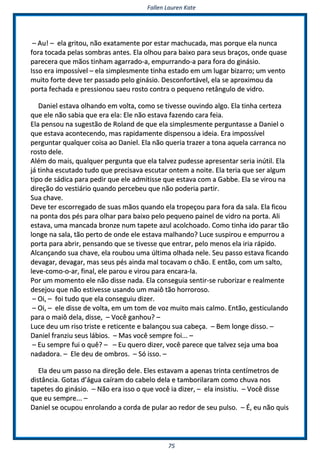 FFaalllleenn LLaauurreenn KKaattee
7755
–– AAuu!! –– eellaa ggrriittoouu,, nnããoo eexxaattaammeennttee ppoorr eessttaarr mmaacchhuuccaaddaa,, mmaass ppoorrqquuee eellaa nnuunnccaa
ffoorraa ttooccaaddaa ppeellaass ssoommbbrraass aanntteess.. EEllaa oollhhoouu ppaarraa bbaaiixxoo ppaarraa sseeuuss bbrraaççooss,, oonnddee qquuaassee
ppaarreecceerraa qquuee mmããooss ttiinnhhaamm aaggaarrrraaddoo--aa,, eemmppuurrrraannddoo--aa ppaarraa ffoorraa ddoo ggiinnáássiioo..
IIssssoo eerraa iimmppoossssíívveell –– eellaa ssiimmpplleessmmeennttee ttiinnhhaa eessttaaddoo eemm uumm lluuggaarr bbiizzaarrrroo;; uumm vveennttoo
mmuuiittoo ffoorrttee ddeevvee tteerr ppaassssaaddoo ppeelloo ggiinnáássiioo.. DDeessccoonnffoorrttáávveell,, eellaa ssee aapprrooxxiimmoouu ddaa
ppoorrttaa ffeecchhaaddaa ee pprreessssiioonnoouu ssaaeeuu rroossttoo ccoonnttrraa oo ppeeqquueennoo rreettâânngguulloo ddee vviiddrroo..
DDaanniieell eessttaavvaa oollhhaannddoo eemm vvoollttaa,, ccoommoo ssee ttiivveessssee oouuvviinnddoo aallggoo.. EEllaa ttiinnhhaa cceerrtteezzaa
qquuee eellee nnããoo ssaabbiiaa qquuee eerraa eellaa:: EEllee nnããoo eessttaavvaa ffaazzeennddoo ccaarraa ffeeiiaa..
EEllaa ppeennssoouu nnaa ssuuggeessttããoo ddee RRoollaanndd ddee qquuee eellaa ssiimmpplleessmmeennttee ppeerrgguunnttaassssee aa DDaanniieell oo
qquuee eessttaavvaa aaccoonntteecceennddoo,, mmaass rraappiiddaammeennttee ddiissppeennssoouu aa iiddeeiiaa.. EErraa iimmppoossssíívveell
ppeerrgguunnttaarr qquuaallqquueerr ccooiissaa aaoo DDaanniieell.. EEllaa nnããoo qquueerriiaa ttrraazzeerr aa ttoonnaa aaqquueellaa ccaarrrraannccaa nnoo
rroossttoo ddeellee..
AAlléémm ddoo mmaaiiss,, qquuaallqquueerr ppeerrgguunnttaa qquuee eellaa ttaallvveezz ppuuddeessssee aapprreesseennttaarr sseerriiaa iinnúúttiill.. EEllaa
jjáá ttiinnhhaa eessccuuttaaddoo ttuuddoo qquuee pprreecciissaavvaa eessccuuttaarr oonntteemm aa nnooiittee.. EEllaa tteerriiaa qquuee sseerr aallgguumm
ttiippoo ddee ssááddiiccaa ppaarraa ppeeddiirr qquuee eellee aaddmmiittiissssee qquuee eessttaavvaa ccoomm aa GGaabbbbee.. EEllaa ssee vviirroouu nnaa
ddiirreeççããoo ddoo vveessttiiáárriioo qquuaannddoo ppeerrcceebbeeuu qquuee nnããoo ppooddeerriiaa ppaarrttiirr..
SSuuaa cchhaavvee..
DDeevvee tteerr eessccoorrrreeggaaddoo ddee ssuuaass mmããooss qquuaannddoo eellaa ttrrooppeeççoouu ppaarraa ffoorraa ddaa ssaallaa.. EEllaa ffiiccoouu
nnaa ppoonnttaa ddooss ppééss ppaarraa oollhhaarr ppaarraa bbaaiixxoo ppeelloo ppeeqquueennoo ppaaiinneell ddee vviiddrroo nnaa ppoorrttaa.. AAllii
eessttaavvaa,, uummaa mmaannccaaddaa bbrroonnzzee nnuumm ttaappeettee aazzuull aaccoollcchhooaaddoo.. CCoommoo ttiinnhhaa iiddoo ppaarraarr ttããoo
lloonnggee nnaa ssaallaa,, ttããoo ppeerrttoo ddee oonnddee eellee eessttaavvaa mmaallhhaannddoo?? LLuuccee ssuussppiirroouu ee eemmppuurrrroouu aa
ppoorrttaa ppaarraa aabbrriirr,, ppeennssaannddoo qquuee ssee ttiivveessssee qquuee eennttrraarr,, ppeelloo mmeennooss eellaa iirriiaa rrááppiiddoo..
AAllccaannççaannddoo ssuuaa cchhaavvee,, eellaa rroouubboouu uummaa úúllttiimmaa oollhhaaddaa nneellee.. SSeeuu ppaassssoo eessttaavvaa ffiiccaannddoo
ddeevvaaggaarr,, ddeevvaaggaarr,, mmaass sseeuuss ppééss aaiinnddaa mmaall ttooccaavvaamm oo cchhããoo.. EE eennttããoo,, ccoomm uumm ssaallttoo,,
lleevvee--ccoommoo--oo--aarr,, ffiinnaall,, eellee ppaarroouu ee vviirroouu ppaarraa eennccaarraa--llaa..
PPoorr uumm mmoommeennttoo eellee nnããoo ddiissssee nnaaddaa.. EEllaa ccoonnsseegguuiiaa sseennttiirr--ssee rruubboorriizzaarr ee rreeaallmmeennttee
ddeesseejjoouu qquuee nnããoo eessttiivveessssee uussaannddoo uumm mmaaiiôô ttããoo hhoorrrroorroossoo..
–– OOii,, –– ffooii ttuuddoo qquuee eellaa ccoonnsseegguuiiuu ddiizzeerr..
–– OOii,, –– eellee ddiissssee ddee vvoollttaa,, eemm uumm ttoomm ddee vvoozz mmuuiittoo mmaaiiss ccaallmmoo.. EEnnttããoo,, ggeessttiiccuullaannddoo
ppaarraa oo mmaaiiôô ddeellaa,, ddiissssee,, –– VVooccêê ggaannhhoouu?? ––
LLuuccee ddeeuu uumm rriissoo ttrriissttee ee rreettiicceennttee ee bbaallaannççoouu ssuuaa ccaabbeeççaa.. –– BBeemm lloonnggee ddiissssoo.. ––
DDaanniieell ffrraannzziiuu sseeuuss lláábbiiooss.. –– MMaass vvooccêê sseemmpprree ffooii...... ––
–– EEuu sseemmpprree ffuuii oo qquuêê?? –– –– EEuu qquueerroo ddiizzeerr,, vvooccêê ppaarreeccee qquuee ttaallvveezz sseejjaa uummaa bbooaa
nnaaddaaddoorraa.. –– EEllee ddeeuu ddee oommbbrrooss.. –– SSóó iissssoo.. ––
EEllaa ddeeuu uumm ppaassssoo nnaa ddiirreeççããoo ddeellee.. EElleess eessttaavvaamm aa aappeennaass ttrriinnttaa cceennttíímmeettrrooss ddee
ddiissttâânncciiaa.. GGoottaass dd’’áágguuaa ccaaíírraamm ddoo ccaabbeelloo ddeellaa ee ttaammbboorriillaarraamm ccoommoo cchhuuvvaa nnooss
ttaappeetteess ddoo ggiinnáássiioo.. –– NNããoo eerraa iissssoo oo qquuee vvooccêê iiaa ddiizzeerr,, –– eellaa iinnssiissttiiuu.. –– VVooccêê ddiissssee
qquuee eeuu sseemmpprree...... ––
DDaanniieell ssee ooccuuppoouu eennrroollaannddoo aa ccoorrddaa ddee ppuullaarr aaoo rreeddoorr ddee sseeuu ppuullssoo.. –– ÉÉ,, eeuu nnããoo qquuiiss
 