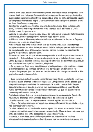 FFaalllleenn LLaauurreenn KKaattee
7788
oommbbrroo,, ee uumm ccooppoo ddeessccaarrttáávveell ddee ccaafféé eexxpprreessssoo eennttrree sseeuuss ddeeddooss.. EEllee aappeerrttoouu SSttoopp
eemm sseeuu iiPPoodd,, mmaass ddeeiixxoouu ooss ffoonneess ppeenndduurraaddooss aaoo rreeddoorr ddoo sseeuu ppeessccooççoo.. PPaarrttee ddeellaa
qquueerriiaa ssaabbeerr qquuee mmúússiiccaa eellee eessttiivveerraa eessccuuttaannddoo,, ee oonnddee eellee ttiinnhhaa ccoonnsseegguuiiddoo aaqquueellee
ccaafféé eexxpprreessssoo ddoo mmeerrccaaddoo nneeggrroo.. OO ssoorrrriissoo bbrriinnccaallhhããoo vviissíívveell aappeennaass eemm sseeuuss oollhhooss
vveerrddeess aa ddeessaaffiiaavvaamm aa ppeerrgguunnttaarr..
CCaamm ttoommoouu uumm ggoollee ssuuppeerrffiicciiaall ddoo sseeuu ccaafféé.. LLeevvaannttaannddoo sseeuu ddeeddoo iinnddiiccaaddoorr,, eellee
ddiissssee,, –– PPeerrmmiittaa--mmee ccoommppaarrttiillhhaarr mmeeuu lleemmaa ssoobbrree aass aauullaass ddaa SSwwoorrdd && CCrroossss::
MMeellhhoorr nnuunnccaa ddoo qquuee ttaarrddee.. ––
LLuuccee rriiuu,, ee eennttããoo CCaamm eemmppuurrrroouu sseeuu óóccuullooss ddee vvoollttaa ppaarraa oo sseeuu nnaarriizz.. AAss lleenntteess eerraamm
ttããoo eessccuurraass,, eellaa nnããoo ccoonnsseegguuiiaa vveerr nneemm uumm ttrraaççoo ddee sseeuuss oollhhooss..
–– AAlléémm ddoo mmaaiiss.. –– EEllee ssoorrrriiuu,, rreellaammppeejjaannddoo uumm aarrccoo bbrraannccoo ddee ddeenntteess.. –– ÉÉ qquuaassee
aallmmooççoo,, ee eeuu tteennhhoo uumm ppiiqquueenniiqquuee.. ––
AAllmmooççoo?? LLuuccee nnããoo ttiinnhhaa ttoommaaddoo nneemm ccaafféé--ddaa--mmaannhhãã aaiinnddaa.. MMaass sseeuu eessttôômmaaggoo
eessttaavvaa rroossnnaannddoo –– ee aa iiddeeiiaa ddee sseerr ppeerrffuurraaddaa ppeelloo SSrr.. CCoollee ppoorr ppeerrddeerr ttooddaass aass aauullaass
ddaa mmaannhhãã eexxcceettoo ppeellooss úúllttiimmooss vviinnttee mmiinnuuttooss ppaarreecciiaa mmeennooss ee mmeennooss aattrraaeennttee
qquuaannttoo mmaaiiss eeuu ffiiccaavvaa ppeerrttoo ddoo CCaamm..
EEllaa aasssseennttiiuu ppaarraa aa ssaaccoollaa qquuee eellee eessttaavvaa sseegguurraannddoo.. –– VVooccêê eemmppaaccoottoouu oo bbaassttaannttee
ppaarraa ddooiiss?? –– DDiirriiggiinnddoo LLuuccee ccoomm uummaa mmããoo aammppllaa nnaa ppaarrttee ddeebbaaiixxoo ddee ssuuaass ccoossttaass,,
CCaamm aa gguuiioouu ppaarraa aass áárreeaass ccoommuunnss,, ppaassssoouu ppeellaa bbiibblliiootteeccaa ee oo ddoorrmmiittóórriioo ddeepplloorráávveell..
NNooss ppoorrttõõeess ddee mmeettaall ppaarraa oo cceemmiittéérriioo,, eellee ppaarroouu..
–– EEuu sseeii qquuee eessssee éé uumm lluuggaarr eessqquuiissiittoo ppaarraa uumm ppiiqquueenniiqquuee,, –– eellee eexxpplliiccoouu,, –– mmaass éé
oo mmeellhhoorr llooccaall qquuee eeuu ccoonnhheeççoo ppaarraa ffiiccaarr ffoorraa ddee vviissttaa ppoorr uumm tteemmppiinnhhoo.. NNoo
ccaammppuuss,, ddee qquuaallqquueerr jjeeiittoo.. AAss vveezzeess eeuu ssiimmpplleessmmeennttee nnããoo ccoonnssiiggoo rreessppiirraarr lláá.. –– EEllee
ggeessttiiccuulloouu nnaa ddiirreeççããoo ddoo pprrééddiioo..
LLuuccee ccoonnsseegguuiiaa ddeeffiinniittiivvaammeennttee ccoonnccoorrddaarr ccoomm iissssoo.. EEllaa ssee sseennttiiaa ttaannttoo rreepprriimmiiddaa
ee eexxppoossttaa qquuaassee oo tteemmppoo ttooddoo nneessssee lluuggaarr.. MMaass CCaamm ppaarreecciiaa aa úúllttiimmaa ppeessssooaa qquuee
iirriiaa ppaarrttiillhhaarr ddaaqquueellaa ssíínnddrroommee ddee aalluunnoo nnoovvoo.. EEllee eerraa ttããoo...... ccoonnttrroollaaddoo.. DDeeppooiiss
ddaaqquueellaa ffeessttaa oonntteemm àà nnooiittee,, ee aaggoorraa oo ccaafféé eexxpprreessssoo pprrooiibbiiddoo eemm ssuuaa mmããoo,, eellaa
nnuunnccaa aaddiivviinnhhaarriiaa qquuee eellee ssee sseennttiiaa ssuuffooccaaddoo ttaammbbéémm.. OOuu qquuee eellee eessccoollhheerriiaa eellaa
ppaarraa ccoommppaarrttiillhhaarr eessssaa sseennssaaççããoo..
PPoorr ttrrááss ddaa ccaabbeeççaa ddeellee,, eellaa ccoonnsseegguuiiaa vveerr oo rreessttoo ddoo ccaammppuuss pprreeccáárriioo.. DDaaqquuii,, nnããoo
hhaavviiaa mmuuiittaa ddiiffeerreennççaa eennttrree uumm llaaddoo ddooss ppoorrttõõeess ddoo cceemmiittéérriioo ee oo oouuttrroo..
LLuuccee ddeecciiddiiuu iirr nnaa oonnddaa.. –– SSóó pprroommeettaa mmee ssaallvvaarr ssee aallgguummaa eessttááttuuaa ccaaiirr.. ––
–– NNããoo,, –– CCaamm ddiissssee ccoomm uummaa sseerriieeddaaddee qquuee aappaaggoouu eeffeettiivvaammeennttee ssuuaa ppiiaaddaa.. –– IIssssoo
nnããoo aaccoonntteecceerráá nnoovvaammeennttee.. ––
OOss oollhhooss ddeellaa ccaaíírraamm nnoo llooccaall oonnddee,, aappeennaass aallgguunnss ddiiaass aanntteess,, eellaa ee DDaanniieell ttiinnhhaamm
cchheeggaaddoo ppeerrttoo ddeelleess pprróópprriiooss tteerrmmiinnaarreemm nnoo cceemmiittéérriioo.. MMaass oo aannjjoo ddee mmáárrmmoorree qquuee
ttiinnhhaa ccaaííddoo ssoobbrree eelleess ttiinnhhaa ddeessaappaarreecciiddoo,, sseeuu ppeeddeessttaall vvaazziioo..
–– VVaammooss,, –– CCaamm ddiissssee,, aarrrraassttaannddoo--oo jjuunnttoo ccoomm eellee.. EElleess eevviittaarraamm rreettaallhhooss
aabbaannddoonnaaddooss ddee eerrvvaass ddaanniinnhhaass,, ee CCaamm ffiiccaavvaa ssee vviirraannddoo ppaarraa aajjuuddáá--llaa aa ppaassssaarr ppoorr
 