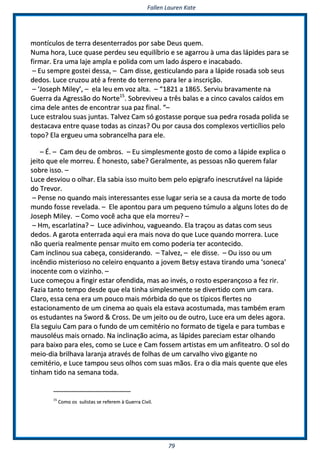 FFaalllleenn LLaauurreenn KKaattee
7799
mmoonnttííccuullooss ddee tteerrrraa ddeesseenntteerrrraaddooss ppoorr ssaabbee DDeeuuss qquueemm..
NNuummaa hhoorraa,, LLuuccee qquuaassee ppeerrddeeuu sseeuu eeqquuiillííbbrriioo ee ssee aaggaarrrroouu àà uummaa ddaass llááppiiddeess ppaarraa ssee
ffiirrmmaarr.. EErraa uummaa llaajjee aammppllaa ee ppoolliiddaa ccoomm uumm llaaddoo áássppeerroo ee iinnaaccaabbaaddoo..
–– EEuu sseemmpprree ggoosstteeii ddeessssaa,, –– CCaamm ddiissssee,, ggeessttiiccuullaannddoo ppaarraa aa llááppiiddee rroossaaddaa ssoobb sseeuuss
ddeeddooss.. LLuuccee ccrruuzzoouu aattéé aa ffrreennttee ddoo tteerrrreennoo ppaarraa lleerr aa iinnssccrriiççããoo..
–– ‘‘JJoosseepphh MMiilleeyy’’,, –– eellaa lleeuu eemm vvoozz aallttaa.. –– ““11882211 aa 11886655.. SSeerrvviiuu bbrraavvaammeennttee nnaa
GGuueerrrraa ddaa AAggrreessssããoo ddoo NNoorrttee1155
.. SSoobbrreevviivveeuu aa ttrrêêss bbaallaass ee aa cciinnccoo ccaavvaallooss ccaaííddooss eemm
cciimmaa ddeellee aanntteess ddee eennccoonnttrraarr ssuuaa ppaazz ffiinnaall.. ““––
LLuuccee eessttrraalloouu ssuuaass jjuunnttaass.. TTaallvveezz CCaamm ssóó ggoossttaassssee ppoorrqquuee ssuuaa ppeeddrraa rroossaaddaa ppoolliiddaa ssee
ddeessttaaccaavvaa eennttrree qquuaassee ttooddaass aass cciinnzzaass?? OOuu ppoorr ccaauussaa ddooss ccoommpplleexxooss vveerrttiiccíílliiooss ppeelloo
ttooppoo?? EEllaa eerrgguueeuu uummaa ssoobbrraanncceellhhaa ppaarraa eellee..
–– ÉÉ.. –– CCaamm ddeeuu ddee oommbbrrooss.. –– EEuu ssiimmpplleessmmeennttee ggoossttoo ddee ccoommoo aa llááppiiddee eexxpplliiccaa oo
jjeeiittoo qquuee eellee mmoorrrreeuu.. ÉÉ hhoonneessttoo,, ssaabbee?? GGeerraallmmeennttee,, aass ppeessssooaass nnããoo qquueerreemm ffaallaarr
ssoobbrree iissssoo.. ––
LLuuccee ddeessvviioouu oo oollhhaarr.. EEllaa ssaabbiiaa iissssoo mmuuiittoo bbeemm ppeelloo eeppiiggrraaffoo iinneessccrruuttáávveell nnaa llááppiiddee
ddoo TTrreevvoorr..
–– PPeennssee nnoo qquuaannddoo mmaaiiss iinntteerreessssaanntteess eessssee lluuggaarr sseerriiaa ssee aa ccaauussaa ddaa mmoorrttee ddee ttooddoo
mmuunnddoo ffoossssee rreevveellaaddaa.. –– EEllee aappoonnttoouu ppaarraa uumm ppeeqquueennoo ttúúmmuulloo aa aallgguunnss llootteess ddoo ddee
JJoosseepphh MMiilleeyy.. –– CCoommoo vvooccêê aacchhaa qquuee eellaa mmoorrrreeuu?? ––
–– HHmm,, eessccaarrllaattiinnaa?? –– LLuuccee aaddiivviinnhhoouu,, vvaagguueeaannddoo.. EEllaa ttrraaççoouu aass ddaattaass ccoomm sseeuuss
ddeeddooss.. AA ggaarroottaa eenntteerrrraaddaa aaqquuii eerraa mmaaiiss nnoovvaa ddoo qquuee LLuuccee qquuaannddoo mmoorrrreerraa.. LLuuccee
nnããoo qquueerriiaa rreeaallmmeennttee ppeennssaarr mmuuiittoo eemm ccoommoo ppooddeerriiaa tteerr aaccoonntteecciiddoo..
CCaamm iinncclliinnoouu ssuuaa ccaabbeeççaa,, ccoonnssiiddeerraannddoo.. –– TTaallvveezz,, –– eellee ddiissssee.. –– OOuu iissssoo oouu uumm
iinnccêênnddiioo mmiisstteerriioossoo nnoo cceelleeiirroo eennqquuaannttoo aa jjoovveemm BBeettssyy eessttaavvaa ttiirraannddoo uummaa ‘‘ssoonneeccaa’’
iinnoocceennttee ccoomm oo vviizziinnhhoo.. ––
LLuuccee ccoommeeççoouu aa ffiinnggiirr eessttaarr ooffeennddiiddaa,, mmaass aaoo iinnvvééss,, oo rroossttoo eessppeerraannççoossoo aa ffeezz rriirr..
FFaazziiaa ttaannttoo tteemmppoo ddeessddee qquuee eellaa ttiinnhhaa ssiimmpplleessmmeennttee ssee ddiivveerrttiiddoo ccoomm uumm ccaarraa..
CCllaarroo,, eessssaa cceennaa eerraa uumm ppoouuccoo mmaaiiss mmóórrbbiiddaa ddoo qquuee ooss ttííppiiccooss fflleerrtteess nnoo
eessttaacciioonnaammeennttoo ddee uumm cciinneemmaa aaoo qquuaaiiss eellaa eessttaavvaa aaccoossttuummaaddaa,, mmaass ttaammbbéémm eerraamm
ooss eessttuuddaanntteess nnaa SSwwoorrdd && CCrroossss.. DDee uumm jjeeiittoo oouu ddee oouuttrroo,, LLuuccee eerraa uumm ddeelleess aaggoorraa..
EEllaa sseegguuiiuu CCaamm ppaarraa oo ffuunnddoo ddee uumm cceemmiittéérriioo nnoo ffoorrmmaattoo ddee ttiiggeellaa ee ppaarraa ttuummbbaass ee
mmaauussoollééuuss mmaaiiss oorrnnaaddoo.. NNaa iinncclliinnaaççããoo aacciimmaa,, aass llááppiiddeess ppaarreecciiaamm eessttaarr oollhhaannddoo
ppaarraa bbaaiixxoo ppaarraa eelleess,, ccoommoo ssee LLuuccee ee CCaamm ffoosssseemm aarrttiissttaass eemm uumm aannffiitteeaattrroo.. OO ssooll ddoo
mmeeiioo--ddiiaa bbrriillhhaavvaa llaarraannjjaa aattrraavvééss ddee ffoollhhaass ddee uumm ccaarrvvaallhhoo vviivvoo ggiiggaannttee nnoo
cceemmiittéérriioo,, ee LLuuccee ttaammppoouu sseeuuss oollhhooss ccoomm ssuuaass mmããooss.. EErraa oo ddiiaa mmaaiiss qquueennttee qquuee eelleess
ttiinnhhaamm ttiiddoo nnaa sseemmaannaa ttooddaa..
1155
CCoommoo ooss ssuulliissttaass ssee rreeffeerreemm àà GGuueerrrraa CCiivviill..
 