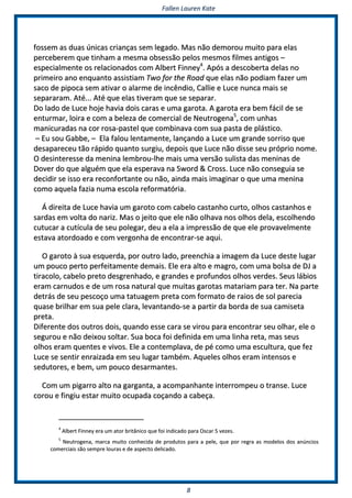 FFaalllleenn LLaauurreenn KKaattee
88
ffoosssseemm aass dduuaass úúnniiccaass ccrriiaannççaass sseemm lleeggaaddoo.. MMaass nnããoo ddeemmoorroouu mmuuiittoo ppaarraa eellaass
ppeerrcceebbeerreemm qquuee ttiinnhhaamm aa mmeessmmaa oobbsseessssããoo ppeellooss mmeessmmooss ffiillmmeess aannttiiggooss ––
eessppeecciiaallmmeennttee ooss rreellaacciioonnaaddooss ccoomm AAllbbeerrtt FFiinnnneeyy44
.. AAppóóss aa ddeessccoobbeerrttaa ddeellaass nnoo
pprriimmeeiirroo aannoo eennqquuaannttoo aassssiissttiiaamm TTwwoo ffoorr tthhee RRooaadd qquuee eellaass nnããoo ppooddiiaamm ffaazzeerr uumm
ssaaccoo ddee ppiippooccaa sseemm aattiivvaarr oo aallaarrmmee ddee iinnccêênnddiioo,, CCaalllliiee ee LLuuccee nnuunnccaa mmaaiiss ssee
sseeppaarraarraamm.. AAttéé...... AAttéé qquuee eellaass ttiivveerraamm qquuee ssee sseeppaarraarr..
DDoo llaaddoo ddee LLuuccee hhoojjee hhaavviiaa ddooiiss ccaarraass ee uummaa ggaarroottaa.. AA ggaarroottaa eerraa bbeemm ffáácciill ddee ssee
eennttuurrmmaarr,, llooiirraa ee ccoomm aa bbeelleezzaa ddee ccoommeerrcciiaall ddee NNeeuuttrrooggeennaa55
,, ccoomm uunnhhaass
mmaanniiccuurraaddaass nnaa ccoorr rroossaa--ppaasstteell qquuee ccoommbbiinnaavvaa ccoomm ssuuaa ppaassttaa ddee pplláássttiiccoo..
–– EEuu ssoouu GGaabbbbee,, –– EEllaa ffaalloouu lleennttaammeennttee,, llaannççaannddoo aa LLuuccee uumm ggrraannddee ssoorrrriissoo qquuee
ddeessaappaarreecceeuu ttããoo rrááppiiddoo qquuaannttoo ssuurrggiiuu,, ddeeppooiiss qquuee LLuuccee nnããoo ddiissssee sseeuu pprróópprriioo nnoommee..
OO ddeessiinntteerreessssee ddaa mmeenniinnaa lleemmbbrroouu--llhhee mmaaiiss uummaa vveerrssããoo ssuulliissttaa ddaass mmeenniinnaass ddee
DDoovveerr ddoo qquuee aallgguuéémm qquuee eellaa eessppeerraavvaa nnaa SSwwoorrdd && CCrroossss.. LLuuccee nnããoo ccoonnsseegguuiiaa ssee
ddeecciiddiirr ssee iissssoo eerraa rreeccoonnffoorrttaannttee oouu nnããoo,, aaiinnddaa mmaaiiss iimmaaggiinnaarr oo qquuee uummaa mmeenniinnaa
ccoommoo aaqquueellaa ffaazziiaa nnuummaa eessccoollaa rreeffoorrmmaattóórriiaa..
ÁÁ ddiirreeiittaa ddee LLuuccee hhaavviiaa uumm ggaarroottoo ccoomm ccaabbeelloo ccaassttaannhhoo ccuurrttoo,, oollhhooss ccaassttaannhhooss ee
ssaarrddaass eemm vvoollttaa ddoo nnaarriizz.. MMaass oo jjeeiittoo qquuee eellee nnããoo oollhhaavvaa nnooss oollhhooss ddeellaa,, eessccoollhheennddoo
ccuuttuuccaarr aa ccuuttííccuullaa ddee sseeuu ppoolleeggaarr,, ddeeuu aa eellaa aa iimmpprreessssããoo ddee qquuee eellee pprroovvaavveellmmeennttee
eessttaavvaa aattoorrddooaaddoo ee ccoomm vveerrggoonnhhaa ddee eennccoonnttrraarr--ssee aaqquuii..
OO ggaarroottoo àà ssuuaa eessqquueerrddaa,, ppoorr oouuttrroo llaaddoo,, pprreeeenncchhiiaa aa iimmaaggeemm ddaa LLuuccee ddeessttee lluuggaarr
uumm ppoouuccoo ppeerrttoo ppeerrffeeiittaammeennttee ddeemmaaiiss.. EEllee eerraa aallttoo ee mmaaggrroo,, ccoomm uummaa bboollssaa ddee DDJJ aa
ttiirraaccoolloo,, ccaabbeelloo pprreettoo ddeessggrreennhhaaddoo,, ee ggrraannddeess ee pprrooffuunnddooss oollhhooss vveerrddeess.. SSeeuuss lláábbiiooss
eerraamm ccaarrnnuuddooss ee ddee uumm rroossaa nnaattuurraall qquuee mmuuiittaass ggaarroottaass mmaattaarriiaamm ppaarraa tteerr.. NNaa ppaarrttee
ddeettrrááss ddee sseeuu ppeessccooççoo uummaa ttaattuuaaggeemm pprreettaa ccoomm ffoorrmmaattoo ddee rraaiiooss ddee ssooll ppaarreecciiaa
qquuaassee bbrriillhhaarr eemm ssuuaa ppeellee ccllaarraa,, lleevvaannttaannddoo--ssee aa ppaarrttiirr ddaa bboorrddaa ddee ssuuaa ccaammiisseettaa
pprreettaa..
DDiiffeerreennttee ddooss oouuttrrooss ddooiiss,, qquuaannddoo eessssee ccaarraa ssee vviirroouu ppaarraa eennccoonnttrraarr sseeuu oollhhaarr,, eellee oo
sseegguurroouu ee nnããoo ddeeiixxoouu ssoollttaarr.. SSuuaa bbooccaa ffooii ddeeffiinniiddaa eemm uummaa lliinnhhaa rreettaa,, mmaass sseeuuss
oollhhooss eerraamm qquueenntteess ee vviivvooss.. EEllee aa ccoonntteemmppllaavvaa,, ddee ppéé ccoommoo uummaa eessccuullttuurraa,, qquuee ffeezz
LLuuccee ssee sseennttiirr eennrraaiizzaaddaa eemm sseeuu lluuggaarr ttaammbbéémm.. AAqquueelleess oollhhooss eerraamm iinntteennssooss ee
sseedduuttoorreess,, ee bbeemm,, uumm ppoouuccoo ddeessaarrmmaanntteess..
CCoomm uumm ppiiggaarrrroo aallttoo nnaa ggaarrggaannttaa,, aa aaccoommppaannhhaannttee iinntteerrrroommppeeuu oo ttrraannssee.. LLuuccee
ccoorroouu ee ffiinnggiiuu eessttaarr mmuuiittoo ooccuuppaaddaa ccooççaannddoo aa ccaabbeeççaa..
44
AAllbbeerrtt FFiinnnneeyy eerraa uumm aattoorr bbrriittâânniiccoo qquuee ffooii iinnddiiccaaddoo ppaarraa OOssccaarr 55 vveezzeess..
55
NNeeuuttrrooggeennaa,, mmaarrccaa mmuuiittoo ccoonnhheecciiddaa ddee pprroodduuttooss ppaarraa aa ppeellee,, qquuee ppoorr rreeggrraa aass mmooddeellooss ddooss aannúúnncciiooss
ccoommeerrcciiaaiiss ssããoo sseemmpprree lloouurraass ee ddee aassppeeccttoo ddeelliiccaaddoo..
 