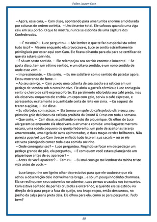 FFaalllleenn LLaauurreenn KKaattee
8800
–– AAggoorraa,, eessssee ccaarraa,, –– CCaamm ddiissssee,, aappoonnttaannddoo ppaarraa uummaa ttuummbbaa eennoorrmmee eemmoolldduurraaddaa
ppoorr ccoolluunnaass ddee oorrddeemm ccoorríínnttiiaa.. –– UUmm ddeesseerrttoorr ttoottaall.. EEllee ssuuffooccoouu qquuaannddoo uummaa vviiggaa
ccaaiiuu eemm sseeuu ppoorrããoo.. OO qquuee ttee mmoossttrraa,, nnuunnccaa ssee eessccoonnddaa ddee uummaa ccaappttuurraa ddooss
CCoonnffeeddeerraaddooss..
–– ÉÉ mmeessmmoo?? –– LLuuccee ppeerrgguunnttoouu.. –– MMee lleemmbbrree oo qquuee ttee ffaazz oo eessppeecciiaalliissttaa ssoobbrree
ttuuddoo iissssoo?? –– MMeessmmoo eennqquuaannttoo eellaa pprroovvooccaavvaa--oo,, LLuuccee ssee sseennttiiaa eessttrraannhhaammeennttee
pprriivviilleeggiiaaddaa ppoorr eessttaarr aaqquuii ccoomm CCaamm.. EEllee ffiiccaavvaa oollhhaannddoo ppaarraa eellaa ppaarraa ssee cceerrttiiffiiccaarr ddee
qquuee eellaa eessttaavvaa ssoorrrriinnddoo..
–– ÉÉ ssóó uumm sseexxttoo sseennttiiddoo.. –– EEllee rreellaammppeejjoouu sseeuu ssoorrrriissoo eennoorrmmee ee iinnoocceennttee.. –– SSee
ggoossttaa ddiissssoo,, tteemm uumm ssééttiimmoo sseennttiiddoo,, ee uumm ooiittaavvoo sseennttiiddoo,, ee uumm nnoonnoo sseennttiiddoo ddee
oonnddee eessssee vveemm.. ––
–– IImmpprreessssiioonnaannttee.. –– EEllaa ssoorrrriiuu.. –– EEuu mmee ssaattiissffaarreeii ccoomm oo sseennttiiddoo ddoo ppaallaaddaarr aaggoorraa..
EEssttoouu mmoorrrreennddoo ddee ffoommee.. ––
–– AAoo sseeuu sseerrvviiççoo.. –– CCaamm ppuuxxoouu uummaa ccoobbeerrttaa ddee ssuuaa ssaaccoollaa ee aa eessttiiccoouu eemm uumm
ppeeddaaççoo ddee ssoommbbrraa ssoobb oo ccaarrvvaallhhoo vviivvoo.. EEllee aabbrriiuu aa ggaarrrraaffaa ttéérrmmiiccaa ee LLuuccee ccoonnsseegguuiiuu
sseennttiirr oo cchheeiirroo ddee ccaafféé eexxpprreessssoo ffoorrttee.. EEllaa ggeerraallmmeennttee nnããoo bbeebbiiaa sseeuu ccaafféé pprreettoo,, mmaass
eellaa oobbsseerrvvoouu eennqquuaannttoo eellee eenncchhiiaa uumm ccooppoo ccoomm ggeelloo,, sseerrvviiuu oo ccaafféé eexxpprreessssoo,, ee
aaccrreesscceennttoouu eexxaattaammeennttee aa qquuaannttiiddaaddee cceerrttaa ddee lleeiittee eemm cciimmaa.. –– EEuu eessqquueeccii ddee
ttrraazzeerr oo aaççúúccaarr,, –– eellee ddiissssee..
–– EEuu nnããoo bbeebboo ccoomm aaççúúccaarr.. –– EEllaa ttoommoouu uumm ggoollee ddoo ccaafféé ggeellaaddoo uullttrraa--sseeccoo,, sseeuu
pprriimmeeiirroo ggoollee ddeelliicciioossooss ddaa ccaaffeeíínnaa pprrooiibbiiddaa ddaa SSwwoorrdd && CCrroossss eemm ttooddaa aa sseemmaannaa..
–– QQuuee ssoorrttee,, –– CCaamm ddiissssee,, eessppaallhhaannddoo oo rreessttoo ddoo ppiiqquueenniiqquuee.. OOss oollhhooss ddee LLuuccee
aallaarrggaarraamm--ssee eennqquuaannttoo eellaa oobbsseerrvvaavvaa--oo aarrrruummaarr aa ccoommiiddaa:: uummaa bbaagguueettee mmaarrrroomm--
eessccuurraa,, uummaa rrooddeellaa ppeeqquueennaa ddee qquueeiijjoo ffeeddoorreennttoo,, uumm ppoottee ddee aazzeeiittoonnaass llaarraannjjaa
aammaarrrroonnzzaaddoo,, uummaa ttiiggeellaa ddee oovvooss aappiimmeennttaaddooss,, ee dduuaass mmaaççaass vveerrddeess bbrriillhhaanntteess.. NNããoo
ppaarreecciiaa ppoossssíívveell qquuee CCaamm ttiivveessssee eennffiiaaddoo ttuuddoo iissssoo eemm ssuuaa ssaaccoollaa –– oouu ssee eellee
eessttiivveerraa ppllaanneejjaannddoo ccoommeerr ttooddaa eessssaa ccoommiiddaa ssoozziinnhhoo..
–– OOnnddee ccoonnsseegguuiiuu iissssoo?? –– LLuuccee ppeerrgguunnttoouu.. FFiinnggiinnddoo ssee ffooccaarr eemm ddeessppeeddaaççaarr uumm
ppeeddaaççoo ggrraannddee ddee ppããoo,, eellaa ppeerrgguunnttoouu,, –– EE ccoomm qquueemm vvooccêê eessttaavvaa ppllaanneejjaannddoo uumm
ppiiqquueenniiqquuee aanntteess ddee eeuu aappaarreecceerr?? ––
–– AAnntteess ddee vvooccêê aappaarreecceerr?? –– CCaamm rriiuu.. –– EEuu mmaall ccoonnssiiggoo mmee lleemmbbrraarr ddaa mmiinnhhaa ttrriissttee
vviiddaa aanntteess ddee vvooccêê.. ––
LLuuccee llaannççoouu--llhhee uumm lliiggeeiirroo oollhhaarr ddeepprreecciiaattiivvoo ppaarraa qquuee eellee ssoouubbeessssee qquuee eellaa
aacchhoouu aa oobbsseerrvvaaççããoo ddeellee iinnccrriivveellmmeennttee bbrreeggaa...... ee ssóó uumm ppoouuqquuiinnhhoozziinnhhoo cchhaarrmmoossaa..
EEllaa ssee rreecclliinnoouu eemm sseeuuss ccoottoovveellooss nnoo ccoobbeerrttoorr,, ssuuaass ppeerrnnaass ccrruuzzaaddaass nnooss ttoorrnnoozzeellooss..
CCaamm eessttaavvaa sseennttaaddoo ddee ppeerrnnaass ccrruuzzaaddaass aa eennccaarraannddoo,, ee qquuaannddoo eellee ssee eessttiiccoouu nnaa
ddiirreeççããoo ddeellaa ppaarraa ppeeggaarr aa ffaaccaa ddoo qquueeiijjoo,, sseeuu bbrraaççoo rrooççoouu,, eennttããoo ddeessccaannssoouu,, nnoo
jjooeellhhoo ddaa ccaallççaa jjeeaannss pprreettaa ddeellaa.. EEllee oollhhoouu ppaarraa eellaa,, ccoommoo ssee ppaarraa ppeerrgguunnttaarr,, TTuuddoo
bbeemm??
 